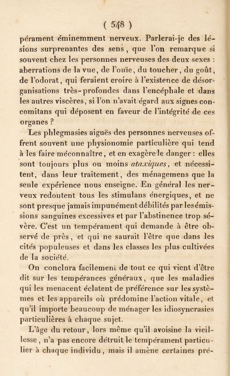 pérament éminemment nerveux. Parlerai-je des lé- sions surprenantes des sens, que Pon remarque si souvent chez les personnes nerveuses des deux sexes : aberrations de la vue, de l’ouïe, du toucher, du goût, de l’odorat, qui feraient croire à l’existence de désor- ganisations très-profondes dans l’encéphale et dans les autres viscères, si l’on n’avait égard aux signes con- comitans qui déposent en faveur de l’intégrité de ces organes ? Les phlegmasies aiguës des personnes nerveuses of- frent souvent une physionomie particulière qui tend à les faire méconnaître, et en exagère le danger: elles sont toujours plus ou moins ataxiques, et nécessi- tent, dans leur traitement, des ménagemens que la seule expérience nous enseigne. En général les ner- veux redoutent tous les stimulans énergiques, et ne sont presque jamais impunément débilités par lesémis- sions sanguines excessives et par l’abstinence trop sé- vère. C’est un tempérament qui demande à être ob- servé de près, et qui ne saurait l’être que dans les cités populeuses et dans les classes les plus cultivées de la société. On conclura facilement de tout ce qui vient d’être dit sur les tempérances généraux, que les maladies qui les menacent éclatent de préférence sur les systè- mes et les appareils où prédomine l’action vitale, et qu’il importe beaucoup de ménager les idiosyncrasies particulières à chaque sujet. L’âge du retour, lors même qu’il avoisine la vieil- lesse , n’a pas encore détruit le tempérament particu- lier à chaque individu, mais il amène certaines pré-