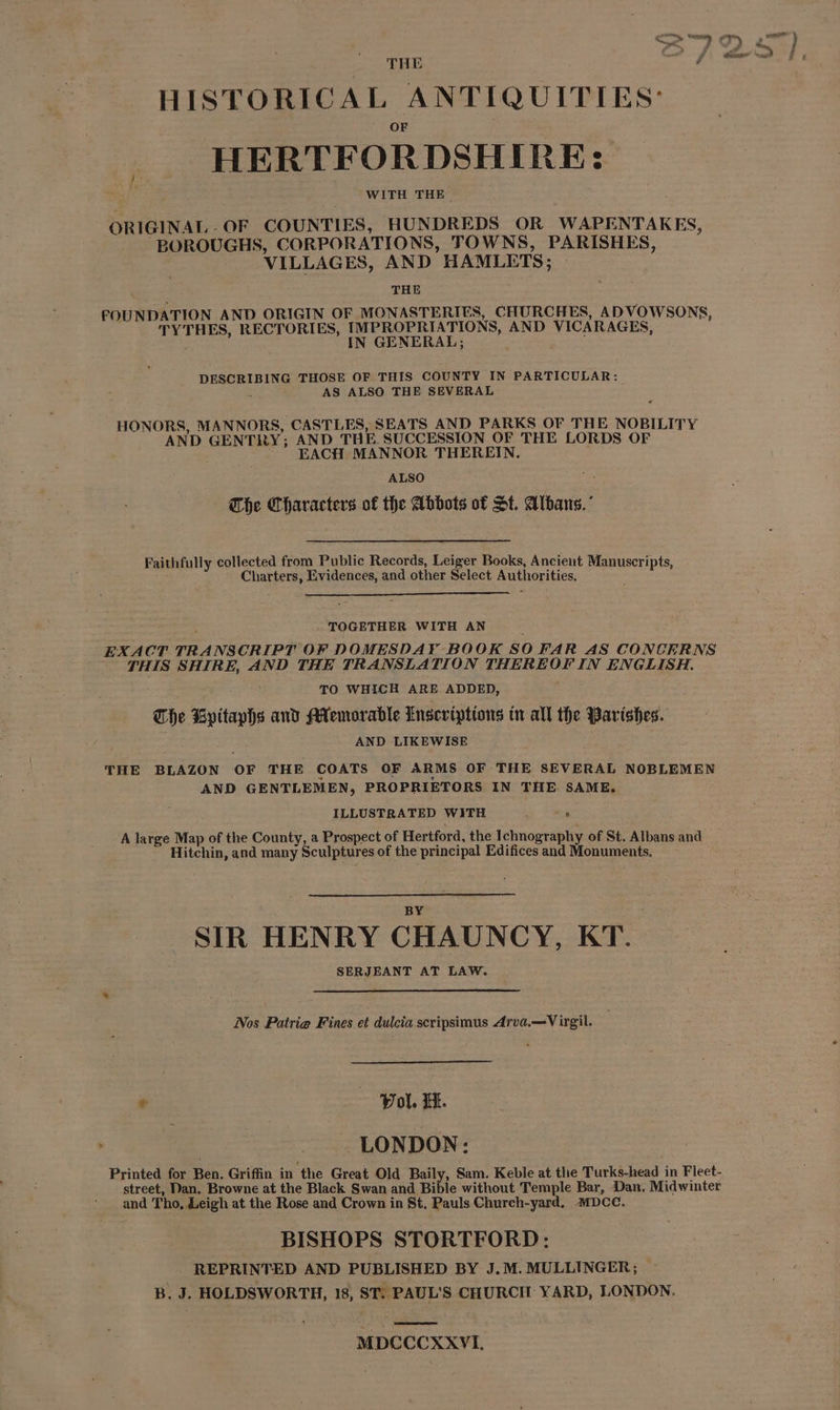 THE io HISTORICAL ANTIQUITIES: HERTFORDSHIRE: WITH THE. ORIGINAL-OF COUNTIES, HUNDREDS OR WAPENTAKES, “BOROUGHS, CORPORATIONS, TOWNS, PARISHES, VILLAGES, AND HAMLETS; THE FOUNDATION AND ORIGIN OF MONASTERIES, CHURCHES, ADVOWSONS, TYTHES, RECTORIES, EEA AND VICARAGES, DESCRIBING THOSE OF THIS COUNTY IN PARTICULAR: : AS ALSO THE SEVERAL HONORS, MANNORS, CASTLES, SEATS AND PARKS OF THE NOBILITY AND GENTRY; AND THE. SUCCESSION OF THE LORDS OF EACH MANNOR THEREIN. ALSO The Characters of the Abbots of St. Albans.’ Faithfully collected from Public Records, Leiger Books, Ancient Manuscripts, Charters, Evidences, and other Select Authorities. TOGETHER WITH AN EXACT TRANSCRIPT OF DOMESDAY BOOK SO FAR AS CONCERNS THIS SHIRE, AND THE TRANSLATION THEREOF IN ENGLISH. : TO WHICH ARE ADDED, The Kpitaphs and Mlemoradle Inscriptions tn all the Parishes. AND LIKEWISE THE BLAZON OF THE COATS OF ARMS OF THE SEVERAL NOBLEMEN AND GENTLEMEN, PROPRIETORS IN THE SAME. ILLUSTRATED WITH , A large Map of the County, a Prospect of Hertford, the Ichnography of St. Albans and Hitchin, and many Sculptures of the principal Edifices and Monuments. _ SIR HENRY CHAUNCY, KT. SERJEANT AT LAW. Nos Patrie Fines et dulcia scripsimus Arva.—V irgil. : Pol. it. LONDON: Printed for Ben. Griffin in the Great Old Baily, Sam. Keble at the Turks-head in Fleet- street, Dan. Browne at the Black Swan and Bible without Temple Bar, Dan, Midwinter and Tho, Leigh at the Rose and Crown in St, Pauls Church-yard, MDCC. BISHOPS STORTFORD: REPRINTED AND PUBLISHED BY J.M. MULLINGER; B. J. HOLDSWORTH, 18, ST. PAUL'S CHURCH YARD, LONDON. MDCCCXXVI.