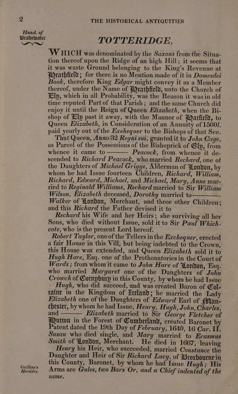 Hund. of Pyne Guillim’s Heraldry. THE HISTORICAL ANTIQUITIES TOTTERIDGE, ‘W HICH was denominated by the Saxons from the Situa- tion thereof upon the Ridge of an high Hill; it seems that it was waste Ground belonging to the King’s Revenue at Weathtield ; for there is no Mention made of it in Domesdei Book, therefore King Edgar might convey it as a Member thereof, under the Name of JBeathfelt, unto the Church of Llp, which in all Probability, was the Reason it was in old time reputed Part of that Parish; and the same Church did enjoy it until the Reign of Queen Elizabeth, when the Bi- shop of lp past it away, with the Mannor of Watkeld, to Queen Elizabeth, in Consideration of an Annuity of 15007. paid yearly out of the Exehequer to the Bishops of that See. That Queen, Anno 32 Regni sui, granted it to John Cage, as Parcel of the Possessions of the Bishoprick of @[p, from whence it came to Peacock, from whence it de- scended to Richard Peacock, who married Rechard, one of the Daughters of Michael Grigge, Alderman of ZLonvon, by whom he had Issue fourteen Children, Richard, William, Richard, Edward, Michael, and Michael, Mary, Anne mar-. ried to Reginald Williams, Rechard married to Sir William Wilson, Elizabeth deceased, Dorothy married to ——— Walker of London, Merchant, and three other Children; and this Richard the Father devised it to - Rechard his Wife and her Heirs; she surviving all her Sons, who died without Issue, sold it to Sir Paul Which- cote, who is the present Lord hereof. Robert Taylor, oneof the Tellers inthe Exchequer, erected a fair House in this Vill, but being indebted to the Crown, this House was extended, and Queen Elizabeth sold it to Hugh Hare, Esq. one of the Prothonatories in the Court of Wards ; from whom it came to John Hare of Zondon, Esq. who married Margaret one of the Daughters of John Crowch of Cornpburp in this County, by whom he had Issue Hugh, who did succeed, and was created Baron of &amp;ol- vafne m the Kingdom of Zrelant; he married the Lady Elizabeth one of the Daughters of Edward Earl of $Man- chester, by whom he had Issue, Henry, Hugh, John, Charles, an Elizabeth married to Sir George Fletcher of Hutton in the Forest of Cumberland, created Baronet by Patent dated the 19th Day of February, 1640, 16 Car. I. Susan who died single, and Mary married to Erasmus Smith of London, Merchant. He died in 1667, leaving Henry his Heir, who succeeded, married Constance the Daughter and Heir of Sir Richard Lucy, of Wroxbourne in this County, Baronet, by whom he had-Issue Hugh ; His Arms are Gules, two Bars Or, and a Chief indented of the same. :