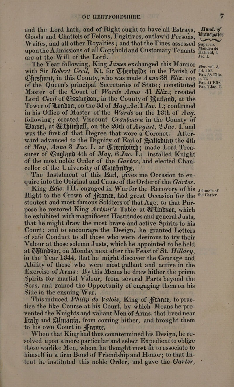 and the Lord hath, and of Right ought to have all Estrays, | Hund. of Goods and Chattels of Felons, Fugitives, outlaw’d Persons, slit Waifes, and all other Royalties ; and that the Fines assessed _ supervis. upon the Admissions of all Copyhold and Customary Tenants Matsa a are at the Will of the Lord. Jac. I. The Year following, King James exchanged this Mannor j,,, yo. 3 with Sir Robert Cecil, Kt. for @bheobaldg in the Parish of oe eee Gbheshunt, in this County, who was made Anno 38 Eliz. one P. He eo of the Queen’s principal Secretaries of State; constituted piy fye.'% Master of the Court of Wards Anno 41 Eliz.; created Lord Cecil of Eggingdon, m the County of 3utlany, at the Tower of London, on the 3d of May, An.1 Jac. 1.; confirmed in his Office of Master of the Wards on the 13th of Aug. following; created Viscount Cranbourn in the County of Worset, at GAHitehall, on the 20th of August, 2 Jac. I. and was the first of that Degree that wore a Coronet. After- ward advanced to the Dignity of Earl of Salisburp the 4th of May, Anno 3 Jac. I. at Gireenfoitch; made Lord Trea- surer of @ngland 4th of May, 6 Jac. I.; installed Knight of the most noble Order of the Garter, and elected Chan- cellor of the University of Cambridae. The Instalment of this Earl, gives me Occasion to en- quire into the Original and Cause of the Order of the Garter. King Edw. III. engaged in War for the Recovery of his ssnmote ot Right to the Crown of 4france, had great Occasion for the the Garter. stoutest and most famous Soldiers of that Age, to that Pur- pose he restored King Arthur’s Table at Gindgor, which he exhibited with magnificent Hastitudes and general Justs, that he might draw the most brave and active Spirits to his Court; and to encourage the Design, he granted Letters of safe Conduct to all those who were desirous to try their Valour at those solemn Justs, which he appointed to he held at GéAindsor, on Monday next after the Feast of St. Hillary, in the Year 1344, that he might discover the Courage and Ability of those who were most gallant and active in the Exercise of Arms: By this Means he drew hither the prime Spirits for martial Valour, from. several Parts beyond the Seas, and gained the Opportunity of engaging them on his Sidein the ensuing War. — - This induced Philip de Valois, King of france, to prac- tice the like Course at his Court, by which Means he pre- vented the Knights and valiant Men of Arms, that lived near Italy and Almanta, from coming hither, and brought them to his own Court in ffrante, | When that King had thus countermined his Design, he re- solved upon amore particular and select Expedient to oblige those warlike Men, whom he thought most fit to associate to himself in a firm Bond of Friendship and Honor; to that In- tent he instituted this noble Order, and gave the Garter,