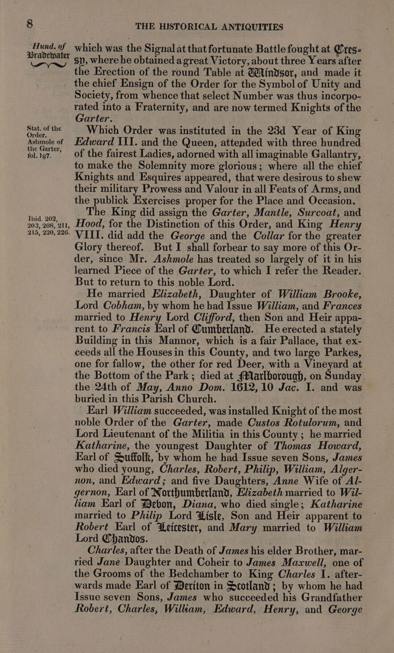 Bisa v4 which was the Signal at that fortunate Battle fought at @reg- Ny 8), where he obtained a great Victory, about three Years after the Erection of the round Table at G@indsor, and made it the chief Ensign of the Order for the Symbol of Unity and Society, from whence that select Number was thus incorpo- rated into a Fraternity, and are now termed Knights of the Garter. | Bee ere Which Order was instituted in the 23d Year of King rder. Ashmole of Edward III. and the Queen, attended with three hundred fol.ig7, Of the fairest Ladies, adorned with all imaginable Gallantry, to make the Solemnity more glorious; where all the chief Knights and Esquires appeared, that were desirous to shew their military Prowess and Valour in all Feats of Arms, and the publick Exercises proper for the Place and Occasion. eae The King did assign the Garter, Mantle, Surcoat, and 203, 208, 211, Ldood, for the Distinction of this Order, and King Henry 29, 220,220 VIII. did add the George and the Collar for the greater Glory thereof. But I shall forbear to say more of this Or- der, since Mr. Ashmole has treated so largely of it in his learned Piece of the Garter, to which I refer the Reader. But to return to this noble Lord. | He married Elizabeth, Daughter of William Brooke, Lord Cobham, by whom he had Issue William, and Frances married to Henry Lord Clifford, then Son and Heir appa- rent to Francis Earl of Cumberland. He erected a stately Building in this Mannor, which is a fair Pallace, that ex- ceeds all the Houses in this County, and two large Parkes, one for fallow, the other for red Deer, with a Vineyard at the Bottom of the Park ; died at {#larlborough, on Sunday the 24th of May, Anno Dom. 1612,10 Jac. I. and was buried in this Parish Church. Earl William succeeded, was installed Knight of the most noble Order of the Garter, made Custos Rotulorum, and Lord Lieutenant of the Militia in this County ; he married Katharine, the youngest Daughter of Thomas Howard, Earl of Suffolk, by whom he had Issue seven Sons, James who died young, Charles, Robert, Philip, William, Alger- non, and Edward; and five Daughters, Anne Wife of Al- gernon, Ear] of Northumberland, Elizabeth married to Wil- liam Earl of Debon, Diana, who died single; Katharine married to Philip Lord Lisle, Son and Heir apparent to Robert Earl of Leicester, and Mary married to William Lord Qhanvdos. nig . Charles, after the Death of James his elder Brother, mar- ried Jané Daughter and Coheir to James Maxwell, one of the Grooms of the Bedchamber to King Charles I. after- wards made Earl of Beriton in Scotland ; by whom he had Issue seven Sons, James who succeeded his Grandfather Robert, Charles, Wiliam, Edward, Henry, and George