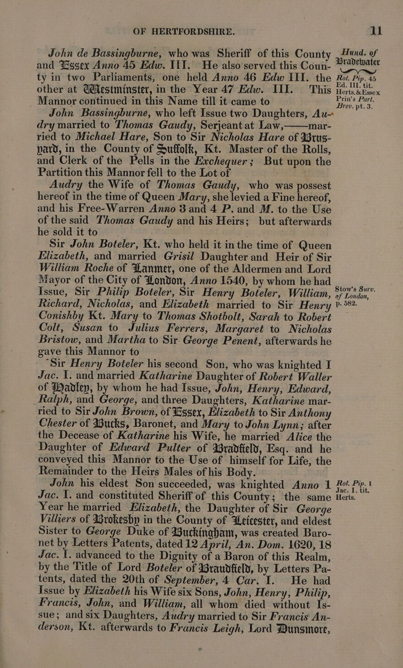 John de Bassingburne, who was Sheriff of this County ee of and Yggex Anno 45 Edw. Ill. He also served this Coun- reap ty in two Parliaments, one held Anno 46 Edw III. the Root. Pip. 45 other at @estmingter, in the Year 47 Edw. IIL. This netectwex Mannor continued in this Name till it came to gt John Bassingburne, who left Issue two Daughters, Au- dry married to Thomas Gaudy, Serjeant at Law,—mar- ried to Michael Hare, Son to Sir Nicholas Hare of Irus- pary, in the County of Suffolk, Kt. Master of the Rolls, and Clerk of the Pells in the Exchequer; But upon the Partition this Mannor fell to the Lot of Audry the Wife of Thomas Gaudy, who was possest hereof in the time of Queen Mary, she levied a Fine hereof, and his Free-Warren Anno 3 and 4 P. and M. to the Use of the said Thomas Gaudy and his Heirs; but afterwards he sold it to Sir John Boteler, Kt. who held it in the time of Queen Elizabeth, and married Grisil Daughter and Heir of Sir William Roche of Hanmer, one of the Aldermen and Lord Mayor of the City of London, Anno 1540, bywhom hehad | Issue, Sir Philip Boteler, Sir Henry Boteler, William, Sr 3 pn Richard, Nicholas, and Elizabeth married to Sir Henry ¥. °*?. Conishby Kt. Mary to Thomas Shotbolt, Sarah to Robert — Colt, Susan to Julius Ferrers, Margaret to Nicholas Bristow, and Martha to Sir George Penent, afterwards he gave this Mannor to “Sir Henry Boteler his second Son, who was knighted I Jac. 1. and married Katharine Daughter of Robert Waller of {abdlep, by whom he had Issue, John, Henry, Edward, Ralph, and George, and three Daughters, Katharine mar- ried to Sir John Brown, of Essex, Elizabeth to Sir Anthony Chester of Bucks, Baronet, and Mary to John Lynn; after the Decease of Katharine his Wife, he married Alice the Daughter of Edward Pulter of IGranfiely, Esq. and he conveyed this Mannor to the Use of himself for Life, the Remainder to the Heirs Males of his Body. John his eldest Son succeeded, was knighted Anno 1 Looe eam Jac. I. and constituted Sheriff of this County; the same Herts. Year he married Elizabeth, the Daughter of Sir George Villiers of Irokesbp in the County of Wetcester, and eldest Sister to George Duke of 3uckinqhbam, was created Baro- net by Letters Patents, dated 12 April, An. Dom. 1620, 18 Jac. I. advanced to the Dignity of a Baron of this Realm, by the Title of Lord Boteler of Brauvfiely, by Letters Pa- tents, dated the 20th of September, 4 Car. I. He had Issue by Elizabeth his Wife six Sons, John, Henry, Philip, Francis, John, and William, all whom died without Is- sue; and six Daughters, Audry married to Sir Francis An- derson, Kt. afterwards to Francis Leigh, Lord Dungmare,