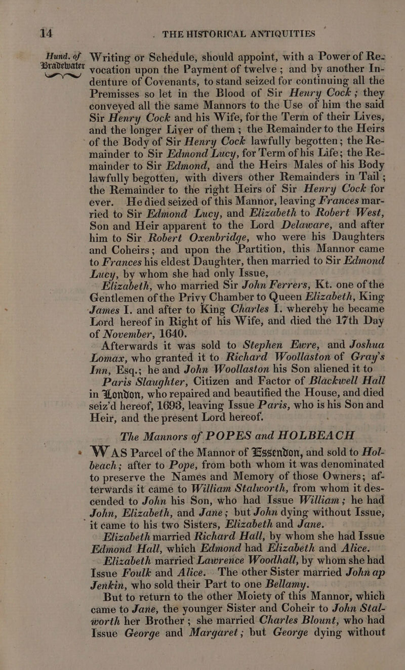 Hund. of Writing or Schedule, should appoint, with a Power of Rez - ear vocation upon the Payment of twelve ; and by another In- denture of Covenants, to stand seized for continuing all the Premisses so let in the Blood of Sir Henry Cock ; they conveyed all the same Mannors to the Use of him the said Sir Henry Cock and his Wife, for the Term of their Lives, and the longer Liyer of them; the Remainder to the Heirs ‘of the Body of Sir Henry Cock lawfully begotten; the Re- mainder to Sir Edmond Lucy, for 'Term of his Life; the Re- mainder to Sir Edmond, and the Heirs Males of his Body lawfully begotten, with divers other Remainders in Tail ; the Remainder to the right Heirs of Sir Henry Cock for ever. Hedied seized of this Mannor, leaving Frances mar- ried to Sir Edmond Lucy, and Elizabeth to Robert West, Son and Heir apparent to the Lord Delaware, and after him to Sir Robert Oxenbridge, who were his Daughters and Coheirs; and upon the Partition, this Mannor came to Frances his eldest Daughter, then married to Sir Edmond Lucy, by whom she had only Issue, ~ | Elizabeth, who married Sir John Ferrers, Kt. one of the Gentlemen of the Privy Chamber to Queen Elizabeth, King ‘James 1. and after to King Charles I. whereby he became Lord hereof in Right of his Wife, and died the 17th Day of November, 1640. | - Afterwards it was sold to Stephen Ewre, and Joshua Lomax, who granted it to Richard Woollaston of Gray's Inn, Esq.; he and John Woollaston his Son aliened it to Paris Slaughter, Citizen and Factor of Blackwell Hall in Donon, who repaired and beautified the House, and died seiz’d hereof, 1698, leaving Issue Paris, who is his Son and Heir, and the present Lord hereof. . The Mannors of POPES and HOLBEACH « WAS Parcel of the Mannor of Hsgendon, and sold to Hol- beach; after to Pope, from both whom it was denominated to preserve the Names and Memory of those Owners; af- terwards it came to William Stalworth, from whom it des- cended to John his Son, who had Issue William; he had John, Elizabeth, and Jane; but John dying without Issue, it came to his two Sisters, Elizabeth and Jane. Elizabeth married Richard Hall, by whom she had Issue Edmond Hall, which Edmond had Elizabeth and Alice. Elizabeth married Lawrence Woodhall, by whom she had Issue Foulk and Alice. The other Sister married John ap Jenkin, who sold their Part to one Bellamy. But to return to the other Moiety of this Mannor, which came to Jane, the younger Sister and Coheir to John Stal- worth her Brother ; she married Charles Blount, who had Issue George and Margaret; but George dying without