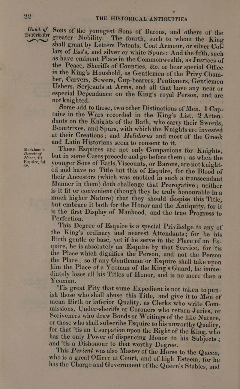 Hund. of Bravewater Pr_yre THE HISTORICAL ANTIQUITIES Sons of the youngest Sons of Barons, and others of the greater Nobility. The fourth, such to whom the King shall grant by Letters Patents, Coat Armour, or silver Col Markham’s Decads of Ffonor, tit. Esquire, fol. 62, as have eminent Place in the Commonwealth, as Justices of the Peace, Sheriffs of Counties, &c. or bear special Office in the King’s Houshold, as Gentlemen of the Privy Cham- ber, Carvers, Sewers, Cup-bearers, Pentioners, Gentlemen Ushers, Serjeants at Arms, and all that have any near or especial Dependance on the King’s royal Person, and are not knighted. | Some add to those, two other Distinctions of Men. 1 Cap- tains in the Wars recorded in the King’s List. 2 Atten- dants on the Knights of the Bath, who carry their Swords, Beautrixes, and Spurs, with which the Knights are invested at their Creations; and Helidorus and most of the Greek and Latin Historians seem to consent to it. These Esquires are not only Companions for Knights, but in some Cases precede and go before them ; as when the younger Sons of Earls, Viscounts, or Barons, are not knight- ed and have no Title but this of Esquire, for the Blood of their Ancestors (which was enobled in such a transeendant Manner in them) doth challenge that Prerogative; neither is it fit or convenient (though they be truly honourable ina much higher Nature) that they should despise this Title, is the first Display of Manhood, and the true Progress to Perfection. This Degree of Esquire is a special Priviledge to any of the King’s ordinary and nearest Attendants; for be his Birth gentle or base, yet if he serve in the Place of an Es- quire, he is absolutely an Esquire by that Service, for ’tis the Place which dignifies the Person, and not the Person the Place; so if any Gentleman or Esquire shall take upon him the Place of a Yeoman of the King’s Guard, he imme- diately loses all his Titles of Honor, and is no more than a Yeoman. | Tis great Pity that some Expedient is not taken to pun- ish those who shall abuse this Title, and give it to Men of mean Birth or inferior Quality, as Clerks who write Com- missions, Under-sheriffs or Coroners who return Juries, or Scriveners who draw Bonds or Writings of the like Nature, or those who shall subscribe Esquire to his unworthy Quality, - for that ’tis an Usurpation upon the Right of the King, who has the only Power of dispencing Honor to his Subjects ; and ’tis a Dishonour to that worthy Degree. This Pertent was also Master of the Horse to the Queen, who is a great Officer at Court, and of high Esteem, for he has the Charge and Government of the Queen’s Stables, and
