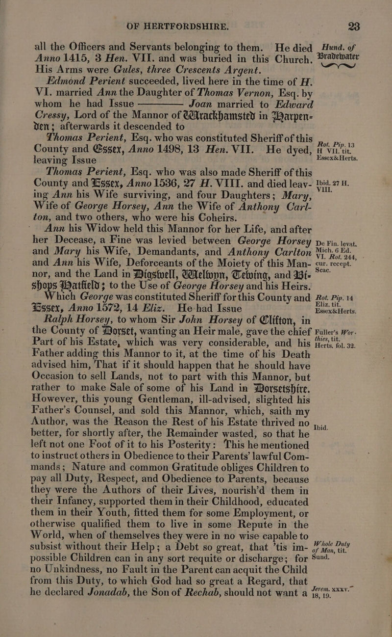 all the Officers and Servants belonging to them. He died Anno 1415, 3 Hen. VII. and was buried in this Church. His Arms were Gules, three Crescents Argent. Edmond Perient succeeded, lived here in the time of H. VI. married Ann the Daughter of Thomas Vernon, Esq. by whom he had Issue ————— Joan married to Edward Cressy, Lord of the Mannor of @@Xrackbamsted in Warpen- dew; afterwards it descended to Thomas Perient, Esq. who was constituted Sheriff of this County and @ggex, Anno 1498, 13 Hen. VII. He dyed, leaving Issue Thomas Perient, Esq. who was also made Sheriff of this County and Essex, Anno 1536, 27 H. VIII. and died leav- ing Ann his Wife surviving, and four Daughters; Mary, Wife of George Horsey, Ann the Wife of Anthony Carl- ton, and two others, who were his Coheirs. Ann his Widow held this Mannor for her Life, and after her Decease, a Fine was levied between George Horsey and Mary his Wife, Demandants, and Anthony Carlton and Ann his Wife, Deforceants of the Moiety of this Man- nor, and the Land in Wigstuell, GAeloypn, Tetving, and asi. shops Wattiely; to the Use of George Horsey and his Heirs. Which George was constituted Sheriff for this County and Lesser, Anno 1572, 14 Eliz. He -had Issue Ralph Horsey, to whom Sir John Horsey of Clifton, in Hund. of Bradvelwater wayne Rot. Pip. 13 H VIL. tit. Essex &amp; Herts, Ibid. 27 H. VII. De Fin. levat. Mich. 6 Ed. VI. Rot. 244, cur. recept. cac. Rot. Pip. 14 Eliz, tit. Essex&amp; Herts. Part of his Estate, which was very considerable, and his Father adding this Mannor to it, at the time of his Death advised him, That if it should happen that he should have Occasion to sell Lands, not to part with this Mannor, but rather to make Sale of some of his Land in Worsetshite. However, this young Gentleman, ill-advised, slighted his Father’s Counsel, and sold this Mannor, which, saith my Author, was the Reason the Rest of his Estate thrived no better, for shortly after, the Remainder wasted, so that he left not one Foot of it to his Posterity: This he mentioned to instruct others in Obedience to their Parents’ lawful Com- mands; Nature and common Gratitude obliges Children to pay all Duty, Respect, and Obedience to Parents, because they were the Authors of their Lives, nourish’d them in their Infancy, supported them in their Childhood, educated them in their Youth, fitted them for some Employment, or otherwise qualified them to live in some Repute in the World, when of themselves they were in no wise capable to subsist without their Help; a Debt so great, that ’tis im- possible Children can in any sort requite or discharge; for no Unkindness, no Fault in the Parent can acquit the Child from this Duty, to which God had so great a Regard, that thies, tit. Herts, fol. 32. Ibid. Whole Duty of Man, tit. Sund.