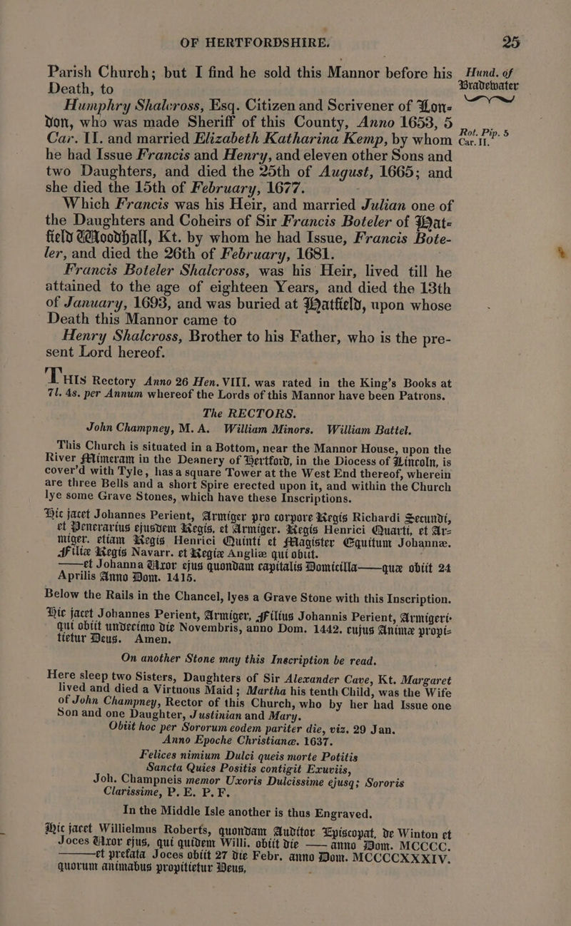 Parish Church; but I find he sold this Mannor before his Death, to Humphry Shalcross, Esq. Citizen and Scrivener of Lone Yon, who was made Sheriff of this County, Anno 1653, 5 Car. II. and married Elizabeth Katharina Kemp, by whom he had Issue Francis and Henry, and eleven other Sons and two Daughters, and died the 25th of August, 1665; and she died the 15th of February, 1677. Which Francis was his Heir, and married Julian one of the Daughters and Coheirs of Sir Francis Boteler of Wat- field Goodall, Kt. by whom he had Issue, Francis Bote- ler, and died the 26th of F ebruary, 1681. Francis Boteler Shalcross, was his Heir, lived till he attained to the age of eighteen Years, and died the 13th of January, 1693, and was buried at Watfiely, upon whose Death this Mannor came to Henry Shalcross, Brother to his Father, who is the pre- sent Lord hereof. Tuts Rectory Anno 26 Hen. VIII. was rated in the King’s Books at 71. 4s. per Annum whereof the Lords of this Mannor have been Patrons. The RECTORS. John Champney, M.A. William Minors. William Battel. This Church is situated in a Bottom, near the Mannor House, upon the River f€limeram in the Deanery of Gertford, in the Diocess of Hincoln, is cover’d with Tyle, has a square Tower at the West End thereof, wherein are three Bells and a short Spire erected upon it, and within the Church lye some Grave Stones, which have these Inscriptions. Hic jacet Johannes Perient, Armiger pro corpore WKegis Richardi Secundt, et Penerartus ejusvem Wegis, et Armiger. degis Henrici Quart, et Ar- miiger. etiam MWegis Henrici Quintt et Magister Equitum Johanne. Ailte Wegis Navarr. et Regia Anglia gut obit. —— et Johanna @Axor ejus quondam capttalis Pomicilla——quex obiit 24 Aprilis Anno Bom. 1415. Below the Rails in the Chancel, lyes a Grave Stone with this Inscription. Hic jacet J obannes Perient, Armiger, jf ilius Johannis Perient, Armigert: qut obtit undecimo Die Novembris, anno Dom. 1442. cujus Anime propt= ttetur Deus. Amen. On another Stone may this Inecription be read. Here sleep two Sisters, Daughters of Sir Alexander Cave, Kt. Margaret lived and died a Virtuous Maid 3 Martha his tenth Child, was the Wife of John Champney, Rector of this Church, who by her had Issue one Son and one Daughter, Justinian and Mary. Obtit hoc per Sororum eodem pariter die, viz. 29 Jan. Anno Epoche Christiane. 1637. Felices nimium Dulci queis morte Potitis Sancta Quies Positis contigit Exuviis, Joh. Champneis memor Uxoris Dulcissime ejusq; Sororis Clarissime, P. E. P. F. In the Middle Isle another is thus Engraved. Mic jacet Willielmus Roberts, guonyam Audttor Episcopat, de Winton et Joces Uxor ejus, qui quidem Willi. obiit Xie —— anno Wom. MCCCC. et prefata Joces obitt 27 Die Febr. anno Dom. MCCCCXXXIV. quorum antmabus propitietur Deus, ; Hund, of Py Rot. Pip. 5