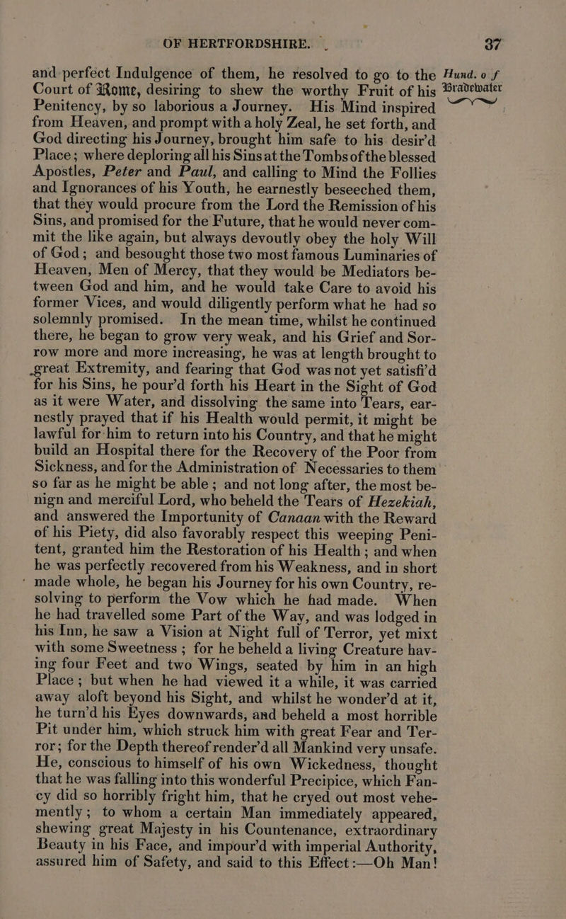 and perfect Indulgence of them, he resolved to go to the Hund. o f Court of Rome, desiring to shew the worthy Fruit of his ®ravewater Penitency, by so laborious a Journey. His Mind inspired from Heaven, and prompt with a holy Zeal, he set forth, and God directing his Journey, brought him safe to his desir’d Place; where deploring all his Sins at the Tombs of the blessed Apostles, Peter and Paul, and calling to Mind the Follies and Ignorances of his Youth, he earnestly beseeched them, that they would procure from the Lord the Remission of his Sins, and promised for the Future, that he would never com- mit the like again, but always devoutly obey the holy Will of God; and besought those two most famous Luminaries of Heaven, Men of Mercy, that they would be Mediators be- tween God and him, and he would take Care to avoid his former Vices, and would diligently perform what he had so solemnly promised. In the mean time, whilst he continued there, he began to grow very weak, and his Grief and Sor- row more and more increasing, he was at length brought to great Extremity, and fearing that God was not yet satisfi’d for his Sins, he pour’d forth his Heart in the Sight of God as it were Water, and dissolving the same into Tears, ear- nestly prayed that if his Health would permit, it might be lawful for him to return into his Country, and that he might build an Hospital there for the Recovery of the Poor from Sickness, and for the Administration of Necessaries to them so far as he might be able; and not long after, the most be- -nign and merciful Lord, who beheld the Tears of Hezekiah, and answered the [mportunity of Canaan with the Reward of his Piety, did also favorably respect this weeping Peni- tent, granted him the Restoration of his Health ; and when he was perfectly recovered from his Weakness, and in short ' made whole, he began his Journey for his own Country, re- solving to perform the Vow which he had made. When he had travelled some Part of the Way, and was lodged in his Inn, he saw a Vision at Night full of Terror, yet mixt with some Sweetness ; for he beheld a living Creature hay- ing four Feet and two Wings, seated by him in an high Place ; but when he had viewed it a while, it was carried away aloft beyond his Sight, and whilst he wonder’d at it, he turn’d his Eyes downwards, and beheld a most horrible Pit under him, which struck him with great Fear and Ter- ror; for the Depth thereof render’d all Mankind very unsafe. He, conscious to himself of his own Wickedness, thought that he was falling into this wonderful Precipice, which Fan- cy did so horribly fright him, that he cryed out most vehe- mently; to whom a certain Man immediately appeared, shewing great Majesty in his Countenance, extraordinary Beauty in his Face, and impour’d with imperial Authority, assured him of Safety, and said to this Effect:—Oh Man!