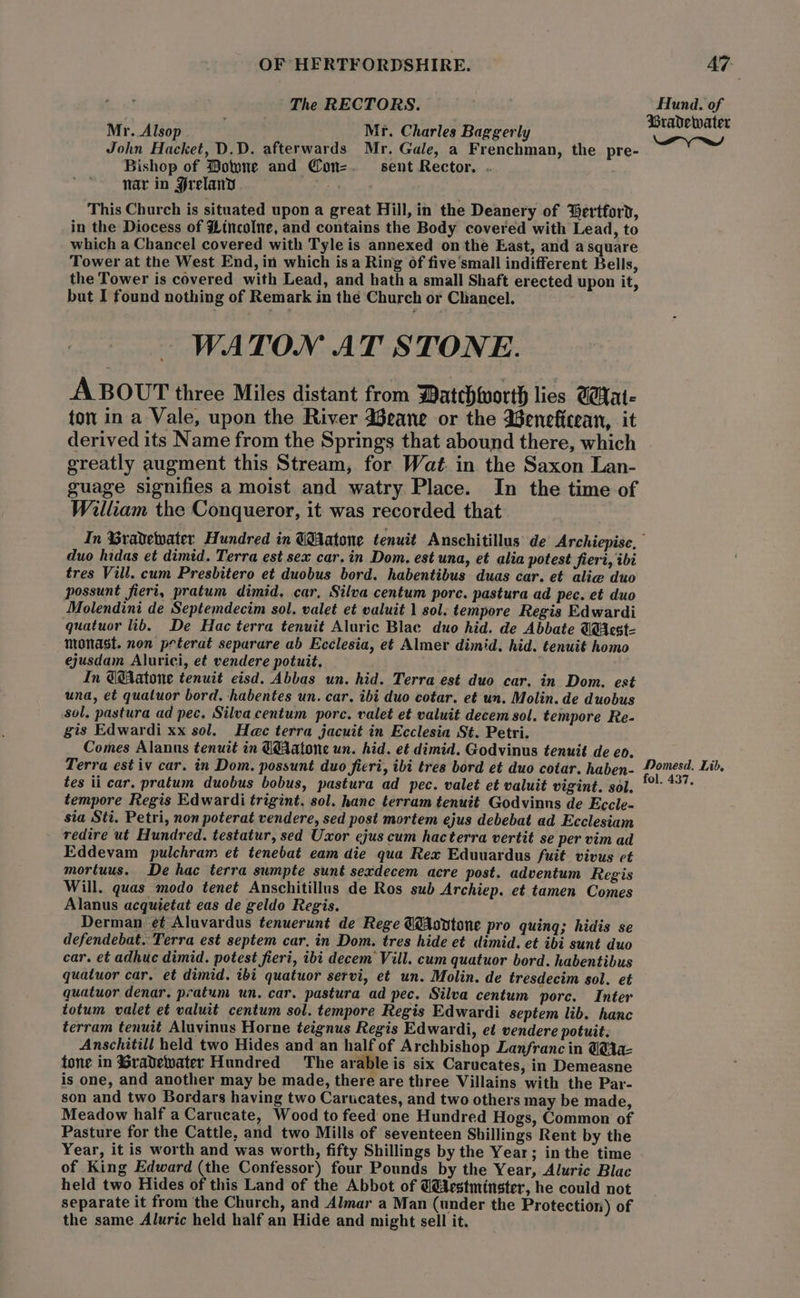 The RECTORS. ee of Mr. Alsop | Mr. Charles Baggerly = John Hacket, D.D. afterwards Mr. Gale, a Frenchman, the pre- Bishop of Bowne and Con=. sent Rector. . nar in Hrelanv . This Church is situated upon a great Hill, in the Deanery of Gertford, in the Diocess of Hincolne, and contains the Body covered with Lead, to which a Chancel covered with Tyle is annexed on the East, and asquare Tower at the West End, in which is a Ring of five small indifferent Bells, the Tower is covered with Lead, and hath a small Shaft erected upon it, but I found nothing of Remark in the Church or Chancel. WATONM AT STONE. A BOUT three Miles distant from Datchworth lies UWat- ton in a Vale, upon the River Weane or the Weneficean, it derived its Name from the Springs that abound there, which greatly augment this Stream, for Wat. in the Saxon Lan- guage signifies a moist and watry Place. In the time of William the Conqueror, it was recorded that In Gradewater Hundred in GBAatone tenuit Anschitillus de Archiepise, duo hidas et dimid. Terra est sex car. in Dom. est una, et alia potest fieri, ibi tres Vill. cum Presbitero et duobus bord. habentibus duas car. et alie duo possunt fierit, pratum dimid, car, Silva centum pore. pastura ad pec. et duo Molendini de Septemdecim sol, valet et valuit 1 sol. tempore Regis Edwardi quatuor lib. De Hac terra tenuit Aluric Blac duo hid. de Abbate WHicst- nionast. non peterat separare ab Ecclesia, et Almer dimid. hid. tenuit homo ejusdam Alurici, et vendere potuit, In @@Aatone tenuit eisd. Abbas un. hid. Terra est duo car. in Dom. est una, et quatuor bord. habentes un. car. ibi duo cotar. et un. Molin. de duobus sol, pastura ad pec. Silva centum pore. valet et valuit decem sol. tempore Re- gis Edwardi xx sol. Hec terra jacuit in Ecclesia St. Petri. Comes Alanns tenuit in @@Aatone un. hid. et dimid. Godvinus tenuit de eo. Terra est iv car. in Dom. possunt duo ficri, ibi tres bord et duo cotar. haben- Pomesd. Lid. tes ii car. pratum duobus bobus, pastura ad pec. valet et valuit vigint. sol. Biot ait tempore Regis Edwardi trigint, sol. hanc terram tenuit Godvinns de Eccle- sia Sti. Petri, non poterat vendere, sed post mortem ejus debebat ad Ecclesiam redire ut Hundred. testatur, sed Uxor ejus cum hacterra vertit se per vim ad Eddevam pulchram et tenebat eam die qua Rex Eduuardus fuit vivus ct mortuus. De hac terra sumpte sunt sexdecem acre post. adventum Regis Will, quas modo tenet Anschitillus de Ros sub Archiep. et tamen Comes Alanus acquietat eas de geldo Regis. Derman ¢¢ Aluvardus tenuerunt de Rege @Aovtone pro quing; hidis se defendebat. Terra est septem car, in Dom. tres hide et dimid. et ibi sunt duo car. et adhuc dimid. potest fiert, ibi decem Vill. cum quatuor bord. habentibus quatuor car. et dimid. ibt quatuor servi, et un. Molin. de tresdecim sol. et quatuor denar. pratum un. car. pastura ad pec. Silva centum porc. Inter totum valet et valuit centum sol. tempore Regis Edwardi septem lib. hanc terram tenuit Aluvinus Horne teignus Regis Edwardi, et vendere potuit. Anschitill held two Hides and an half of Archbishop Lanfranc in @@1a- fone in %Gradewater Hundred The arable is six Carucates, in Demeasne is one, and another may be made, there are three Villains with the Par- son and two Bordars having two Carucates, and two others may be made, Meadow half a Carucate, Wood to feed one Hundred Hogs, Common of Pasture for the Cattle, and two Mills of seventeen Shillings Rent by the Year, it is worth and was worth, fifty Shillings by the Year; in the time of King Edward (the Confessor) four Pounds by the Year, Aluric Blac held two Hides of this Land of the Abbot of U@Aestminster, he could not separate it from the Church, and Almar a Man (under the Protection) of the same Aluric held half an Hide and might sell it.