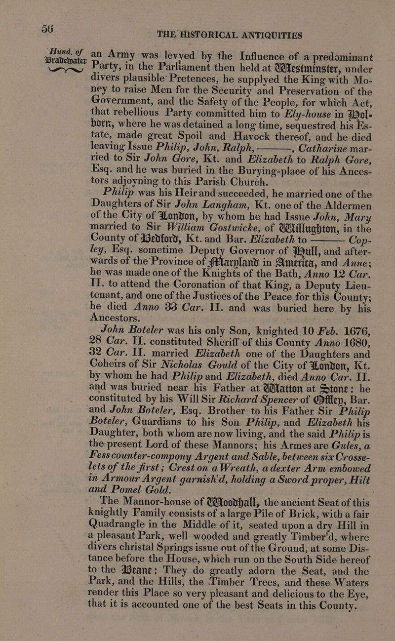 Aund, of 4 ravewarer Oo Army was levyed by the Influence of a predominant wayne Party, in the Parliament then held at CAestmingter, under divers plausible’ Pretences, he supplyed the King with Mo- ney to raise Men for the Security and Preservation of the Government, and the Safety of the People, for which Act, that rebellious Party committed him to Ely-house in Hol: born, where he was detained a long time, sequestred his Es- tate, made great Spoil and Havock thereof, and he died leaving Issue Philip, John, Ralph, , Catharine mar- ried to Sir John Gore, Kt. and Elizabeth to Ralph Gore, Esq. and he was buried in the Burying-place of his Ances- tors adjoyning to this Parish Church. | Philip was his Heir and succeeded, he married one of the Daughters of Sir John Langham, Kt. one of the Aldermen of the City of London, by whom he had Issue John, Mary married to Sir William Gostwicke, of @flluqhton, in the County of dedford, Kt. and Bar. Elizabeth to Cop- ley, Esq. sometime Deputy Governor of $ull, and after- wards of the Province of §Marpland in America, and Anne; he was made one of the Knights of the Bath, Anno 12 Car. IT. to attend the Coronation of that King, a Deputy Lieu- tenant, and one of the Justices of the Peace for this County; he died Anno 33 Car. II. and was buried here by his Ancestors. John Boteler was his only Son, knighted 10 Feb. 1676, 28 Car. II. constituted Sheriff of this County Anno 1680, 32 Car. II. married Elizabeth one of the Daughters and Coheirs of Sir Nicholas Gould of the City of London, Kt. by whom he had Philip and Elizabeth, died Anno'Car. II. and was buried near his Father at @atton at Stone: he constituted by his Will Sir Richard Spencer of @fflep, Bar. and John Boteler, Esq. Brother to his Father Sir Philip Boteler, Guardians to his Son Philip, and Elizabeth his Daughter, both whom are now living, and the said Philip is the present Lord of these Mannors; his Armes are Gules, a Fess counter-compony Argent and Sable, between six Crosse- lets of the first ; Crest on aWreath, adexter Arm embowed in Armour Argent garnish’d, holding a Sword proper, Hilt and Pomel Gold. | The Mannor-house of @@oovhall, the ancient Seat of this knightly Family consists of alarge Pile of Brick, with a fair Quadrangle in the Middle of it, seated upon a dry Hill in a pleasant Park, well wooded and greatly Timber’d, where divers christal Springs issue out of the Ground, at some Dis- _ tance before the House, which run on the South Side hereof to the aeane: They do greatly adorn the Seat, and the Park, and the Hills, the ‘Timber Trees, and these Waters render this Place so very pleasant and delicious to the Eye, that it is accounted one of the best Seats in this County.