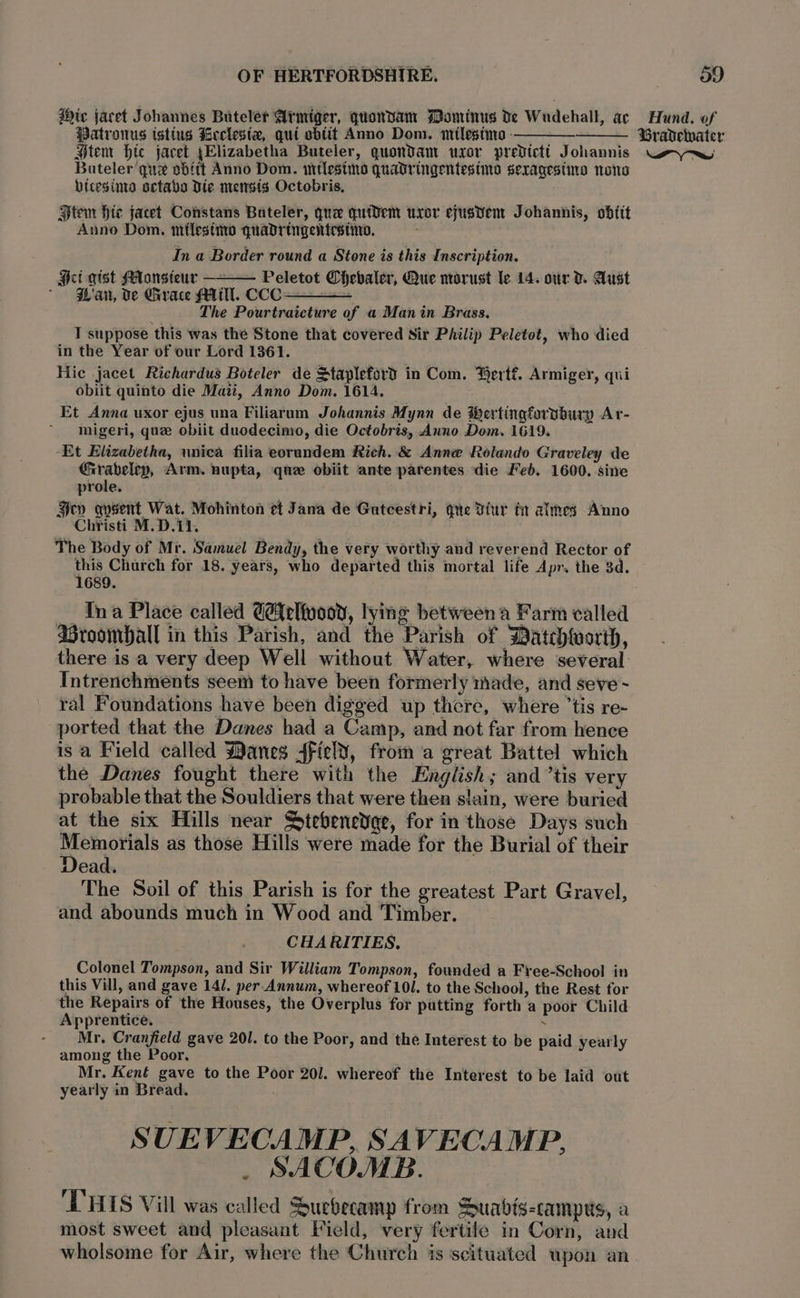 dic jacet Johannes Buteler Armiger, quonvam Pominus De Wudehall, ac Patronus tstius Leclesia, qui sbtit Anno Dom. imilestme —— : Stem Htc jacet yElizabetha Buteler, quondam uxor predicti Johannis Bateler que sbftt Anno Dom. titlesino quadringentesimo sexragesine none hicesinta octavo Die mensis Octobris, Htem Hie jacet Constans Bateler, que quidem uxor eyusvent Johannis, obtit Anno Dom. miflestiw quadringentestin. : In a Border round a Stone is this Inscription. Hei gist Monsieur — Peletot Chebaler, Que norust le 14. ovr V. Aust ' Pan, Ve Grace MM. CCC ———— “ The Pourtraicture of a Manin Brass. T suppose this was the Stone that covered Sir Philip Peletot, who died in the Year of our Lord 1361. Hic jacet Richardus Boteler de Stapleford in Com. Bertf. Armiger, qui obiit quinto die Mazi, Anno Dom. 1614. Et Anna uxor ejus una Filiarum Johannis Mynn de Wertingforvbury Ar- migeri, que obiit duodecimo, die Octobris, Anno Dom. 1619. Et Elizabetha, unica filia eorundem Rich. &amp; Anne Rolando Graveley de Grabelep, Arm. nupta, quz obiit ante parentes die Feb. 1600. sine prole. Hey qysent Wat. Mohinton et Jana de Gutcestri, gue Diur ta almes Anno Christi M.D.11, The Body of Mr. Samuel Bendy, the very worthy and reverend Rector of penne for 18. years, who departed this mortal life Apr. the 3d. Ina Place called G@#elfuooy, lying between a Farm called Broomball in this Parish, and the Parish of Datchworth, there is a very deep Well without Water, where several Intrenchments ‘seem to have been formerly made, and seve ~ ral Foundations have been digged up there, where ’tis re- ported that the Danes had a Camp, and not far from hence is a Field called Manes 4fiel¥, from a great Battel which the Danes fought there with the English; and ’tis very probable that the Souldiers that were then slain, were buried at the six Hills near Stebenedge, for in those Days such ae pas as those Hills were made for the Burial of their ead. The Soil of this Parish is for the greatest Part Gravel, and abounds much in Wood and Timber. CHARITIES. Colonel Tompson, and Sir William Tompson, founded a Free-School in this Vill, and gave 14/. per Annum, whereof 101. to the School, the Rest for the Repairs of the Houses, the Overplus for putting forth a poor Child Apprentice. . - Mr, Cranfield gave 201. to the Poor, and the Interest to be paid yearly among the Poor, Mr. Kent gave to the Poor 201. whereof the Interest to be laid out yearly in Bread. SUEVECAMP, SAVECAMP, _ SACOMB. 'T'HIS Vill was called Suevecamp from Suabis-campws, a most sweet and pleasant Field, very fertile in Corn, and wholsome for Air, where the Church is scituated wpon an Hund, of Gravelnater LS aa)