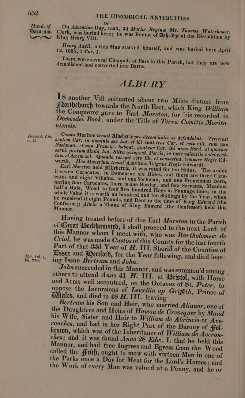 aes Hund. of — On Ascention Day, 1555, 3d Marie Regine Mr. Thomas Waterhouse, Pacorum. Clerk, was buried here; he was Rector of Ashridge at the Dissolation by wy» wy King Henry VIL. Henry Axtil, a rich Man starved himself, and was buried here April 12, 1625,1 Car.I. | There were several Chappels of Fase in this Parish, but they are now demolished and converted into Barns,” ALBURY Is another Vill scituated about two Miles distant from ARorthehurch towards the North East, which King William the Conqueror gave to Earl Moreton, for ’tis recorded in Domesdei Book, under the Title of Terra Comitis Morito- niensis. Domesd. Lis, C9mes Moriton tenuit Aldeberie pro decem hidis se defendebat. Terra est nls, | Septem Car. in dominio sex hid. et ib sunt tres Car. et octo vill. cum uno Sochman. et uno Francig. habent. quatuor Car. ibi unus Bord. et quatuor servt. pratum dimid, hid. Silva quingent. Porcis, in tutis valentiis valet cent - tum et decem sol. Quando recepit octo lib. et consuetud. tempore Regis Ed- wardi. Hoc Manerium tenuit Aluvinus Teignus Regis Edwardi. Earl Moreton held Alvebervic, it was rated for ten Hides. The arable is seven Carucates, in Demeasne six Hides, and there are three Caru- cates and eight Villains, and one Sochman, and one Frenchman born, having tour Carucates, there is one Bordar, and four Servants, Meadow half a Hide, Wood to feed five hundred Hogs in Pannage time; in the whole Value it is worth an hundred and ten Shillings by the Year, when he received it eight Pounds, and Rent in the time of King Edward (the Confessor;) Alwin a Thane of King Edward (the Confessor) held this Mannor. ~ Having treated before of this Earl Moreton in the Parish of Gireat Werkhamsted, I shall proceed to the next Lord of this Mannor whom I meet with, who was Bartholomew de Criol, he was made Custos of this County for the last fourth Part of that 33d Year of H. IIT. Sheriff of the Counties of Essex and Wertford, for the Year following, and died leay- Bar. vol. 1 ° 3 fol.770. ’ ing Issue Bertram and John. John succeeded in this Mannor, and was summon’d amon s others to attend Anno 41 H. III. at Gristol, with Horse and Arms well accoutred, on the Octaves of St. Peter, to oppose the Incursions of Lewellin ap Griffith, Prince of @ales, and died in 48 H. IIT. leaving Bertram his Son and Heir, who married Alianor, one of the Daughters and Heirs of Hamon de Crevequer by Maud his Wife, Sister and Heir to William de Abrincis or Ave- ronches, and had in her Right Part of the Barony of Sfol= Reston, which was of the Inheritance of William de Averon- ches; and it was found Anno 28 Edw. I. that he held this Mannor, and had free Ingress and Egress from the Wood called the 4frith, ought to mow with sixteen Men in one of the Parks once a Day for Meat for the Lord’s Horses; and the Work of every Man was valued at a Penny, and he or