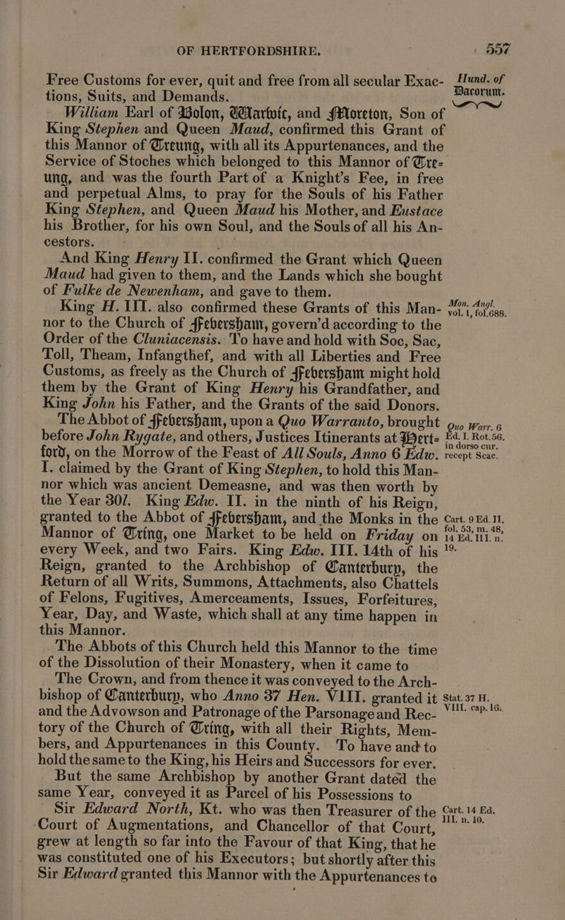 Free Customs for ever, quit and free from all secular Exac- tions, Suits, and Demands. William Earl of Solon, Carhoic, and §¥oreton, Son of King Stephen and Queen Maud, confirmed this Grant of this Mannor of @reung, with all its Appurtenances, and the Service of Stoches which belonged to this Mannor of @re- ung, and was the fourth Part of a Knight’s Fee, in free and perpetual Alms, to pray for the Souls of his Father King Stephen, and. Queen Maud his Mother, and Eustace his Brother, for his own Soul, and the Souls of all his An- cestors. peat And King Henry II. confirmed the Grant which Queen Maud had given to them, and the Lands which she bought of Fulke de Newenham, and gave to them. King H. III. also confirmed these Grants of this Man- nor to the Church of ffebersham, govern’d according to the Order of the Cluniacensis. To have and hold with Soc, Sac, Toll, Theam, Infangthef, and with all Liberties and Free Customs, as freely as the Church of ffebersham might hold them by the Grant of King Henry his Grandfather, and King John his Father, and the Grants of the said Donors. The Abbot of ffebersham, upon a Quo Warranto, brought before John Rygate, and others, Justices Itinerants at Wert: fort’, on the Morrow of the Feast of All Souls, Anno 6 Edw. I. claimed by the Grant of King Stephen, to hold this Man- nor which was ancient Demeasne, and was then worth by the Year 30/. King Edw. II. in the ninth of his Reign, granted to the Abbot of ffebersham, and the Monks in the Mannor of @ring, one Market to be held on Friday on every Week, and two Fairs. King Edw. III. 14th of his Reign, granted to the Archbishop of Qanterburp, the Return of all Writs, Summons, Attachments, also Chattels of Felons, Fugitives, Amerceaments, Issues, Forfeitures, Year, Day, and Waste, which shall at any time happen in this Mannor.. The Abbots of this Church held this Mannor to the time of the Dissolution of their Monastery, when it came to The Crown, and from thence it was conveyed to the Arch- bishop of Canterbury, who Anno 37 Hen. VIII. granted it and the Advowson and Patronage of the Parsonage and Rec- tory of the Church of @ring, with all their Rights, Mem- bers, and Appurtenances in this County. To have and to hold the same to the King, his Heirs and Successors for ever. But the same Archbishop by another Grant datéd the same Year, conveyed it as Parcel of his Possessions to Sir Edward North, Kt. who was then Treasurer of the ‘Court of Augmentations, and Chancellor of that Court, grew at length so far into the Favour of that King, that he was constituted one of his Executors; but shortly after this Sir Edward granted this Mannor with the Appurtenances te Hund. of Dacorun. Mon, Angi. vol. 1, fol.688. Quo Warr. 6 Ed. I. Rot.56, in dorso cur. recept Scac. Cart. 9 Ed. Ii, fol. 53, m. 48, 14 Ed. ILI. n. 19, Stat. 37 H. VIIL. cap. 16, Cart. 14 Ed,