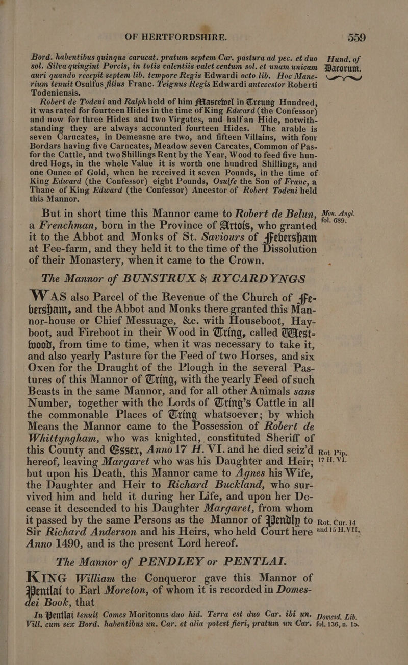 Bord. habentibus quinque carucat. pratum septem Car. pastura ad pec. et duo sol. Silva quingint Porcis, in totis valentiis valet centum sol. et unam unicam auri quando recepit septem lib. tempore Regis Edwardi octo lib. Hoc Mane- rium tenuit Osultus filius Franc. Teignus Regis Edwardi antecestor Roberti Todeniensis. Robert de Todeni and Ralph held of him fMascetvel in Creung Hundred, it was rated for fourteen Hides in the time of King Edward (the Confessor) and now for three Hides and two Virgates, and halfan Hide, notwith- standing they are always accounted fourteen Hides. The arable is seven Carucates, in Demeasne are two, and fifteen Villains, with four Bordars having five Carucates, Meadow seven Carcates, Common of Pas- for the Cattle, and two Shillings Rent by the Year, Wood to feed five hun- dred Hogs, in the whole Value it is worth one hundred Shillings, and King Edward (the Confessor) eight Pounds, Osulfe the Son of Franc, a Thane of King Edward (the Confessor) Ancestor of Robert Todeni held this Mannor. But in short time this Mannor came to Robert de Belun, a Frenchman, born in the Province of Artois, who granted it to the Abbot and Monks of St. Saviours of ffebersham at Fee-farm, and they held it to the time of the Dissolution of their Monastery, when it came to the Crown. The Mannor of BUNSTRUX &amp; RYCARDYNGS 'W AS also Parcel of the Revenue of the Church of ffe- bersbam, and the Abbot and Monks there granted this Man- nor-house or Chief Messuage, &amp;c. with Houseboot, Hay- boot, aud Fireboot in their Wood in @ring, called @éfest- Hund. of Wacorunt. Pry ed Mon. Angi. fol. 689. and also yearly Pasture for the Feed of two Horses, and six Oxen for the Draught of the Plough in the several Pas- tures of this Mannor of @ring, with the yearly Feed of such Beasts in the same Mannor, and for all other Animals sans Number, together with the Lords of @ring’s Cattle in all the commonable Places of @ting whatsoever; by which Means the Mannor came to the Possession of Roberé de Whittyngham, who was knighted, constituted Sheriff of this County and @sgex, Anno 17 H. VI. and he died seiz’d hereof, leaving Margaret who was his Daughter and Heir; but upon his Death, this Mannor came to Agnes his Wife, the Daughter and Heir to Richard Buckland, who sur- vived him and held it during her Life, and upon her De- cease it descended to his Daughter Margaret, from whom it passed by the same Persons as the Mannor of 3endlp to Sir Richard Anderson and his Heirs, who held Court here Anno 1490, and is the present Lord hereof. The Mannor of PENDLEY or PENTLAI. KING William the Conqueror gave this Mannor of WPentlat to Earl Moreton, of whom it is recorded in Domes- dei Book, that In Pentlat tenuit Comes Moritonus duo hid. Terra est duo Car. ibi un. Vill. cum sex Bord. habentibus un. Car. et alia potest fieri, pratum un Car. Rot Pi 17H. V a=] = Rot. Cur. 14 and 15 H.VIi, Domesd. Lib. fol, 136, 0. lo.
