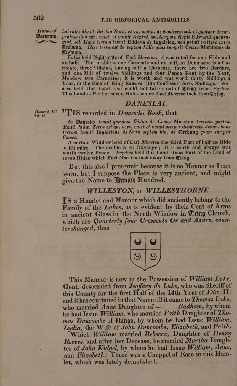 Hund. of Dacorum. a e/ Domesd, Lib. fol. 16, THE HISTORICAL ANTIQUITIES habentes dimid. ibi duo Bord. et un. molin. de duodecem sol. et quatuor denar. pratum duo car. valet et valuit trigint. sol. tempore Regis Edwardi quadra- gint. sol. Hanc terram tenuit Eddeva de Ingelrico, non potuit mittere extra ee Hac terra est de septem hidis quas sumpsit Comes Moritonus de redung. Fulke held %ublecoate of Earl Moreton, it was rated for one Hide and an half. The arable is one Carucate and an half, in Demeasne is a Ca- rucate, three Villains, having half a Carucate, there are two Bordars, and one Mill of twelve Shillings and four Pence Rent by the Year, Meadow two Carucates; it is worth and was worth thirty Shillings a Year, in the time of King Edward (the Confessor) forty Shillings. Ed- deva held this Land, she could not take it out of @ring from Egelrie. This Land is Part of seven Hides which Earl Moreton took from Crtng. DANESLAI. TIS recorded in Domesdei Book, that In Baneslat tenuit quedam Vidua de Comes Moreton tertiam partem dimid. hide. Terra est un. bovi, valet et valuit semper duodecem denar. hane terram tenuit Ingelricus de terra septem hid. de Trevung quam sumpsit Comes. A certain Widdow held of Earl Moreton the third Part of half an Hide in Daneslep, The arable is an Oxgange; it is worth and always was worth twelve Pence. JIngelric held this Land, ’twas Part of the Land of seven Hides which Earl Moreton took away from Tring. But this also I pretermit because it isno Mannor as I can learn, but I suppose the Place is very ancient, and might give the Name to $anafg Hundred. WILLESTON, or WILLESTHORNE TS a Hamlet and Mannor which did anciently belong to the Family of the Lakes, as is evident by their Coat of Arms in ancient Glass in the North Window in @ting Church, which are Quarterly four Crescents Or and Azure, coun- terchanged, thus This Mannor is now in the Possession of William Lake, Gent. descended from Jeoffery de Lake, who was Sheriff of this County for the first Half of the 14th Year of Edw. II. and it has continued in that Nametillit came to Thomas Lake, who married Anne Daughter of ———— Badham, by whom he had Issue William, who married Faith Daughter of Tho- mas Duncombe of Ebfngo, by whom he had Issue William, Lydia, the Wife of John Duncombe, Elizabeth, and Faith. Which William married Rebecca, Daughter of Henry Reeves, and after her Decease, he married Martha Daugh- ter of John Kidgel, by whom he had Issue William, Anne, and Elizabeth: There was a Chappel of Ease in this Ham- let, which was lately demolished.