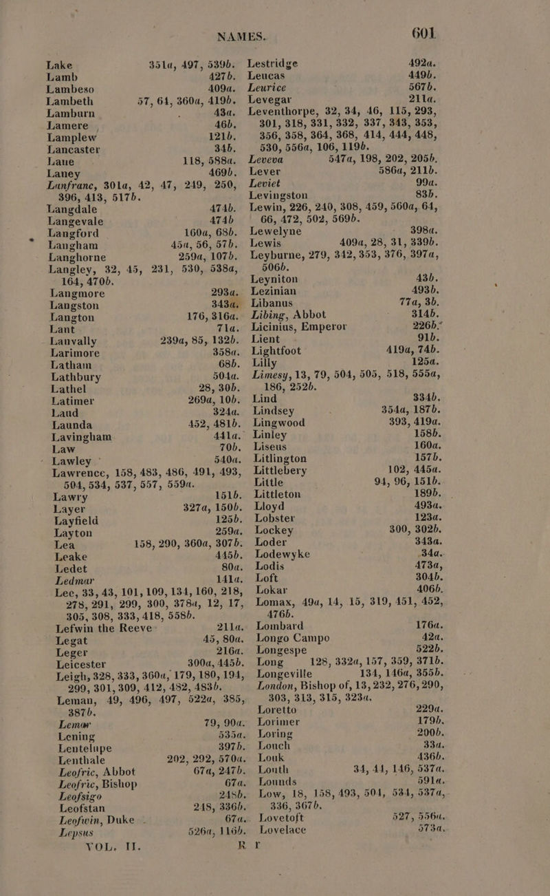 Lake 35la, 497, 5396. Lestridge A92«a. Lamb 427b. Leucas 449b. Lambeso 409a. Leurice 567b. Lambeth 57, 64, 360a, 419). Levegar 211a. Lambarn : 43a. Leventhorpe, 32, 34, 46, 115, 293, Lamere 46). 301, 318, 331, 332, 337, 343, 353, Lamplew 121b. 356, 358, 364, 368, 414, 444, 448, Lancaster 346. 530, 556a, 106, 1198. Laue 118, 588a. Leveva 547a, 198, 202, 2056. Laney 469). Lever 586a, 211). Lanfranc, 301a, 42, 47, 249, 250, Leviet 99a. 396, 413, 5175. Levingston 83). Langdale ATAD. Langevale 474b Langford | 160a, 680. Langham 45a, 56, 57. Langhorne 259a, 1070. Langley, 32, 45, 251, 530, 538a, 164, 4706. Langmore 2934. Langston 343a, Langton 176, 3164. Lant tla; Lauvally 239a, 85, 132d. Larimore 358a. Latham 6385. Lathbury 5044. Lathel 28, 30D. Latimer 269a, 100. Laud 324a. Launda 452, 4810. Lavingham 441a. Law 70b. - Lawley ~ 540a. Lawrence, 158, 483, 486, 491, 493, 504, 534, 537, 557, 559a. Lawry 1516. Layer 327a, 150b. Layfield 125). Layton 259a. Lea 158, 290, 360a, 3075. Leake 445D. Ledet 80a. Ledmar 1414, Lec, 33, 43, 101, 109, 134, 160, 218, 278, 291, 299, 300, 3784, 12, 17, 305, 308, 333, 418, 558d. Lefwin the Reeve: 211a.: Legat 45, 80a. Leger 216a. Leicester 300a, 445). Leigh, 328, 333, 3600, 179, 180, 194, 299, 301, 309, 412, 482, 4830. Leman, 49, 496, 497, 522a, 385, 3876, Lemar 79, 90a. Lening 535a. Lentelupe 3975. Lenthale 202, 292, 570a. Leofric, Abbot 67a, 247). Leofric, Bishop 67a. Leofsigo 2456. Leofstan 248, 3360. Leofwin, Duke - 67a.- Lepsus 5260, 1165. VOL. II. Lewin, 226, 240, 308, 459, 560a, 64, 66, 472, 502, 5695. Lewelyne 398«, Lewis 409a, 28, 31, 3396. Leyburne, 279, 342, 353, 376, 397a, 506). Leyniton 43D. Lezinian A493. Libanus 77a, 3b. Libing, Abbot 314b. Licinius, Emperor 226h.” Lient— - 91b. Lightfoot A19a, 74b. Lilly 1254. Limesy, 13, 79, 504, 505, 518, 5554, 186, 2520. Lind 334). Lindsey 354a, 187). Lingwood 393, 4194. Linley 158b. Liseus 160a. Litlington 157b. Littlebery 102, 445a. Little 94, 96, 151. Littleton 1895. Lloyd A93a. Lobster 1234. Lockey 300, 3026. Loder 343a. Lodewyke 34a. Lodis AT3a, Loft 304D. Lokar 4065. Lomax, 49a, 14, 15, 319, 451, 452, A76b. Lombard 176a. Longo Campo 42a. Longespe 522b. Long — 128, 332a, 157, 359, 3710. Longeville 134, 146a, 355d. London, Bishop of, 13, 232, 276, 290, 303, 313, 315, 323d. Loretto 2294. Lorimer 1795. Loring 2000. Louch 33a. Louk 436b. Louth 34, 44, 146, 537a. Lounds 59lLa. Low, 18, 158, 493, 504, 336, 367), Lovetoft Lovelace 534, 5374, 527, 556u. o7T34a,.