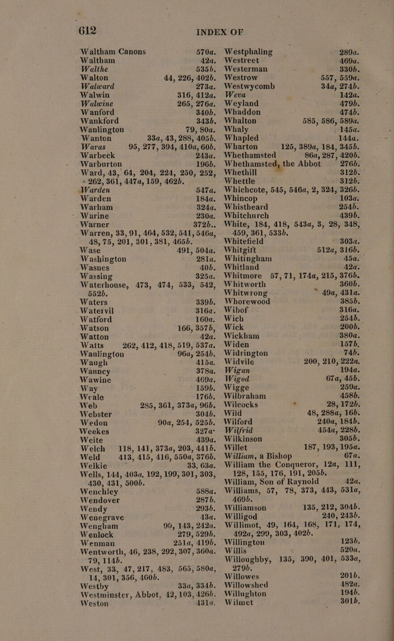 Waltham Canons 570a. Waltham 42a. Wealthe 5356. Walton 44, 226, 4026. Walward 2734. Walwin 316, 4124. Walwine 265, 276a. Wanford 340b. Wankford 3435. Wanlington 79, 80a. Wanton 33a, 43, 288, 4050. Waras 95, 277, 394, 4104, 60b. Warbeck 243a. Warburton 196d. Ward, 43, 64, 204, 224, 250, 252, + 262, 361, 4474, 159, 4625, Warden 547 a, Warden 184a. Warham 324a. Warine 230a. Warner 372D.. Warren, 33, 91, 464, 532, 541, 546a, 48, 75, 201, 301, 381, 4656. Wase 491, 504a. Washington | 281a. Wasnes AOb. Wassing 3254. Waterhouse, 473, 474, 533, 542, 5520. Waters 339D. Watervil 316a. _ Watford 160a. Watson 166, 3575, Watton 42a. Watts 262, 412, 418, 519, 5374. Waulington 96a, 254b. Waugh Alda. Wauncy : 378a. Wawine 469a. Way : 1595. Weale 176). Web 285, 361, 3732, 965. Webster 3046. Wedon 90a, 254, 5255. Weekes 327a° Weite 439a. Welch 118, 141, 373a, 203, 4415, Weld 413, A15, 416, 550q, 3760. Welkie ; 33, 63a. Wells, 144, 403a, 192, 199, 301, 303, 430, 431, 500D. Wenchley 588a. Wendover 287 b. Wendy 2936. Wenegrave 43a. Wengham 90, 143, 242a. Wenlock 279, 5295. Wenman 251a, 4196. Wentworth, 46, 238, 292, 307, 360a. 79, 114b. West, 33, 47,217, 483, 565, 580a, 14, 301, 356, 460b. Westby 33u, 3345. Westminster, Abbot, 42, 103, 426d. Weston A31a. Westphaling 289a. Westreet 469a. Westerman 3305. Westrow 557, 559a. Westwycomb 34a, 2745. Weva 1424. Weyland A79b. Whaddon A74D. Whalton 585, 586, 589a. Whaly 1454. Whapled 1444. Wharton 125, 389a, 184, 3455. Whethamsted 86a, 287, 420b. Whethamsted, the Abbot 276). Whethill 3126. Whettle 3126. Whichcote, 545, 546a, 2, 324, 3260. Whincop 103a: Whistheard 254b. Whitchurch A39b. White, 184, 418, 543a, 3, 28, 348, 459, 361, 533). Whitefield ~ 303a. Whitgift 512a, 316d. Whitingham 45a. Whitland 42a. Whitmore 57, 71, 174a, 215, 376b. Whitworth 360b. Whitwrong “ 49a, 431a. Whorewood 3855. Wibof 316a. Wich ~ 254b. Wick 2005. Wickham 380a. Widen 1575, Widrington 74b. Widvile 200, 210, 222a, Wigan 194a. Wigod 67a, 45b. Wigge 259a. Wilbraham 458). Wilcocks ° 28, 172b. Wild 48, 288a, 165. Wilford 240a, 184b. Wilfrid 454a, 228). Wilkinson 3056. Willet 187, 193, 1954. William, a Bishop 67a. Wiliiam the Conqueror, 12a, 111, 128, 155, 176, 191, 2055. William, Son of Raynold A2a. Williams, 57, 78, 373, 443, 53la, 469b. Williamson 135, 212, 3045. Willigod 240, 243b. Willimot, 49, 164, 168, 171, 174, 492a, 299, 303, 402b. ‘Willington 1235. Willis 520a, Willoughby, 135, 390, 401, 533a, 279b. Willowes 201d. Willowshed A82a. Willughton 194b. Wilmet 3016, eT