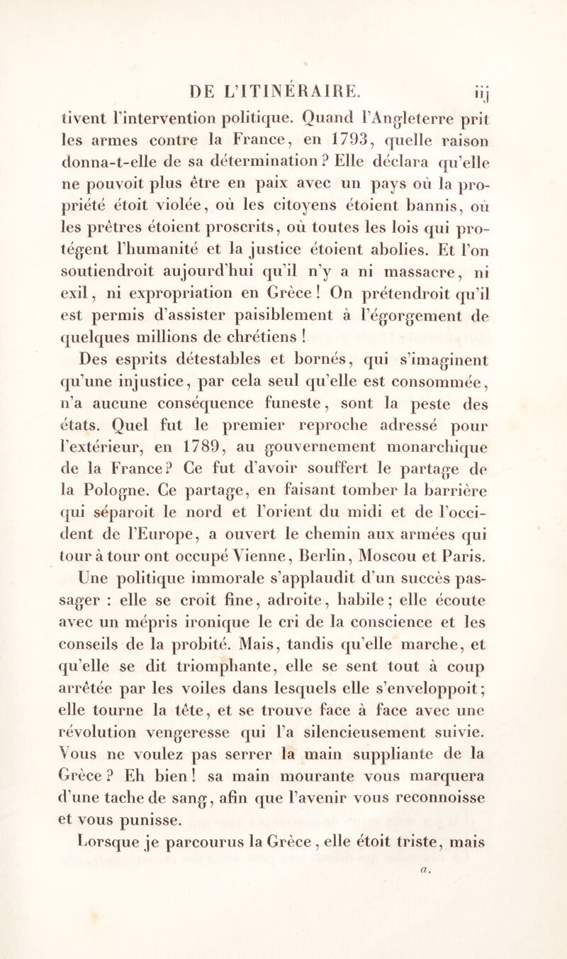 DE L’ITINÉRAIRE. iij tivent l’intervention politique. Quand l’Angleterre prit les armes contre la France, en 1793, quelle raison donna-t-elle de sa détermination ? Elle déclara qu’elle ne pouvoit plus être en paix avec un pays où la pro- priété étoit violée, où les citoyens étoient bannis, où les prêtres étoient proscrits, où toutes les lois qui pro- tègent l’humanité et la justice étoient abolies. Et l’on soutiendroit aujourd’hui qu’il n’y a ni massacre, ni exil, ni expropriation en Grèce ! On prétendroit qu’il est permis d’assister paisiblement à l’égorgement de quelques millions de chrétiens ! Des esprits détestables et bornés, qui s’imaginent qu’une injustice, par cela seul qu’elle est consommée, n’a aucune conséquence funeste, sont la peste des états. Quel fut le premier reproche adressé pour l’extérieur, en 1789, au gouvernement monarchique de la France? Ce fut d’avoir souffert le partage de la Pologne. Ce partage, en faisant tomber la barrière qui séparoit le nord et l’orient du midi et de l’occi- dent de l’Europe, a ouvert le chemin aux armées qui tour à tour ont occupé Vienne, Berlin, Moscou et Paris. Une politique immorale s’applaudit d’un succès pas- sager : elle se croit fine, adroite, habile ; elle écoute avec un mépris ironique le cri de la conscience et les conseils de la probité. Mais, tandis qu’elle marche, et qu’elle se dit triomphante, elle se sent tout à coup arrêtée par les voiles dans lesquels elle s’enveloppoit ; elle tourne la tête, et se trouve face à face avec une révolution vengeresse qui l’a silencieusement suivie. Vous ne voulez pas serrer la main suppliante de la Grèce ? Eh bien ! sa main mourante vous marquera d’une tache de sang, afin que l’avenir vous reconnoisse et vous punisse. Lorsque je parcourus la Grèce, elle étoit triste, mais a.