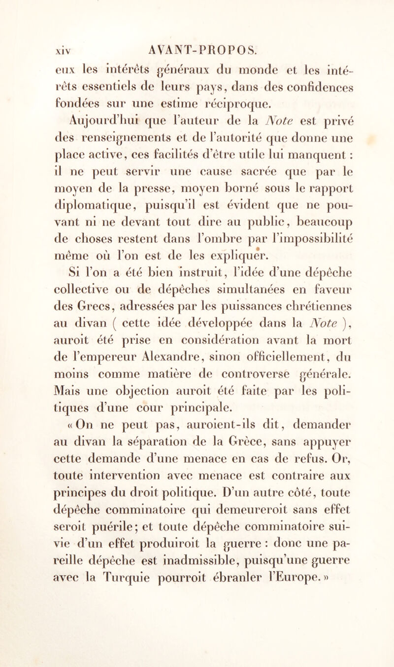 eux les intérêts généraux du monde et les inté- rêts essentiels de leurs pays, dans des confidenees Fondées sur une estime réciproque. Aujourd’hui que l’auteur de la Note est privé des renseignements et de l’autorité que donne une place active, ces facilités d’être utile lui manquent : il ne peut servir une cause sacrée que par le moyen de la presse, moyen borné sous le rapport diplomatique, puisqu’il est évident que ne pou- vant ni ne devant tout dire au public, beaucoup de choses restent dans l’ombre par l’impossibilité même ou l’on est de les expliquer. Si l’on a été bien instruit, l’idée d’une dépêche collective ou de dépêches simultanées en faveur des Grecs, adressées par les puissances chrétiennes au divan ( cette idée développée dans la Note ), auroit été prise en considération avant la mort de l’empereur Alexandre, sinon officiellement, du moins comme matière de controverse générale. Mais une objection auroit été faite par les poli- tiques d’une cour principale. «On ne peut pas, auroient-ils dit, demander au divan la séparation de la Grèce, sans appuyer cette demande d’une menace en cas de refus. Or, toute intervention avec menace est contraire aux principes du droit politique. D’un autre côté, toute dépêche comminatoire qui demeureroit sans effet seroit puérile ; et toute dépêche comminatoire sui- vie d’un effet produiroit la guerre : donc une pa- reille dépêche est inadmissible, puisqu’une guerre avec la Turquie pourroit ébranler l’Europe.»