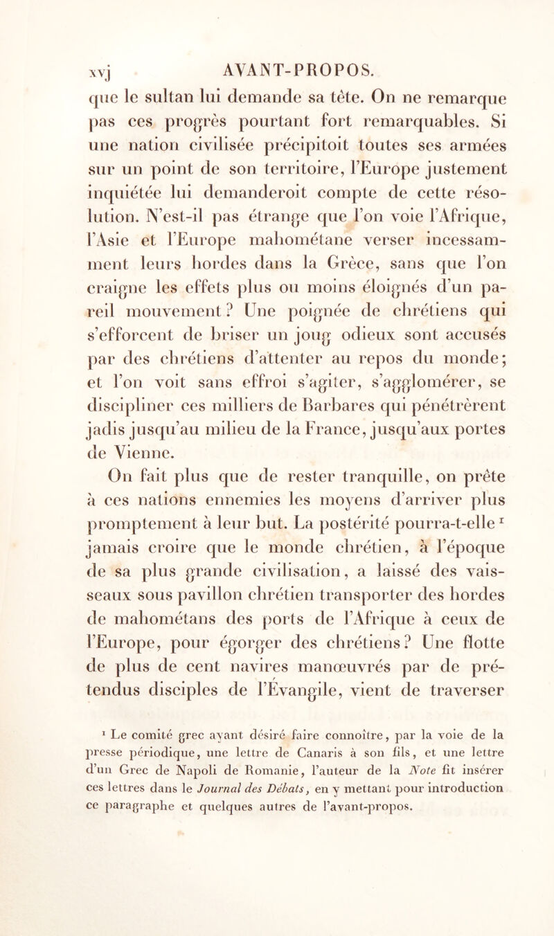 que le sultan lui demande sa tête. On ne remarque pas ces progrès pourtant fort remarquables. Si une nation civilisée précipitoit toutes ses armées sur un point de son territoire, l’Europe justement inquiétée lui demanderoit compte de cette réso- lution. N’est-il pas étrange que l’on voie l’Afrique, l’Asie et l’Europe maliométane verser incessam- ment leurs hordes dans la Grèce, sans que l’on craigne les effets plus ou moins éloignés d’un pa- reil mouvement ? Une poignée de chrétiens qui s’efforcent de briser un joug odieux sont accusés par des chrétiens d’attenter au repos du monde; et l’on voit sans effroi s’agiter, s’agglomérer, se discipliner ces milliers de Barbares qui pénétrèrent jadis jusqu’au milieu de la France, jusqu’aux portes de Vienne. On fait plus que de rester tranquille, on prête à ces nations ennemies les moyens d’arriver plus promptement à leur but. La postérité pourra-t-elle ^ jamais croire que le monde chrétien, à l’époque de sa plus grande civilisation, a laissé des vais- seaux sous pavillon chrétien transporter des hordes de mahométans des ports de l’Afrique à ceux de l’Europe, pour égorger des chrétiens? Une flotte de plus de cent navires manœuvrés par de pré- tendus disciples de l’Evangile, vient de traverser * Le comité grec ayant désiré faire coiinoître, par la voie de la presse périodique, une lettre de Canaris à son fils, et une lettre d’un Grec de Napoli de Romanie, l’auteur de la Note fît insérer ces lettres dans le Journal des Débats, en y mettant pour introduction ce paragraphe et quelques autres de l’avant-propos.