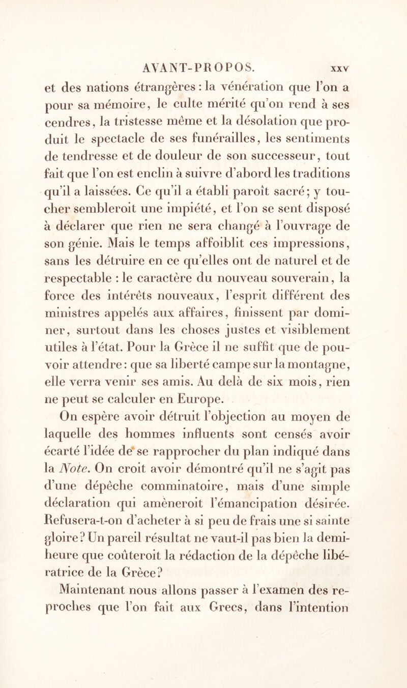 et des nations étrangères : la vénération que Ton a pour sa mémoire, le culte mérité qu’on rend à ses cendres, la tristesse même et la désolation que pro- duit le spectacle de ses funérailles, les sentiments de tendresse et de douleur de son successeur, tout fait que l’on est enclin à suivre d’abord les traditions qu’il a laissées. Ce qu’il a établi paroît sacré ; y tou- cher sembleroit une impiété, et l’on se sent disposé à déclarer que rien ne sera changé à l’ouvrage de son génie. Mais le temps affoiblit ces impressions, sans les détruire en ce qu’elles ont de naturel et de respectable : le caractère du nouveau souverain, la force des intérêts nouveaux, l’esprit différent des ministres appelés aux affaires, finissent par domi- ner, surtout dans les choses justes et visiblement utiles à l’état. Pour la Grèce il ne suffit que de pou- voir attendre : que sa liberté campe sur la montagne, elle verra venir ses amis. Au delà de six mois, rien ne peut se calculer en Europe. On espère avoir détruit l’objection au moyen de laquelle des hommes influents sont censés avoir écarté l’idée de* se rapprocher du plan indiqué dans la Note. On croit avoir démontré qu’il ne s’agit pas d’une dépêche comminatoire, mais d’une simple déclaration qui amèneroit l’émancipation désirée. Refusera-t-on d’acheter à si peu de frais une si sainte gloire? Un pareil résultat ne vaut-il pas bien la demi- heure que coûteroit la rédaction de la dépêche libé- ratrice de la Grèce? Maintenant nous allons passer à l’examen des re- proches que l’on fait aux Grecs, dans l’intention