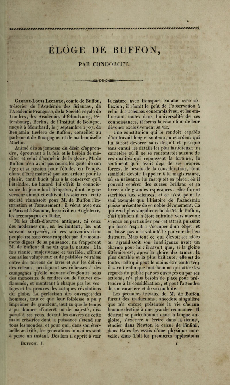 ÉLOGE DE BUFFON, PAR CONDORCET. —■ a-S-o — George-Louis Leci.erc, comte de Buffon, t résorier de l’Académie des Sciences, de l’Académie Françoise, de la Société royale de Londres, des Académies d’Edimbourg, Pé- tersbourg, Berlin, de l’Institut de Bologne, naquit à Montbard, le 7 septembre 1707, de Benjamin Leclerc de Buffon, conseiller au parlement de Bourgogne, et de mademoiselle Martin. Animé dès sa jeunesse du désir d’appren- dre, éprouvant à la fois et le besoin de mé- diter et celui d’acquérir de la gloire, M. de Buffon n’en avoit pas moins les goûts de son âge; et sa passion pour l’élude, en l’empê- chant d’être maîtrisé par son ardeur pour le plaisir, contribuoil plus à la conserver qu’à l’éteindre. Le hasard lui offrit la connois- saace du jeune lord Kingston, dont le gou- verneur aimoit et cultivoit les sciences : cette société réunissoit pour M. de Buffon l’in- struction et l’amusement ; il vécut avec eux à Paris et à Saumur, les suivit en Angleterre, les accompagna en Italie. Ni les chefs-d’œuvre antiques, ni ceux des modernes qui, en les imitant, les ont souvent surpassés, ni ces souvenirs d’un peuple-roi sans cesse rappelés par des monu- mens dignes de sa puissance, ne frappèrent M. de Buffon ; il ne vit que la nature, à la fois riante, majestueuse et terrible, offrant des asiles voluptueux et de paisibles retraites entre des torrens de laves et sur les débris des volcans, prodiguant ses richesses à des campagnes qu’elle menace d’engloutir sous des monceaux de cendres ou de fleuves en- flammés, et montrant à chaque pas les ves- tiges et les preuves des antiques révolutions du globe. La perfection des ouvrages‘des hommes, tout ce que leur foiblesse a pu y imprimer de grandeur, tout ce que le temps a pu donner d’intérêt ou de majesté, dis- parut à ses yeux devant les œuvres de cette main créatrice dont la puissance s’étend sur tous les mondes, et pour qui, dans son éter- nelle activité, les générations humaines sont à peine un instant. Dès lors il apprit à voir la nature avec transport comme avec ré- flexion ; il réunit le goût de l’observation à celui des sciences contemplatives; et les em- brassant toutes dans l’universalité de ses connoissances, il forma la résolution de leur dévouer exclusivement sa vie. Une constitution qui le rendoit capable d’un travail long et soutenu ; une ardeur qui lui faisoit dévorer sans dégoût et presque sans ennui les détails les plus fastidieux; un caractère où il ne se rencontroit aucune de ces qualités qui repoussent la fortune, le sentiment qu’il avoit déjà de ses propres forces, le besoin de la considération, tout sembloit devoir l’appeler à la magistrature, où sa naissance lui marquoit sa place, où il pouvoit espérer des succès brillans et se livrer à de grandes espérances : elles furent sacrifiées aux sciences, et ce n’est point le seul exemple que l’histoire de l’Académie puisse présenter de ce noble dévouement. Ce qui rend plus singulier celui de M. de Buffon, c’est qü’alors il n’étoit entraîné vers aucune science en particulier par cet attrait puissant qui force l’esprit à s’occuper d’un objet, et ne laisse pas à la volonté le pouvoir de l’en distraire. Mais tout ce qui élevoit ses idées ou agrandissoit son intelligence avoit un charme pour lui : il savoit que, si la gloire littéraire est, après la gloire des armes, la plus durable et la plus brillante, elle est de toutes celle qui peut le moins être contestée; il savoit enfin que tout homme qui attire les regards du public par ses ouvrages ou par ses actions, n’a plus besoin de place pour pré- tendre à la considération, et peut l’attendre de son caractère et de sa conduite. Les premiers travaux de M. de Buffon furent des traductions; anecdote singulière que n’a encore présentée la vie d’aucun homme destiné à une grande renommée. U désiroit se perfectionner dans la langue an- gloise, s’exercer à écrire dans la sienne, étudier dans Newton le calcul de l’infini, dans Haies les essais d’une physique nou- velle, dans ïull les premières applications