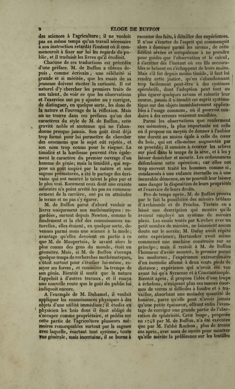 des sciences à l’agriculture; il ne vouloit pas en même temps qu’un travail nécessaire à son instruction retardât l’instant où il com- menceroit à fixer sur lui les regards du pu- blic, et il traduisit les livres qu’il étudioit. Chacune de ces traductions est précédée d’une préface. M. de Buffon a obtenu de- puis , comme écrivain, une célébrité si grande et si méritée, que les essais de sa jeunesse doivent exciter la curiosité. Il est naturel d’y chercher les premiers traits de son talent, de voir ce que les observations et l’exercice ont pu y ajouter ou y corriger, de distinguer, en quelque sorte, les dons de la nature et l’ouvrage de la réflexion. Mais on ne trouve dans ces préfaces qu’un des caractères du style de M. de Buffon, cette gravité noble et soutenue qui ne l’aban- donne presque jamais. Son goût étoit déjà trop formé pour lui permettre de chercher des ornemens que le sujet eût rejetés, et son nom trop connu pour le risquer. La timidilé et la hardiesse peuvent être égale- ment le caractère du premier ouvrage d’un homme de génie; mais la timidité, qui sup- pose un goût inspiré par la nature et une sagesse prématurée, a été le partage des écri- vains qui ont montré le talent le plus pur et le plus vrai. Rarement ceux dont une crainte salutaire n’a point arrêté les pas au commen- cement de la carrière, ont pu en atteindre le terme et ne pas s’y égarer. M. de Buffon parut d’abord vouloir se livrer uniquement aux mathématiques : re- gardées , surtout depuis Newton, comme le fondement et la clef des connoissances na- turelles, elles éloient, en quelque sorte, de- venues parmi nous une science à la mode ; avantage qu’elles dévoient en partie à ce que M. de Maupertuis, le savant alors le plus connu des gens du monde, étoit un géomètre. Mais, si M. de Buffon s’occupa quelque temps de recherches mathématiques, c’étoit surtout pour s’étudier lui-même, es- sayer ses forces, et connoîlre la.trempe de son génie. Bientôt il sentit que la nature l’appeloit à d’autres travaux, et il essaya une nouvelle route que le goût du public lui indiquoit encore. A l’exemple de M. Duhamel, il voulait appliquer les connoissances physiques à des objets d’une utilité immédiate; il étudia en physicien les bois dont il étoit obligé de s’occuper comme propriétaire, et publia sur cette partie de l’agriculture plusieurs mé- moires remarquables surtout par la sagesse avec laquelle, écartant tout système, toute vue générale, mais incertaine, il se borne à raconter des faits, à détailler des expériences. Il n’ose s’écarter de l’esprit qui commençoit alors à dominer parmi les savans, de cette fidélité sévère et scrupuleuse à ne prendre pour guides que l’observation et le calcul, à s’arrêter dès l’instant où ces fils secoura- bles se brisent ou s’échappent de leurs mains. Mais s’il fut depuis moins timide, il faut lui rendrp cette justice, qu’en s’abandonnant | trop facilement peut-être à des systèmes spéculatifs, dont l’adoption peut tout au plus égarer quelques savans et ralentir leur course, jamais il n’étendit cet esprit systéma- tique sur des objets immédiatement applica- bles à l’usage commun, où il pourroit con- duire à des erreurs vraiment nuisibles. Parmi les observations que renferment ces mémoires, la plus importante est celle où il propose un moyen de donner à l’aubier une dureté au moins égale à celle du cœur du bois, qui est elle-même augmentée par ce procédé; il consiste à écorcer les arbres sur pied dans le temps de la sève, et à les y laisser dessécher et mourir. Les ordonnances défendoient cette opération; car elles ont trop souvent traité les hommes comme si, condamnés à une enfance éternelle ou à une incurable démence, on ne pouvoit leur laisser sans danger la disposition de leurs propriétés et l’exercice de leurs droits. Peu de temps après, M. de Buffon prouva par le fait la possibilité des miroirs brûlans d’Archimède et de Proclus. Tzetzès en a laissé une description qui montre qu’ils avoient employé un système de miroirs plans. Les essais tentés par Kircher avec un petit nombre de miroirs, ne laissoient aucun doute sur le succès; M. Dufay avoit répété cette expérience; Hartsoeker avoit même commencé une machine construite sur ce principe ; mais il restoit à M. de Buffon l’honneur d’avoir montré, le premier parmi les modernes, l’expérience extraordinaire d’un incendie allumé à deux cents pieds de distance; expérience qui n’avoit été vue avant lui qu’à Syracuse et à Constantinople. Bientôt après, il proposa l’idée d’une loupe à échelons, n’exigeant plus ces masses énor- mes de verres si difficiles à fondre et h tra- vailler, absorbant une moindre quantité de lumière, parce quelle peut n’avoir jamais qu’une petite épaisseur, offrant enfin l’avan- tage de corriger une grande partie de l’aber- ration de sphéricité. Celle loupe, proposée en 1748 par M. de Buffon, n’a été exécutee que par M. l’abbé Rochon, plus de trente ans après, avec assez de succès pour montrer qu’elle mérite la préférence sur les lentilles
