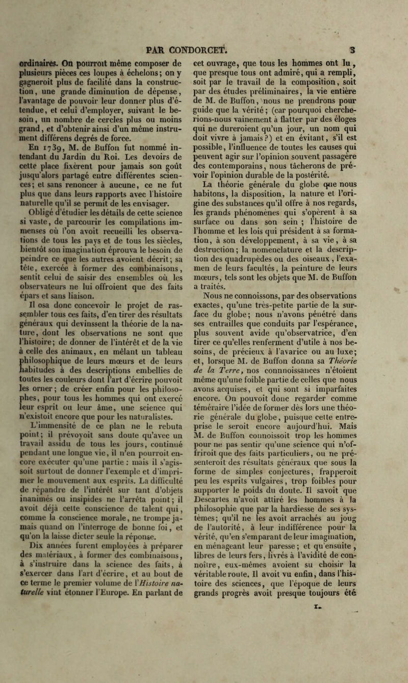 ordinaires. On pourrait même composer de plusieurs pièces ces loupes à échelons ; on y gagnerait plus de facilité dans la construc- tion , une grande diminution de dépense, l’avantage de pouvoir leur donner plus d’é- tendue, et celui d’employer, suivant le be- soin, un nombre de cercles plus ou moins grand, et d’obtenir ainsi d’un même instru- ment différens degrés de force. En 1739, M. de Buffon fut nommé in- tendant du Jardin du Roi. Les devoirs de cette place fixèrent pour jamais son goût jusqu’alors partagé entre différentes scien- ces ; et sans renoncer à aucune, ce ne fut plus que dans leurs rapports avec lhisloire naturelle qu’il se permit de les envisager. Obligé d’étudier les détails de cette science si vaste, de parcourir les compilations im- menses où l’on avoit recueilli les observa- tions de tous les pays et de tous les siècles, bientôt son imagination éprouva le besoin de peindre ce que les autres avoient décrit ; sa tête, exercée à former des combinaisons, sentit celui de saisir des ensembles où les observateurs ne lui offraient que des faits épars et sans liaison. Il osa donc concevoir le projet de ras- sembler tous ces faits, d’en tirer des résultats généraux qui devinssent la théorie de la na- ture, dont les observations ne sont que l’hisloire; de donner de l’intérêt et de la vie à celle des animaux, en mêlant un tableau philosophique de leurs mœurs et de leurs habitudes à des descriptions embellies de toutes les couleurs dont l’art d’écrire pouvoit les orner ; de créer enfin pour les philoso- phes , pour tous les hommes qui ont exercé leur esprit ou leur âme, une science qui n’exisloit encore que pour les naturalistes. L’immensité de ce plan ne le rebuta point; il prévoyoit sans doute qu’avec un travail assidu de tous les jours, continué pendant une longue vie, il n’en pourrait en- core exécuter qu’une partie : mais il s’agis- soit surtout de donner l’exemple et d’impri- mer le mouvement aux esprits. La difficulté de répandre de l’intérêt sur tant d’objets inanimés ou insipides ne l’arrêta point; il avoit déjà celte conscience de talent qui, comme la conscience morale, ne trompe ja- mais quand on l’interroge de bonne foi, et qu’011 la laisse dicter seule la réponse. Dix années furent employées à préparer des matériaux, à former des combinaisons, à s’instruire dans la science des faits, à s’exercer dans fart d’écrire, et au bout de ce terme le premier volume de l'Histoire na- turelle vint étonner l’Europe. En parlant de cet ouvrage, que tous les hommes ont lu , que presque tous ont admiré, qui a rempli, soit par le travail de la composition, soit par des études préliminaires, la vie entière de M. de Buffon, nous ne prendrons pour guide que la vérité ; (car pourquoi cherche- rions-nous vainement à flatter par des éloges qui ne dureraient qu’un jour, un nom qui doit vivre à jamais?) et en évitant, s’il est possible, l’influence de toutes les causes qui peuvent agir sur l’opinion souvent passagère des contemporains, nous tâcherons de pré- voir l’opinion durable de la postérité. La théorie générale du globe que nous habitons, la disposition, la nature et l’ori- gine des substances qu’il offre à nos regards, les grands phénomènes qui s’opèrent à sa surface ou dans son sein ; l’histoire de l’homme et les lois qui président à sa forma- tion, à son développement, à sa vie, à sa destruction; la nomenclature et la descrip- tion des quadrupèdes ou des oiseaux, l’exa- men de leurs facultés, la peinture de leurs mœurs, tels sont les objets que M. de Buffon a traités. Nous ne connoissons, par des observations exactes, qu’une très-petite partie de la sur- face du globe; nous n’avons pénétré dans ses entrailles que conduits par l’espérance, plus souvent avide qu’observatrice, d’en tirer ce qu’elles renferment d’utile à nos be- soins, de précieux à l’avarice ou au luxe; et, lorsque M. de Buffon donna sa Théorie de la Terre, nos connnoissances n’étoient même qu’une foible partie de celles que nous avons acquises, et qui sont si imparfaites encore. On pouvoit donc regarder comme téméraire l’idée de former dès lors une théo- rie générale du globe, puisque celte entre- prise le serait encore aujourd’hui. Mais M. de Buffon connoissoit trop les hommes pour ne pas sentir qu’une science qui n’of- friroit que des faits particuliers, ou ne pré- senterait des résultats généraux que sous la forme de simples conjectures, frapperait peu les esprits vulgaires, trop foibles pour supporter le poids du doute. Il savoit que Descartes n’avoit attiré les hommes à la philosophie que par la hardiesse de ses sys- tèmes; qu’il ne les avoit arrachés au joug de l’autorité, à leur indifférence pour la vérité, qu’en s’emparant de leur imagination, en ménageant leur paresse ; et qu’ensuite , libres de leurs fers, livrés à l’avidité de con- noître, eux-mêmes avoient su choisir la véritable route. Il avoit vu enfin, dans l’his- toire des sciences, que l’époque de leurs grands progrès avoit presque toujours été z«