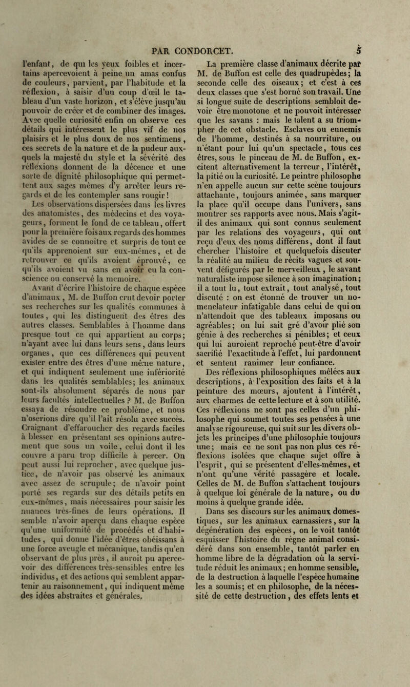 l’enfant, de qui les yeux foibles et incer- tains apercevoient à peine un amas confus de couleurs, parvient, par l’habitude et la réflexion, à saisir d’un coup d’œil le ta- bleau d’un vaste horizon, et s’élève jusqu’au pouvoir de créer et de combiner des images. Avec quelle curiosité enfin on observe ces détails qui intéressent le plus vif de nos plaisirs et le plus doux de nos sentimens , ces secrets de la nature et de la pudeur aux- quels la majesté du style et la sévérité des réflexions donnent de la décence et une sorte de dignité philosophique qui permet- tent aux sages mêmes d’y arrêter leurs re- gards et de les contempler sans rougir ! Les observations dispersées dans les livres des anatomistes, des médecins et des voya- geurs , forment le fond de ce tableau, offert pour la première fois aux regards des hommes avides de se connoitre et surpris de tout ce qu'ils apprenoient sur eux-mêmes, et de retrouver ce qu’ils avoient éprouvé, ce qu’ils avoient vu sans en avoir eu la con- science ou conservé la mémoire. Avant d’écrire l’histoire de chaque espèce d’animaux , M. de Buffon crut devoir porter ses recherches sur les qualités communes à toutes, qui les distinguent des êtres des autres classes. Semblables à l’homme dans presque tout ce qui appartient au corps; n’ayant avec lui dans leurs sens , dans leurs organes, que ces différences qui peuvent exister entre des êtres d’une même nature, et qui indiquent seulement une infériorité dans les qualités semblables; les animaux sont-ils absolument séparés de nous par leurs facultés intellectuelles ? M. de Buffon essaya de résoudre ce problème, et nous n’oserions dire qu’il l’ait résolu avec succès. Craignant d’effaroucher des regards faciles à blesser en présentant ses opinions autre- ment que sous un voile , celui dont il les couvre a paru trop difficile à percer. On peut aussi lui reprocher, avec quelque jus- tice, de n’avoir pas observé les animaux avec assez de scrupule; de n’avoir point porté ses regards sur des détails petits en eux-mêmes, mais nécessaires pour saisir les nuances très-fines de leurs opérations. Il semble n’avoir aperçu dans chaque espèce qu’une uniformité de procédés et d’habi- tudes , qui donne l’idée d’êtres obéissans à une force aveugle et mécanique, tandis qu’en observant de plus près, il auroit pu aperce- voir des différences très-sensibles entre les individus, et des actions qui semblent appar- tenir au raisonnement, qui indiquent même des idées abstraites et générales. La première classe d’animaux décrite paf M. de Buffon est celle des quadrupèdes ; la seconde celle des oiseaux ; et c’est à ceS deux classes que s’est borné son travail. Une si longue suite de descriptions sembloit de- voir être monotone et ne pouvoit intéresser que les savans : mais le talent a su triom- pher de cet obstacle. Esclaves ou ennemis de l’homme, destinés à sa nourriture, ou n’étant pour lui qu’un spectacle, tous ces êtres, sous le pinceau de M. de Buffon, ex- citent alternativement la terreur, l’intérêt, la pitié ou la curiosité. Le peintre philosophe n’en appelle aucun sur cette scène toujours attachante, toujours animée, sans marquer la place qu’il occupe dans l’univers, sans montrer ses rapports avec nous. Mais s’agit- il des animaux qui sont connus seulement par les relations des voyageurs, qui ont reçu d’eux des noms différens, dont il faut chercher l’histoire et quelquefois discuter la réalité au milieu de récits vagues et sou- vent défigurés par le merveilleux , le savant naturaliste impose silence à son imagination; il a tout lu, tout extrait, tout analysé, tout discuté : on est étonné de trouver un no- menclateur infatigable dans celui de qui on n’attendoit que des tableaux imposans ou agréables ; on lui sait gré d’avoir plié son génie à des recherches si pénibles; et ceux qui lui auroient reproché peut-être d’avoir sacrifié l’exactitude à l’effet, lui pardonnent et sentent ranimer leur confiance. Des réflexions philosophiques mêlées aux descriptions, à l’exposition des faits et à la peinture des mœurs, ajoutent à l’intérêt, aux charmes de cette lecture et à son utilité. Ces réflexions ne sont pas celles d’un phi- losophe qui soumet toutes ses pensées à une analy se rigoureuse, qui suit sur les divers ob- jets les principes d’une philosophie toujours une ; mais ce ne sont pas non plus ces ré- flexions isolées que chaque sujet offre à l’esprit, qui se présentent d’elles-mêmes, et n’ont qu’une vérité passagère et locale. Celles de M. de Buffon s’attachent toujours à quelque loi générale de la nature, ou du moins à quelque grande idée. Dans ses discours sur les animaux domes- tiques, sur les animaux carnassiers, sur la dégénération des espèces, on le voit tantôt esquisser l’histoire du règne animal consi- déré dans son ensemble, tantôt parler en homme libre de la dégradation où la servi- tude réduit les animaux; en homme sensible, de la destruction à laquelle l’espèce humaine les a soumis; et en philosophe, de la néces- sité de cette destruction, des effets lents et