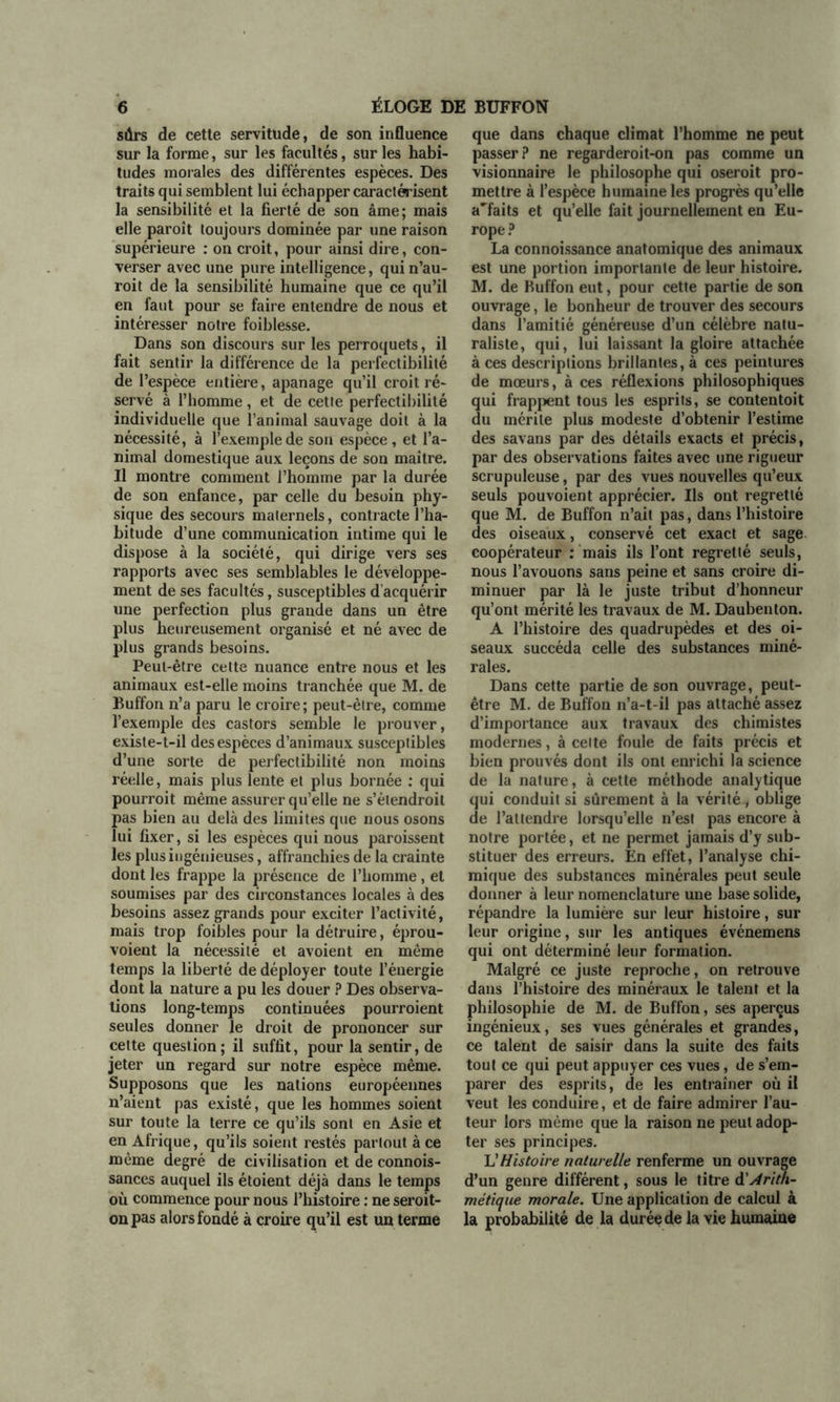 sûrs de cette servitude, de son influence sur la forme, sur les facultés, sur les habi- tudes morales des différentes espèces. Des traits qui semblent lui échapper caractérisent la sensibilité et la fierté de son âme; mais elle paroît toujours dominée par une raison supérieure : on croit, pour ainsi dire, con- verser avec une pure intelligence, qui n’au- roit de la sensibilité humaine que ce qu’il en faut pour se faire entendre de nous et intéresser notre foiblesse. Dans son discours sur les perroquets, il fait sentir la différence de la perfectibilité de l’espèce entière, apanage qu’il croit ré- servé à l’homme, et de cette perfectibilité individuelle que l’animal sauvage doit à la nécessité, à l’exemple de son espèce, et l’a- nimal domestique aux leçons de son maître. Il montre comment l’homme par la durée de son enfance, par celle du besoin phy- sique des secours maternels, contracte l’ha- bitude d’une communication intime qui le dispose à la société, qui dirige vers ses rapports avec ses semblables le développe- ment de ses facultés, susceptibles d'acquérir une perfection plus grande dans un être plus heureusement organisé et né avec de plus grands besoins. Peut-être celte nuance entre nous et les animaux est-elle moins tranchée que M. de Buffon n’a paru le croire; peut-être, comme l’exemple des castors semble le prouver, existe-t-il des espèces d’animaux susceptibles d’une sorte de perfectibilité non moins réelle, mais plus lente et plus bornée : qui pourroit même assurer qu’elle ne s’élendroil pas bien au delà des limites que nous osons lui fixer, si les espèces qui nous paroissent les plus ingénieuses, affranchies de la crainte dont les frappe la présence de l’homme, et soumises par des circonstances locales à des besoins assez grands pour exciter l’activité, mais trop foibles pour la détruire, éprou- voient la nécessité et avoient en même temps la liberté de déployer toute l’énergie dont la nature a pu les douer ? Des observa- tions long-temps continuées pourroient seules donner le droit de prononcer sur cette question ; il suffit, pour la sentir, de jeter un regard sur notre espèce même. Supposons que les nations européennes n’aient pas existé, que les hommes soient sur toute la terre ce qu’ils sont en Asie et en Afrique, qu’ils soient restés partout à ce même degré de civilisation et de connois- sances auquel ils étoient déjà dans le temps où commence pour nous l’histoire : ne seroit- onpas alors fondé à croire qu’il est un terme que dans chaque climat l’homme ne peut passer? ne regarderoit-on pas comme un visionnaire le philosophe qui oseroit pro- mettre à l’espèce humaine les progrès qu’elle a'faits et qu’elle fait journellement en Eu- rope ? La connoissance anatomique des animaux est une portion importante de leur histoire. M. de Buffon eut, pour cette partie de son ouvrage, le bonheur de trouver des secours dans l’amitié généreuse d’un célèbre natu- raliste, qui, lui laissant la gloire attachée à ces descriptions brillantes, à ces peintures de mœurs, à ces réflexions philosophiques qui frappent tous les esprits, se contentoit du mérite plus modeste d’obtenir l’estime des savans par des détails exacts et précis, par des observations faites avec une rigueur scrupuleuse, par des vues nouvelles qu’eux seuls pouvoient apprécier. Ils ont regretté que M. de Buffon n’ait pas, dans l’histoire des oiseaux, conservé cet exact et sage coopérateur : mais ils l’ont regretté seuls, nous l’avouons sans peine et sans croire di- minuer par là le juste tribut d’honneur qu’ont mérité les travaux de M. Daubenton. A l’histoire des quadrupèdes et des oi- seaux succéda celle des substances miné- rales. Dans cette partie de son ouvrage, peut- être M. de Buffon n’a-t-il pas attaché assez d’importance aux travaux des chimistes modernes, à celte foule de faits précis et bien prouvés dont ils ont enrichi la science de la nature, à cette méthode analytique qui conduit si sûrement à la vérité, oblige de l’attendre lorsqu’elle n’est pas encore à notre portée, et ne permet jamais d’y sub- stituer des erreurs. En effet, l’analyse chi- mique des substances minérales peut seule donner à leur nomenclature une base solide, répandre la lumière sur leur histoire, sur leur origine, sur les antiques événemens qui ont déterminé leur formation. Malgré ce juste reproche, on retrouve dans l’histoire des minéraux le talent et la philosophie de M. de Buffon, ses aperçus ingénieux, ses vues générales et grandes, ce talent de saisir dans la suite des faits tout ce qui peut appuyer ces vues, de s’em- parer des esprits, de les entraîner où il veut les conduire, et de faire admirer l’au- teur lors même que la raison ne peut adop- ter ses principes. L'Histoire naturelle renferme un ouvrage d’un genre différent, sous le titre à'Arith- métique morale. Une application de calcul à la probabilité de la durée de la vie humaine