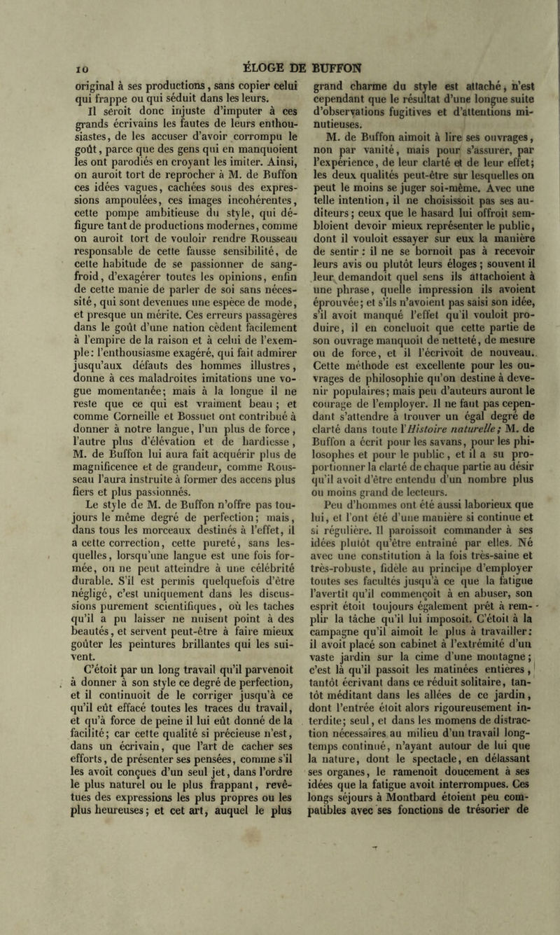 original à ses productions, sans copier celui qui frappe ou qui séduit dans les leurs. Il seroit donc injuste d’imputer à ces grands écrivains les fautes de leurs enthou- siastes, de les accuser d’avoir corrompu le goût, parce que des gens qui en manquoient les ont parodiés en croyant les imiter. Ainsi, on auroit tort de reprocher à M. de Buffon ces idées vagues, cachées sous des expres- sions ampoulées, ces images incohérentes, cette pompe ambitieuse du style, qui dé- figure tant de productions modernes, comme on auroit tort de vouloir rendre Rousseau responsable de cette fausse sensibilité, de cette habitude de se passionner de sang- froid, d’exagérer toutes les opinions, enfin de cette manie de parler de soi sans néces- sité, qui sont devenues une espèce de mode, et presque un mérite. Ces erreurs passagères dans le goût d’une nation cèdent facilement à l’empire de la raison et à celui de l’exem- ple: l’enthousiasme exagéré, qui fait admirer jusqu’aux défauts des hommes illustres, donne à ces maladroites imitations une vo- gue momentanée; mais à la longue il ne reste que ce qui est vraiment beau ; et comme Corneille et Bossuet ont contribué à donner à notre langue, l’un plus de force, l’autre plus d’élévation et de hardiesse, M. de Buffon lui aura fait acquérir plus de magnificence et de grandeur, comme Rous- seau l’aura instruite à former des accens plus fiers et plus passionnés. Le style de M. de Buffon n’offre pas tou- jours le même degré de perfection ; mais, dans tous les morceaux destinés à l’effet, il a cette correction, cette pureté, sans les- quelles, lorsqu’une langue est une fois for- mée, on ne peut atteindre à une célébrité durable. S’il est permis quelquefois d’être négligé, c’est uniquement dans les discus- sions purement scientifiques, où les taches qu’il a pu laisser ne nuisent point à des beautés, et servent peut-être à faire mieux goûter les peintures brillantes qui les sui- vent. C’étoit par un long travail qu’il parvenoit à donner à son style ce degré de perfection, et il continuoit de le corriger jusqu’à ce qu’il eût effacé toutes les traces du travail, et qu’à force de peine il lui eût donné de la facilité; car cette qualité si précieuse n’est, dans un écrivain, que l’art de cacher ses efforts, de présenter ses pensées, comme s’il les avoit conçues d’un seul jet, dans l’ordre le plus naturel ou le plus frappant, revê- tues des expressions les plus propres ou les plus heureuses ; et cet art, auquel le plus grand charme du style est attaché, n’est cependant que le résultat d’une longue suite d’observations fugitives et d’attentions mi- nutieuses. M. de Buffon aimoit à lire ses ouvrages, non par vanité, mais pour s’assurer, par l’expérience, de leur clarté et de leur effet; les deux qualités peut-être sur lesquelles on peut le moins se juger soi-même. Avec une telle intention, il ne choisissoit pas ses au- diteurs; ceux que le hasard lui offroit sem- bloient devoir mieux représenter le public, dont il vouloit essayer sur eux la manière de sentir : il ne se bornoit pas à recevoir leurs avis ou plutôt leurs éloges ; souvent il leur demandoit quel sens ils attachoient à une phrase, quelle impression ils avoient éprouvée; et s’ils n’avoient pas saisi son idée, s’il avoit manqué l’effet qu’il vouloit pro- duire, il en concluoit que cette partie de son ouvrage manquoil de netteté, de mesure ou de force, et il l’écrivoit de nouveau. Cette méthode est excellente pour les ou- vrages de philosophie qu’on destine à deve- nir populaires ; mais peu d’auteurs auront le courage de l’employer. Jl ne faut pas cepen- dant s’attendre à trouver un égal degré de clarté dans toute Y Histoire naturelle ; M. de Buffon a écrit pour les savans, pour les phi- losophes et pour le public, et il a su pro- portionner la clarté de chaque partie au désir qu’il avoit d’être entendu d’un nombre plus ou moins grand de lecteurs. Peu d’hommes ont été aussi laborieux que lui, et l’ont été d’une manière si continue et si régulière. Il paroissoit commander à ses idées plutôt qu’être entraîné par elles. Né avec une constitution à la fois très-saine et très-robuste, fidèle au principe d’employer toutes ses facultés jusqu’à ce que la fatigue l’avertît qu’il commençoit à en abuser, son esprit étoit toujours également prêt à rem- plir la tâche qu’il lui imposoit. C’étoil à la campagne qu’il aimoit le plus à travailler: il avoit placé son cabinet à l’extrémité d’un vaste jardin sur la cime d’une montagne ; c’est là qu’il passoit les matinées entières, tantôt écrivant dans ce réduit solitaire, tan- tôt méditant dans les allées de ce jardin, dont l’entrée éloit alors rigoureusement in- terdite; seul, et dans les momens de distrac- tion nécessaires au milieu d’un travail long- temps continué, n’ayant autour de lui que la nature, dont le spectacle, en délassant ses organes, le ramenoit doucement à ses idées que la fatigue avoit interrompues. Ces longs séjours à Montbard étoient peu com- patibles avec ses fonctions de trésorier de