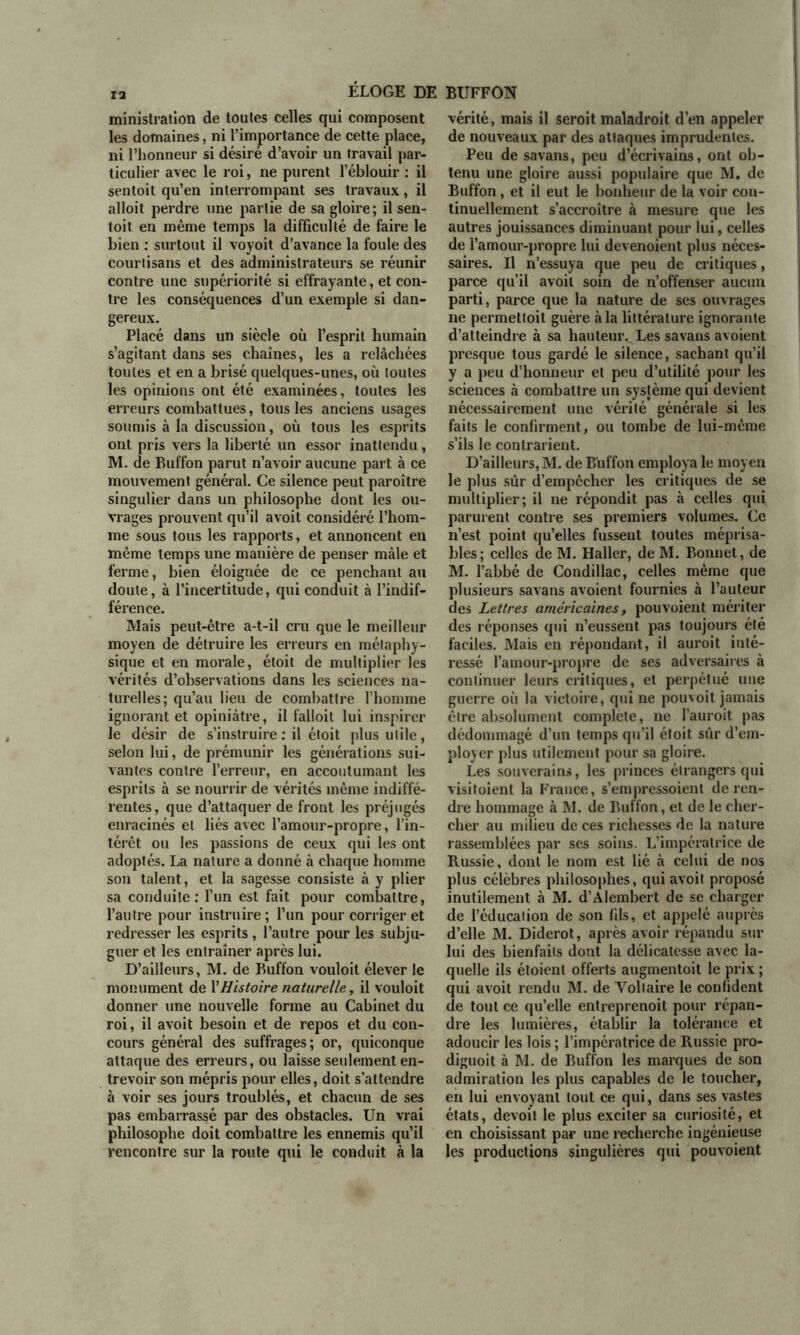 12 ministration de toutes celles qui composent les domaines, ni l’importance de cette place, ni l’honneur si désiré d’avoir un travail par- ticulier avec le roi, ne purent l’éblouir : il sentoit qu’en interrompant ses travaux, il alloit perdre une partie de sa gloire; il sen- toit en même temps la difficulté de faire le bien : surtout il voyoit d’avance la foule des courtisans et des administrateurs se réunir contre une supériorité si effrayante, et con- tre les conséquences d’un exemple si dan- gereux. Placé dans un siècle où l’esprit humain s’agitant dans ses chaînes, les a relâchées toutes et en a brisé quelques-unes, où toutes les opinions ont été examinées, toutes les erreurs combattues, tous les anciens usages soumis à la discussion, où tous les esprits ont pris vers la liberté un essor inattendu, M. de Buffon parut n’avoir aucune part à ce mouvement général. Ce silence peut paroître singulier dans un philosophe dont les ou- vrages prouvent qu’il avoit considéré l’hom- me sous tous les rapports, et annoncent en même temps une manière de penser mâle et ferme, bien éloignée de ce penchant au doute, à l’incertitude, qui conduit à l’indif- férence. Mais peut-être a-t-il cru que le meilleur moyen de détruire les erreurs en métaphy- sique et en morale, étoit de multiplier les vérités d’observations dans les sciences na- turelles; qu’au lieu de combattre l’homme ignorant et opiniâtre, il falloit lui inspirer le désir de s’instruire : il étoit plus utile, selon lui, de prémunir les générations sui- vantes contre l’erreur, en accoutumant les esprits à se nourrir de vérités même indiffé- rentes, que d’attaquer de front les préjugés enracinés et liés avec l’amour-propre, l’in- térêt ou les passions de ceux qui les ont adoptés. La nature a donné à chaque homme son talent, et la sagesse consiste à y plier sa conduite: l’un est fait pour combattre, l’autre pour instruire; l’un pour corriger et redresser les esprits , l’autre pour les subju- guer et les entraîner après lui. D’ailleurs, M. de Buffon vouloit élever le monument de Y Histoire naturelle, il vouloit donner une nouvelle forme au Cabinet du roi, il avoit besoin et de repos et du con- cours général des suffrages; or, quiconque attaque des erreurs, ou laisse seulement en- trevoir son mépris pour elles, doit s’attendre à voir ses jours troublés, et chacun de ses pas embarrassé par des obstacles. Un vrai philosophe doit combattre les ennemis qu’il rencontre sur la route qui le conduit à la vérité, mais il seroit maladroit d’en appeler de nouveaux par des attaques imprudentes. Peu de savans, peu d’écrivains, ont ob- tenu une gloire aussi populaire que M. de Buffon, et il eut le bonheur de la voir con- tinuellement s’accroître à mesure que les autres jouissances diminuant pour lui, celles de l’amour-propre lui devenoient plus néces- saires. Il n’essuya que peu de critiques, parce qu’il avoit soin de n’offenser aucun parti, parce que la nature de ses ouvrages ne permettoit guère à la littérature ignorante d’atteindre à sa hauteur. Les savans a voient presque tous gardé le silence, sachant qu’il y a peu d’honneur et peu d’utilité pour les sciences à combattre un système qui devient nécessairement une vérité générale si les faits le confirment, ou tombe de lui-même s’ils le contrarient. D’ailleurs, M. de Buffon employa le moyen le plus sûr d’empêcher les critiques de se multiplier; il ne répondit pas à celles qui parurent contre ses premiers volumes. Ce n’est point qu’elles fussent toutes méprisa- bles; celles de M. Haller, de M. Bonnet, de M. l’abbé de Condillac, celles même que plusieurs savans avoient fournies à l’auteur des Lettres américaines, pouvoient mériter des réponses qui n’eussent pas toujours été faciles. Mais en répondant, il auroit inté- ressé l’amour-propre de ses adversaires à continuer leurs critiques, et perpétué une guerre où la victoire, qui ne pouvoit jamais être absolument complète, ne l’auroit pas dédommagé d’un temps qu’il étoit sûr d’em- ployer plus utilement pour sa gloire. Les souverain», les princes étrangers qui visitoient la France, s’empressoient de ren- dre hommage à M. de Buffon, et de le cher- cher au milieu de ces richesses de la nature rassemblées par ses soins. L’impératrice de Russie, dont le nom est lié à celui de nos plus célèbres philosophes, qui avoit proposé inutilement à M. d’Alembert de se charger de l’éducation de son fils, et appelé auprès d’elle M. Diderot, après avoir répandu sur lui des bienfaits dont la délicatesse avec la- quelle ils étoienl offerts augmentoit le prix ; qui avoit rendu M. de Voltaire le confident de tout ce qu’elle entreprenoit pour répan- dre les lumières, établir la tolérance et adoucir les lois ; l’impératrice de Russie pro- diguoit à M. de Buffon les marques de son admiration les plus capables de le toucher, en lui envoyant tout ce qui, dans ses vastes états, devoit le plus exciter sa curiosité, et en choisissant par une recherche ingénieuse les productions singulières qui pouvoient