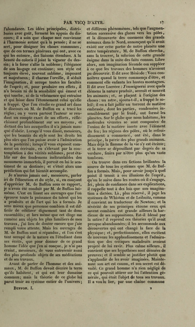l’abondance. Les idées principales, distri- buées avec goût, forment les appuis du dis- cours; il a soin que chaque mot convienne à l’harmonie autant qu’à la pensée ; il ne se sert, pour désigner les choses communes, que de ces termes généraux qui ont, avec ce qui les entoure, des liaisons étendues. A la beauté du coloris il joint la vigueur du des- sin; à la force s’allie la noblesse; l’élégance de son langage est continue; son style est toujours élevé, souvent sublime, imposant et majestueux; il charme l’oreille, il séduit l’imagination, il occupe toutes les facultés de l’esprit ; et, pour produire ces effets, il n’a besoin ni de la sensibilité qui émeut et qui touche, ni de la véhémence qui entraîne et qui laisse dans l’étonnement celui qu’elle a frappé. Que l’on étudie ce grand art dans le discours où M. de Buffon en a tracé les règles ; on y verra partout l’auteur se ren- dant un compte exact de ses efforts, réflé- chissant profondément sur ses moyens, et dictant des lois auxquelles il n’a jamais man- qué d’obéir. Lorsqu’il vous disoit, messieurs, que les beautés du style sont les droits les plus sûrs que l’on puisse avoir à l’admiration de la postérité ; lorsqu’il vous exposoit com- ment un écrivain, en s’élevant par la con- templation à des vérités sublimes, peut éta- blir sur des fondemens inébranlables des monumens immortels, il portoit en lui le sen- timent de sa destinée; et c’étoit alors une prédiction qui fut bientôt accomplie. Je n’aurois jamais osé, messieurs, parler ici de l’élocution et du style, si, en essayant d’apprécier M. de Buffon sous ce rapport, je n’avois été conduit par M. de Buffon lui- même. C’est en lisant ses ouvrages que l’on éprouve toute la puissance du talent qui les a produits et de l’art qui les a formés. Je sens mieux que personne combien il est dif- ficile de célébrer dignement tant de dons rassemblés; et lors même que cet éloge me ramène aux objets les plus familiers de mes travaux, j’ai lieu de douter encore que j’aie rempli votre attente. Mais les ouvrages de M. de Buffon sont si répandus, et l’ou s’est tant occupé de la nature en l’étudiant dans ses écrits, que pour donner de ce grand homme l’idée que j’en ai conçue, je n’ai pas craint, messieurs, de vous entretenir aussi des plus profonds objets de ses méditations et de ses travaux. Avant de parier de l’homme et des ani- maux , M. de Buffon devoit décrire la terre qu’ils habitent, et qui est leur domaine commun; mais la théorie de ce globe lui parut tenir au système entier de l’univers ; et différens phénomènes, tels que l’augmen- tation successive des glaces vers les pôles, et la découverte des ossemens des grands animaux dans le Nord, annonçant qu’il avoit existé sur cette partie de notre planète une autre température, M. de Buffon chercha, sans la trouver, la solution de cette grande énigme dans la suite des faits connus. Libre alors, son imagination féconde osa suppléer à ce que les travaux des hommes n’a voient pu découvrir. Il dit avec Hésiode : Vous con- noîtrez quand la terre commença d’être, et comment elle enfanta les hautes montagnes. Il dit avec Lucrèce : J’enseignerai avec quels élémens la nature produit, accroît et nourrit les animaux; et, se plaçant à l’origine des choses : un astre, ajouta-t-il, a frappé le so- leil ; il en a fait jaillir un torrent de matière embrasée, dont les parties, condensées in- sensiblement par le froid, ont formé les planètes. Sur le globe que nous habitons, les molécules vivantes se sont composées de l’union de la matière inerte avec l’élément du feu ; les régions des pôles, où le refroi- dissement a commencé, ont été, dans le principe, la patrie des plus grands animaux. Mais déjà la flamme de la vie s’y est éteinte; et la terre se dépouillant par degrés de sa verdure, finira par n’être plus qu’un vaste tombeau. On trouve dans ces fictions brillantes la source de tous ies systèmes que M. de Buf- fon a formés. Mais, pour savoir jusqu’à quel point il tenoit à ces illusions de l’esprit, qu’on le suive dans les routes où il s’engage. Ici, plein de confiance dans ses explications, il rappelle tout à des lois que son imagina- tion a dictées. Là, plus réservé, il juge les systèmes de Whiston et de Leibnitz, comme il convient au traducteur de Newton ; et la sévérité de ses principes étonne ceux qui savent combien est grande ailleurs la har- diesse de ses suppositions. Est-il blessé par la satire? il reprend ces théories qu’il avoit presque abandonnées ; il les accommode aux découvertes qui ont changé la face de la physique; et, perfectionnées, elles excitent de nouveau les applaudissemens et l’admira- tion que des critiques maladroits avoient projeté de lui ravir. Plus calme ailleurs, il convient que ses hypothèses sont dénuées de preuves; et il semble se justifier plutôt que s’applaudir de les avoir imaginées. Mainte- nant son art est connu, et son secret est dé- voilé. Ce grand homme n’a rien négligé de ce qui pouvoit attirer sur lui l’attention gé- nérale, qui étoit l’objet de tous ses travaux. Il a voulu lier, par une chaîne commune