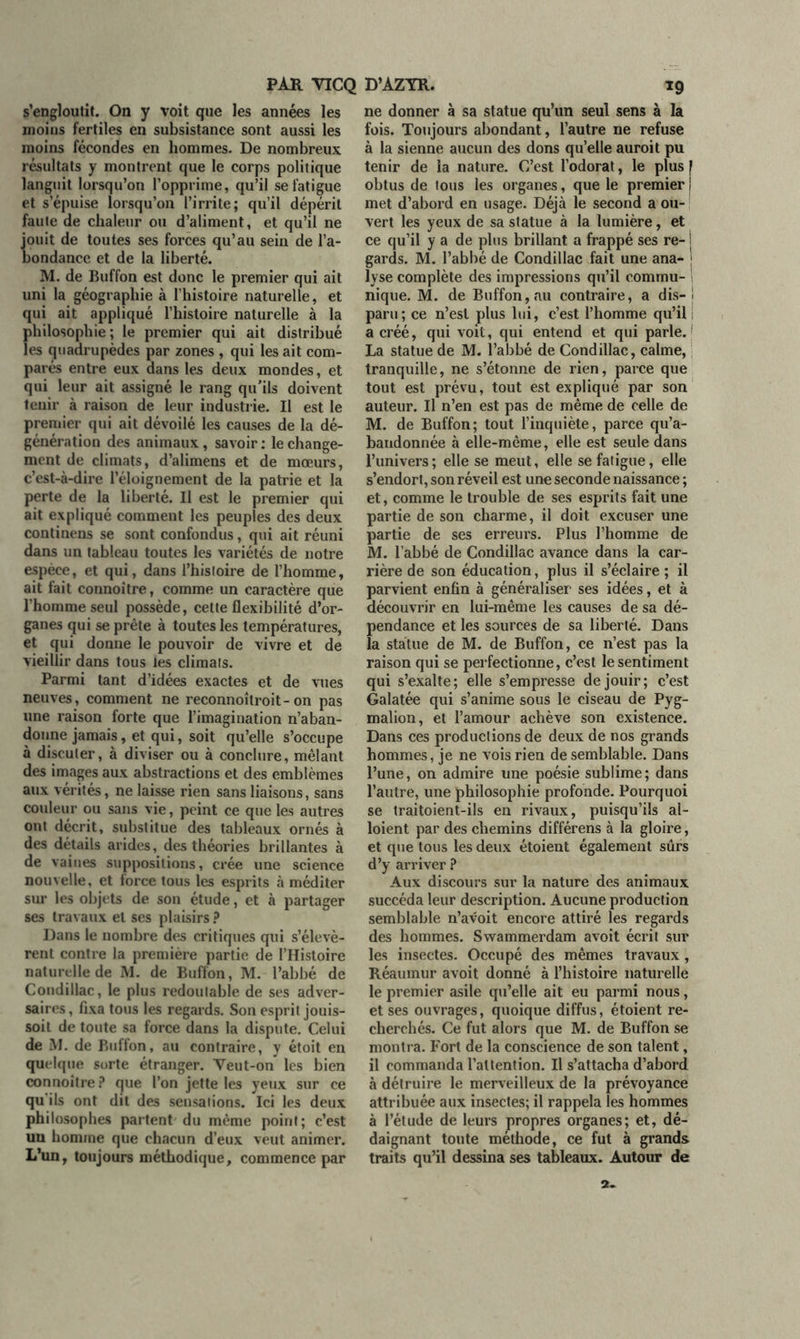 s’engloutit. On y voit que les années les moins fertiles en subsistance sont aussi les moins fécondes en hommes. De nombreux résultats y montrent que le corps politique languit lorsqu’on l’opprime, qu’il se fatigue et s’épuise lorsqu’on l’irrite; qu’il dépéril faute de chaleur ou d’aliment, et qu’il ne jouit de toutes ses forces qu’au sein de l’a- bondance et de la liberté. M. de Buffon est donc le premier qui ait uni la géographie à l’histoire naturelle, et qui ait appliqué l’histoire naturelle à la philosophie ; le premier qui ait distribué les quadrupèdes par zones , qui les ait com- parés entre eux dans les deux mondes, et qui leur ait assigné le rang qu'ils doivent tenir à raison de leur industrie. Il est le premier qui ait dévoilé les causes de la dé- génération des animaux, savoir : le change- ment de climats, d’alimens et de mœurs, c’est-à-dire l’éloignement de la patrie et la perte de la liberté. Il est le premier qui ait expliqué comment les peuples des deux continens se sont confondus, qui ait réuni dans un tableau toutes les variétés de notre espèce, et qui, dans l’hisloire de l’homme, ait fait connoître, comme un caractère que l’homme seul possède, cette flexibilité d’or- ganes qui se prête à toutes les températures, et qui donne le pouvoir de vivre et de vieillir dans tous les climats. Parmi tant d’idées exactes et de vues neuves, comment ne reconnoîtroit - on pas une raison forte que l’imagination n’aban- donne jamais, et qui, soit qu’elle s’occupe à discuter, à diviser ou à conclure, mêlant des images aux abstractions et des emblèmes aux vérités, ne laisse rien sans liaisons, sans couleur ou sans vie, peint ce que les autres ont décrit, substitue des tableaux ornés à des détails arides, des théories brillantes à de vaines suppositions, crée une science nouvelle, et force tous les esprits à méditer sur les objets de son étude, et à partager ses travaux et ses plaisirs ? Dans le nombre des critiques qui s’élevè- rent contre la première partie de l’Histoire naturelle de M. de Buffon, M. l’abbé de Condillac, le plus redoutable de ses adver- saires , fixa tous les regards. Son esprit jouis- soit de toute sa force dans la dispute. Celui de M. de Buffon, au contraire, y étoit en quelque sorte étranger. Veut-on les bien connoître? que l’on jette les yeux sur ce qu'ils ont dit des sensations. Ici les deux philosophes partent du même point; c’est un homme que chacun d’eux veut animer. L’un, toujours méthodique, commence par ne donner à sa statue qu’un seul sens à la fois. Toujours abondant, l’autre ne refuse à la sienne aucun des dons qu’elle auroit pu tenir de la nature. C’est l’odorat, le plus f obtus de tous les organes, que le premier i met d’abord en usage. Déjà le second a ou- vert les yeux de sa statue à la lumière, et ce qu’il y a de plus brillant a frappé ses re- i gards. M. l’abbé de Condillac fait une ana- ; lyse complète des impressions qu’il commu- nique. M. de Buffon, au contraire, a dis-! paru; ce n’est plus lui, c’est l’homme qu’il ; a créé, qui voit, qui entend et qui parle.1 La statue de M. l’abbé de Condillac, calme, tranquille, ne s’étonne de rien, parce que tout est prévu, tout est expliqué par son auteur. Il n’en est pas de même de celle de M. de Buffon; tout l’inquiète, parce qu’a- bandonnée à elle-même, elle est seule dans l’univers; elle se meut, elle se fatigue, elle s’endort, son réveil est une seconde naissance ; et, comme le trouble de ses esprits fait une partie de son charme, il doit excuser une partie de ses erreurs. Plus l’homme de M. l’abbé de Condillac avance dans la car- rière de son éducation, plus il s’éclaire ; il parvient enfin à généraliser ses idées, et à découvrir en lui-même les causes de sa dé- pendance et les sources de sa liberté. Dans la statue de M. de Buffon, ce n’est pas la raison qui se perfectionne, c’est le sentiment qui s’exalte; elle s’empresse de jouir; c’est Galatée qui s’anime sous le ciseau de Pyg- malion, et l’amour achève son existence. Dans ces productions de deux de nos grands hommes, je ne vois rien de semblable. Dans l’une, on admire une poésie sublime; dans l’autre, une philosophie profonde. Pourquoi se traitoient-ils en rivaux, puisqu’ils al- loient par des chemins différens à la gloire, et que tous les deux étoient également sûrs d’y arriver ? Aux discours sur la nature des animaux succéda leur description. Aucune production semblable n’avoit encore attiré les regards des hommes. Swammerdam avoit écrit sur les insectes. Occupé des mêmes travaux, Réaumur avoit donné à l’histoire naturelle le premier asile qu’elle ait eu parmi nous, et ses ouvrages, quoique diffus, étoient re- cherchés. Ce fut alors que M. de Buffon se montra. Fort de la conscience de son talent, il commanda l’attention. Il s’attacha d’abord à détruire le merveilleux de la prévoyance attribuée aux insectes; il rappela les hommes à l’étude de leurs propres organes; et, dé- daignant toute méthode, ce fut à grands traits qu’il dessina ses tableaux. Autour de 2-