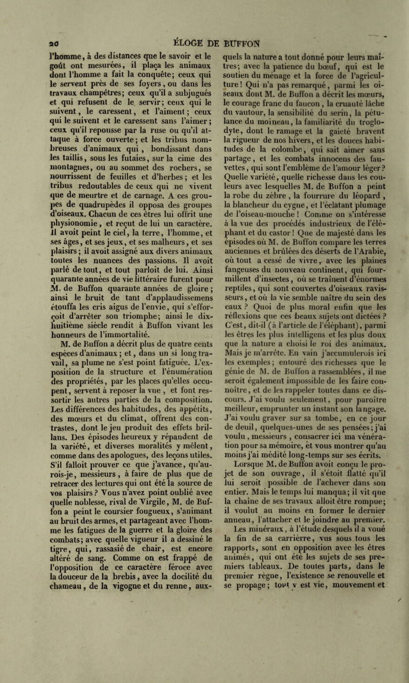 l’homme, à des distances que le savoir et le goût ont mesurées, il plaça les animaux dont l’homme a fait la conquête; ceux qui le servent près de ses foyers, ou dans les travaux champêtres; ceux qu’il a subjugués et qui refusent de le. servir; ceux qui le suivent, le caressent, et l’aiment ; ceux qui le suivent et le caressent sans l’aimer ; ceux qu’il repousse par la ruse ou qu’il at- taque à force ouverte ; et les tribus nom- breuses d’animaux qui , bondissant dans les taillis, sous les futaies, sur la cime des montagnes, ou au sommet des rochers, se nourrissent de feuilles et d’herbes ; et les tribus redoutables de ceux qui ne vivent que de meurtre et de carnage. A ces grou- pes de quadrupèdes il opposa des groupes d’oiseaux. Chacun de ces êtres lui offrit une physionomie, et reçut de lui un caractère. Il avoit peint le ciel, la terre, l’homme, et ses âges, et ses jeux, et ses malheurs, et ses plaisirs ; il avoit assigné aux divers animaux toutes les nuances des passions. Il avoit parlé de tout, et tout parloit de lui. Ainsi quarante années de vie littéraire furent pour M. de Buffon quarante années de gloire ; ainsi le bruit de tant d’applaudissemens étouffa les cris aigus de l’envie, qui s’effor- çoit d’arrêter son triomphe; ainsi le dix- huitième siècle rendit à Buffon vivant les honneurs de l’immortalité. M. de Buffon a décrit plus de quatre cents espèces d’animaux ; et, dans un si long tra- vail, sa plume ne s’est point fatiguée. L’ex- position de la structure et l’énumération des propriétés, par les places qu’elles occu- pent, servent à reposer la vue , et font res- sortir les autres parties de la composition. Les différences des habitudes, des appétits, des mœurs et du climat, offrent des con- trastes, dont le jeu produit des effets bril- lans. Des épisodes heureux y répandent de la variété, et diverses moralités y mêlent, comme dans des apologues, des leçons utiles. S’il falloit prouver ce que j’avance, qu’au- rois-je, messieurs, à faire de plus que de retracer des lectures qui ont été la source de vos plaisirs? Vous n’avez point oublié avec quelle noblesse, rival de Yirgile, M. de Buf- fon a peint le coursier fougueux, s’animant au bruit des armes, et partageant avec l’hom- me les fatigues de la guerre et la gloire des combats; avec quelle vigueur il a dessiné le tigre, qui, rassasié de chair, est encore altéré de sang. Comme on est frappé de l’opposition de ce caractère féroce avec la douceur de la brebis, avec la docilité du quels la nature a tout donné pour leurs maî- tres; avec la patience du bœuf, qui est le soutien du ménage et la force de l’agricul- ture! Qui n’a pas remarqué, parmi les oi- seaux dont M. de Buffon a décrit les mœurs, le courage franc du faucon, la cruauté lâche du vautour, la sensibilité du serin, la pétu- lance du moineau, la familiarité du troglo- dyte, dont le ramage et la gaieté bravent la rigueur de nos hivers, et les douces habi- tudes de la colombe, qui sait aimer sans partage, et les combats innocens des fau- vettes , qui sont l’emblème de l’amour léger? Quelle variété, quelle richesse dans les cou- leurs avec lesquelles M. de Buffon a peint la robe du zèbre , la fourrure du léopard , la blancheur du cygne, et l’éclatant plumage de l’oiseau-mouche ! Comme on s’intéresse à la vue des procédés industrieux de l’élé- phant et du castor ! Que de majesté dans les épisodes où M. de Buffon compare les terres anciennes et brûlées des déserts de l’Arabie, où tout a cessé de vivre, avec les plaines fangeuses du nouveau continent, qui four- millent d’insectes, où se traînent d’énormes reptiles, qui sont couvertes d’oiseaux ravis- seurs, et où la vie semble naître du sein des eaux ? Quoi de plus moral enfin que les réflexions que ces beaux sujets ont dictées ? C’est, dit-il (à l’article de l’éléphant), parmi les êtres les plus inlelligens et les plus doux que la nature a choisi le roi des animaux. Mais je m’arrête. En vain j’acctimulerois ici les exemples ; entouré des richesses que le génie de M. de Buffon a rassemblées, il me seroit également impossible de les faire cou- noître, et de les rappeler toutes dans ce dis- cours. J’ai voulu seulement, pour paraître meilleur, emprunter un instant son langage. J’ai voulu graver sur sa tombe, en ce jour de deuil, quelques-unes de ses pensées; j’ai voulu , messieurs , consacrer ici ma vénéra- tion pour sa mémoire, et vous montrer qu’au moins j’ai médité long-temps sur ses écrits. Lorsque M. de Buffon avoit conçu le pro- jet de son ouvrage, il s’étoit flatté qu’il lui seroit possible de l’achever dans son entier. Mais le temps lui manqua; il vit que la chaîne de ses travaux alloitètre rompue; il voulut au moins en former le dernier anneau, l’attacher et le joindre au premier. lies minéraux, à l’étude desquels il a voué la fin de sa carrièrre, vus sous tous les rapports, sont en opposition avec les êtres animés, qui ont été les sujets de ses pre- miers tableaux. De toutes parts, dans le premier règne, l’existence se renouvelle et