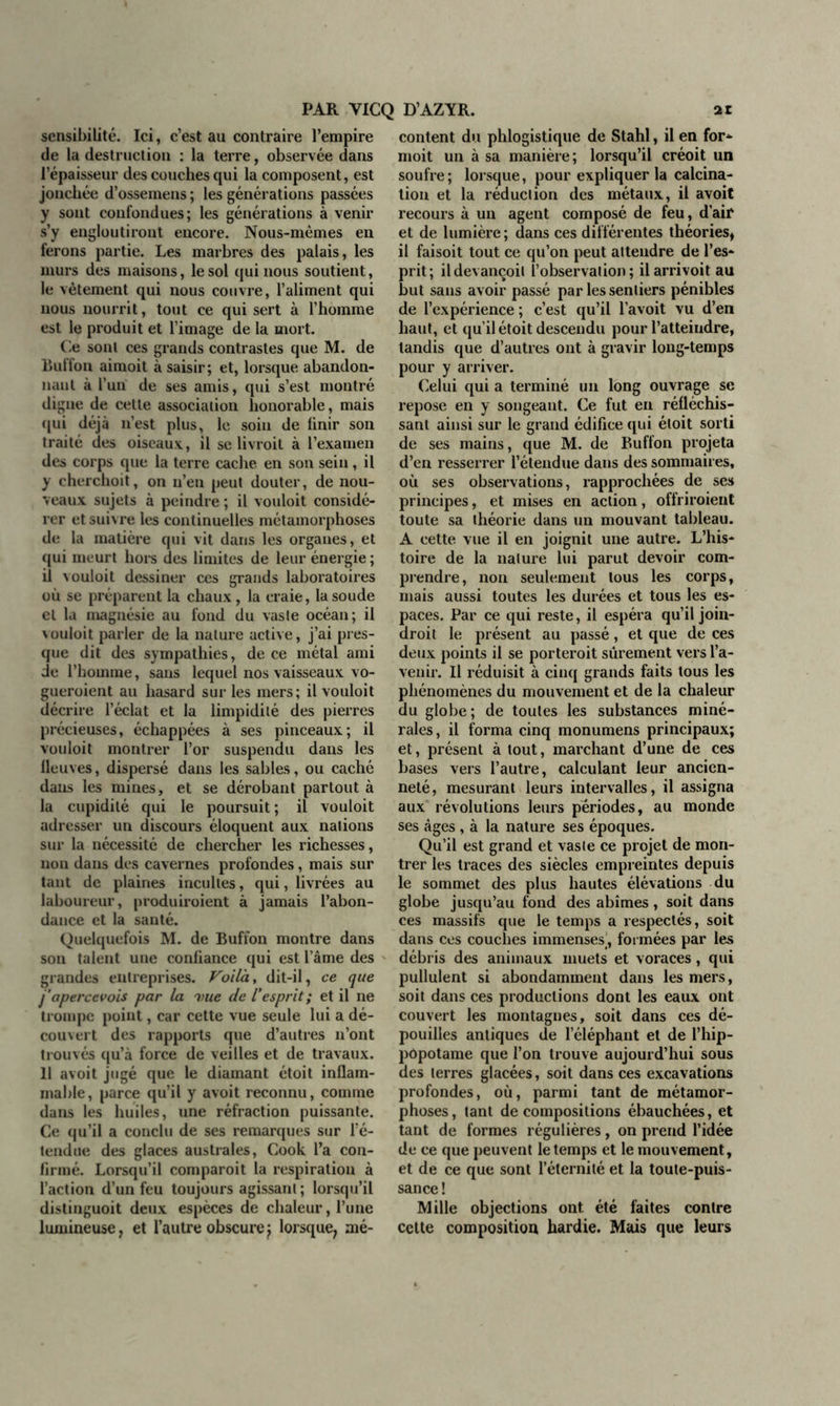 sensibilité. Ici, c’est au contraire l’empire de la destruction : la terre, observée dans l’épaisseur des couches qui la composent, est jonchée d’ossemens ; les générations passées y sont confondues; les générations à venir s’y engloutiront encore. Nous-mêmes en ferons partie. Les marbres des palais, les murs des maisons, le sol qui nous soutient, le vêtement qui nous couvre, l’aliment qui nous nourrit, tout ce qui sert à l’homme est le produit et l’image de la mort. Ce sont ces grands contrastes que M. de Buffon aimoit à saisir; et, lorsque abandon- nant à l’un de ses amis, qui s’est montré digne de cette association honorable, mais qui déjà n’est plus, le soin de finir son traité des oiseaux, il se livroit à l’examen des corps que la terre cache en son sein, il y cherchoit, on n’en peut douter, de nou- veaux sujets à peindre ; il vouloit considé- rer et suivre les continuelles métamorphoses de la matière qui vit dans les organes, et qui meurt hors des limites de leur énergie; il vouloit dessiner ces grands laboratoires où se préparent la chaux, la craie, la soude et la magnésie au fond du vaste océan; il vouloit parler de la nature active, j’ai pres- que dit des sympathies, de ce métal ami de l’homme, sans lequel nos vaisseaux vo- gueroient au hasard sur les mers; il vouloit décrire l’éclat et la limpidité des pierres précieuses, échappées à ses pinceaux; il vouloit montrer l’or suspendu dans les lleuves, dispersé dans les sables, ou caché dans les mines, et se dérobant partout à la cupidité qui le poursuit ; il vouloit adresser un discours éloquent aux nations sur la nécessité de chercher les richesses, non dans des cavernes profondes, mais sur tant de plaines incultes, qui, livrées au laboureur, produiroient à jamais l’abon- dance et la santé. Quelquefois M. de Buffon montre dans son talent une confiance qui est l’âme des grandes entreprises. Voila, dit-il, ce que j'aperccvois par la nue de l’esprit ; et il ne trompe point, car cette vue seule lui a dé- couvert des rapports que d’autres n’ont trouvés qu’à force de veilles et de travaux. 11 avoit jugé que le diamant étoit inflam- mable, parce qu’il y avoit reconnu, comme dans les huiles, une réfraction puissante. Ce qu’il a conclu de ses remarques sur l’é- tendue des glaces australes, Cook l’a con- firmé. Lorsqu’il comparoit la respiration à l’action d’un feu toujours agissant ; lorsqu’il distinguoit deux espèces de chaleur, l’une lumineuse, et l’autre obscure^ lorsque, mé- content du phlogistique de Stahl, il en for* moit un à sa manière; lorsqu’il créoit un soufre; lorsque, pour expliquer la calcina- tion et la réduction des métaux, il avoit recours à un agent composé de feu, d’air et de lumière; dans ces différentes théories, il faisoit tout ce qu’on peut attendre de l’es- prit; ildevançoil l’observation; il arrivoit au but sans avoir passé par les sentiers pénibles de l’expérience ; c’est qu’il l’avoit vu d’en haut, et qu’il étoit descendu pour l’atteindre, tandis que d’autres ont à gravir long-temps pour y arriver. Celui qui a terminé un long ouvrage se repose en y songeant. Ce fut en réfléchis- sant ainsi sur le grand édifice qui étoit sorti de ses mains, que M. de Buffon projeta d’en resserrer l’étendue dans des sommaires, où ses observations, rapprochées de ses principes, et mises en action, offriroient toute sa théorie dans un mouvant tableau. A cette vue il en joignit une autre. L’his- toire de la nature lui parut devoir com- prendre, non seulement tous les corps, mais aussi toutes les durées et tous les es- paces. Par ce qui reste, il espéra qu’il join- droit le présent au passé, et que de ces deux points il se porteroit sûrement vers l’a- venir. Il réduisit à cinq grands faits tous les phénomènes du mouvement et de la chaleur du globe; de toutes les substances miné- rales, il forma cinq monumens principaux; et, présent à tout, marchant d’une de ces bases vers l’autre, calculant leur ancien- neté, mesurant leurs intervalles, il assigna aux révolutions leurs périodes, au monde ses âges , à la nature ses époques. Qu’il est grand et vaste ce projet de mon- trer les traces des siècles empreintes depuis le sommet des plus hautes élévations du globe jusqu’au fond des abîmes, soit dans ces massifs que le temps a respectés, soit dans ces couches immenses’, formées par les débris des animaux muets et voraces, qui pullulent si abondamment dans les mers, soit dans ces productions dont les eaux ont couvert les montagnes, soit dans ces dé- pouilles antiques de l’éléphant et de l’hip- pôpotame que l’on trouve aujourd’hui sous des terres glacées, soit dans ces excavations profondes, où, parmi tant de métamor- phoses, tant décompositions ébauchées, et tant de formes régulières, on prend l’idée de ce que peuvent le temps et le mouvement, et de ce que sont l’éternité et la toute-puis- sance ! Mille objections ont été faites contre cette composition hardie. Mais que leurs