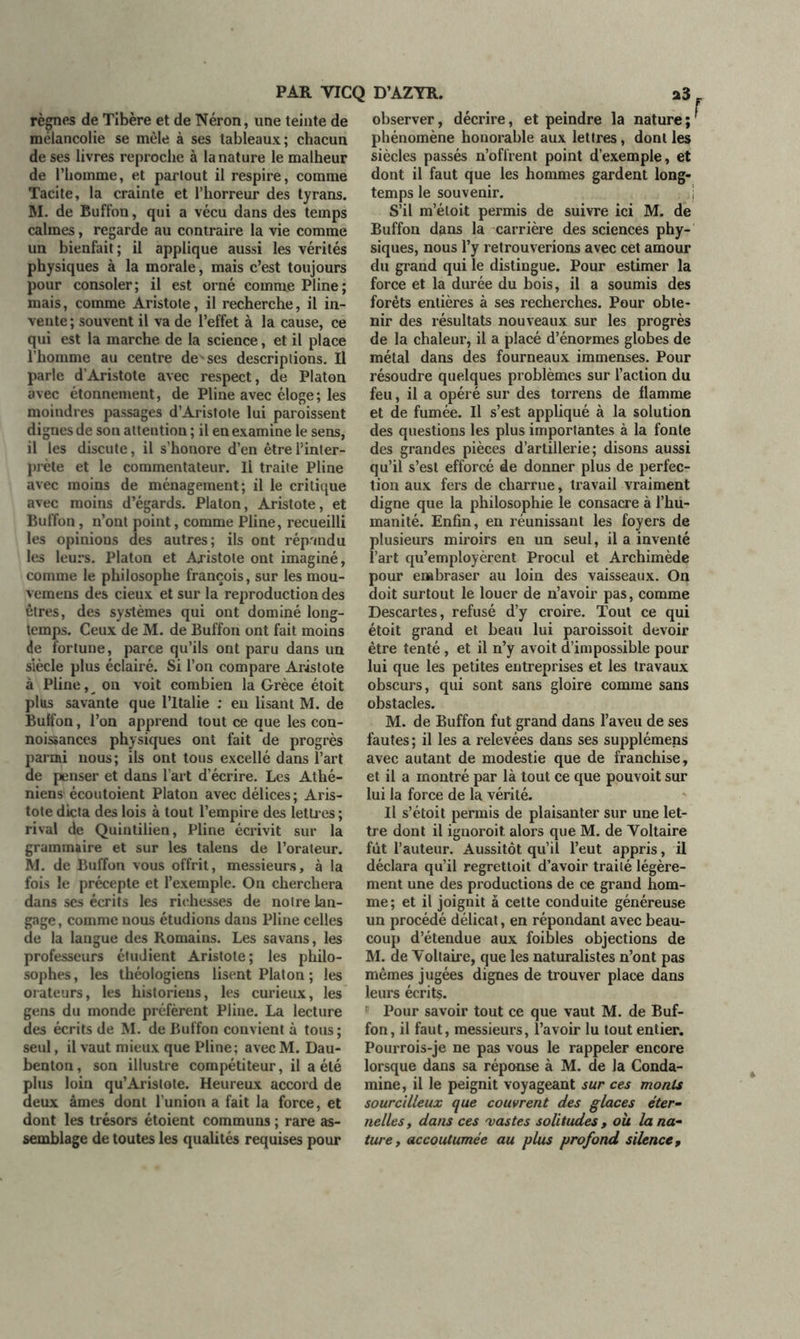 règnes de Tibère et de Néron, une teinte de mélancolie se mêle à ses tableaux; chacun de ses livres reproche à la nature le malheur de l’homme, et partout il respire, comme Tacite, la crainte et l’horreur des tyrans. M. de Bufl’on, qui a vécu dans des temps calmes, regarde au contraire la vie comme un bienfait; il applique aussi les vérités physiques à la morale, mais c’est toujours pour consoler; il est orné comme Pline; mais, comme Aristote, il recherche, il in- vente; souvent il va de l’effet à la cause, ce qui est la marche de la science, et il place l’homme au centre de ses descriptions. Il parle d’Aristote avec respect, de Platon avec étonnement, de Pline avec éloge ; les moindres passages d’Aristote lui paroissent dignes de son attention ; il en examine le sens, il les discute, il s’honore d’en être l’inter- prète et le commentateur. Il traite Pline avec moins de ménagement; il le critique avec moins d’égards. Platon, Aristote, et Buffon, n’ont point, comme Pline, recueilli les opinions des autres; ils ont répandu les leurs. Platon et Aristote ont imaginé, comme le philosophe françois, sur les mou- vemens des cieux et sur la reproduction des êtres, des systèmes qui ont dominé long- temps. Ceux de M. de Buffon ont fait moins de fortune, parce qu’ils ont paru dans un siècle plus éclairé. Si l’on compare Aristote à Pline, on voit combien la Grèce étoit plus savante que l’Italie : en lisant M. de Bulfon, l’on apprend tout ce que les con- noissances physiques ont fait de progrès parai nous; ils ont tous excellé dans l’art de penser et dans l’art d’écrire. Les Athé- niens écoutoient Platon avec délices; Aris- tote dicta des lois à tout l’empire des lettr es ; rival de Quintilien, Pline écrivit sur la grammaire et sur les talens de l’orateur. M. de Buffon vous offrit, messieurs, à la fois le précepte et l’exemple. On cherchera dans ses écrits les richesses de notre lan- gage , comme nous étudions dans Pline celles de la langue des Romains. Les savans, les professeurs étudient Aristote; les philo- sophes, les théologiens lisent Platon ; les orateurs, les historiens, les curieux, les gens du monde préfèrent Pline. La lecture des écrits de M. de Buffon convient à tous; seul, il vaut mieux que Pline; avec M. Dau- benton, son illustre compétiteur, il a été plus loin qu’Aristote. Heureux accord de deux âmes dont l’union a fait la force, et dont les trésors étoient communs ; rare as- semblage de toutes les qualités requises pour observer, décrire, et peindre la nature ; phénomène honorable aux lettres, dont les siècles passés n’offrent point d’exemple, et dont il faut que les hommes gardent long- temps le souvenir. S’il m’étoit permis de suivre ici M. de Buffon dans la carrière des sciences phy- siques, nous l’y retrouverions avec cet amour du grand qui le distingue. Pour estimer la force et la durée du bois, il a soumis des forêts entières à ses recherches. Pour obte- nir des résultats nouveaux sur les progrès de la chaleur, il a placé d’énormes globes de métal dans des fourneaux immenses. Pour résoudre quelques problèmes sur l’action du feu, il a opéré sur des torrens de flamme et de fumée. Il s’est appliqué à la solution des questions les plus importantes à la fonte des grandes pièces d’artillerie; disons aussi qu’il s’est efforcé de donner plus de perfec- tion aux fers de charrue, travail vraiment digne que la philosophie le consacre à l’hu- manité. Enfin, en réunissant les foyers de plusieurs miroirs en un seul, il a inventé l’art qu’employèrent Procul et Archimède pour embraser au loin des vaisseaux. On doit surtout le louer de n’avoir pas, comme Descartes, refusé d’y croire. Tout ce qui étoit grand et beau lui paroissoit devoir être tenté , et il n’y avoit d’impossible pour lui que les petites entreprises et les travaux obscurs, qui sont sans gloire comme sans obstacles. M. de Buffon fut grand dans l’aveu de ses fautes ; il les a relevées dans ses supplémens avec autant de modestie que de franchise, et il a montré par là tout ce que pouvoit sur lui la force de la vérité. Il s’étoit permis de plaisanter sur une let- tre dont il iguoroit. alors que M. de Voltaire fût l’auteur. Aussitôt qu’il l’eut appris, il déclara qu’il regrettoit d’avoir traité légère- ment une des productions de ce grand hom- me; et il joignit à cette conduite généreuse un procédé délicat, en répondant avec beau- coup d’étendue aux foibles objections de M. de Voltaire, que les naturalistes n’ont pas mêmes jugées dignes de trouver place dans leurs écrits. Pour savoir tout ce que vaut M. de Buf- fon, il faut, messieurs, l’avoir lu tout entier. Pourrois-je ne pas vous le rappeler encore lorsque dans sa réponse à M. de la Conda- mine, il le peignit voyageant sur ces monts sourcilleux que couvrent des glaces éter- nelles, dans ces 'vastes solitudes, oit la na- ture, accoutumée au plus profond silence.