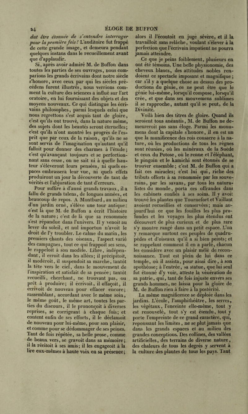 dut être étonnée de s'entendre interroger pour la première fois ! L’auditoire fut frappé de celte grande image, et demeura pendant quelques instans dans le recueillement avant que d’applaudir. Si, après avoir admiré M. de Buffon dans toutes les parties de ses ouvrages, nous com- parions les grands écrivains dont notre siècle s’honore, avec ceux par qui les siècles pré- cédens furent illustrés, nous verrions com- ment la culture des sciences a influé sur l’art oratoire, en lui fournissant des objets et des moyens nouveaux. Ce qui distingue les écri- vains philosophes, parmi lesquels celui que nous regrettons s’est acquis tant de gloire, c’est qu’ils ont trouvé, dans la nature même, des sujets dont les beautés seront éternelles; c’est qu’ils n’ont montré les progrès de l’es- prit que par ceux de la raison, qu’ils ne se sont servis de l’imagination qu’autant qu’il falloit pour donner des charmes à l’élude ; c’est qu’avançant toujours et se perfection- nant sans cesse, on ne sait ni à quelle hau- teur s’élèveront leurs pensées, ni quels es- paces embrassera leur vue, ni quels effets produiront un jour la découverte de tant de vérités et l’abjuration de tant d’erreurs. Pour suffire à d’aussi grands travaux, il a fallu de grands talens, de longues années, et beaucoup de repos. A Montbard, au milieu d’un jardin orné, s’élève une tour antique: c’est là que M. de Buffon a écrit l’histoire de la nature ; c’est de là que sa renommée s’est répandue dans l’univers. Il y venoit au lever du soleil, et nul importun n’avoit le droit de l’y troubler. Le calme du matin, les premiers chants des oiseaux, l’aspect varié des campagnes, tout ce qui frappoit ses sens, le rappeloit à son modèle. Libre, indépen- dant, il erroit dans les allées; il précipitoit, il modéroit, il suspendoit sa marche, tantôt la tête vers le ciel, dans le mouvement de l’inspiration et satisfait de sa pensée; tantôt recueilli, cherchant, ne trouvant pas, ou prêt à produire; il écrivoit, ileffaçoit, il écrivoit de nouveau pour effacer encore; rassemblant, accordant avec le même soin, le même goût, le même art, toutes les par- ties du discours, il le prononçoit à diverses reprises, se corrigeant à chaque fois; et content enfin de ses efforts, il le déclamoit de nouveau pour lui-même, pour son plaisir, et comme pour se dédommager de ses peines. Tant de fois répétée, sa belle prose, comme de beaux vers, se gravoit dans sa mémoire; il la réciloit à ses amis ; il les engageoit à la lire eux-mêmes à haute voix en sa présence ; alors il l’écoutoit en juge sévère, et il la travailloit sans relâche, voulant s’élever à la perfection que l’écrivain impatient ne pourra jamais atteindre. Ce que je peins foiblement, plusieurs en ont été témoins. Une belle physionomie, des cheveux blancs, des attitudes nobles ren- doient ce spectacle imposant et magnifique ; car s’il y a quelque chose au dessus des pro- ductions du génie, ce ne peut être que le génie lui-même, lorsqu’il compose, lorsqu’il crée, et que dans ses mouvemens sublimes il se rapproche, autant qu’il se peut, de la Divinité. Voilà bien des titres de gloire. Quand ils seroient tous anéantis, M. de Buffon ne de- meureroit pas sans éloge. Parmi les monu- mens dont la capitale s’honore, il en est un que la munificence des rois consacre à la na- ture, où les productions de tous les règnes sont réunies, où les minéraux de la Suède et ceux du Potose, où le renne et l’éléphant, le pingoin et le kamichi sont étonnés de se trouver ensemble ; c’est M. de Buffon qui a fait ces miracles; c’est lui qui, riche des tributs offerts à sa renommée par les souve- rains, par les savans, par tous les natura- listes du monde, porta ces offrandes dans les cabinets confiés à ses soins. U y avoit trouvé les plantes que Tournefort et Vaillant avoient recueillies et conservées; mais au- jourd’hui ce que les fouilles les plus pro- fondes et les voyages les plus étendus ont découvert de plus curieux et de plus rare s’y montre rangé dans un petit espace. L’on y remarque surtout ces peuples de quadru- pèdes et d’oiseaux qu’il a si bien peints; et se rappelant comment il en a parlé, chacun les considère avec un plaisir mêlé de recon- noissance. Tout est plein de lui dans ce temple, où il assista, pour ainsi dire, à son apothéose; à l’entrée, sa statue, que lui seul fut étonné d’y voir, atteste la vénération de sa patrie, qui, tant de fois injuste envers ses grands hommes, ne laissa pour la gloire de. M. de Buffon rien à faire à la postérité. La même magnificence se déploie dans les jardins. L’école, l’amphithéâtre, les serres, les végétaux, l’enceinte elle-même, tout y est renouvelé, tout s’y est étendu, tout y porte l’empreinte de ce grand caractère, qui, repoussant les limites, ne se plut jamais que dans les grands espaces et au milieu des grandes conceptions. Des collines, des vallées artificielles, des terrains de diverse nature, des chaleurs de tous les degrés y servent à la culture des plantes de tous les pays. Tant