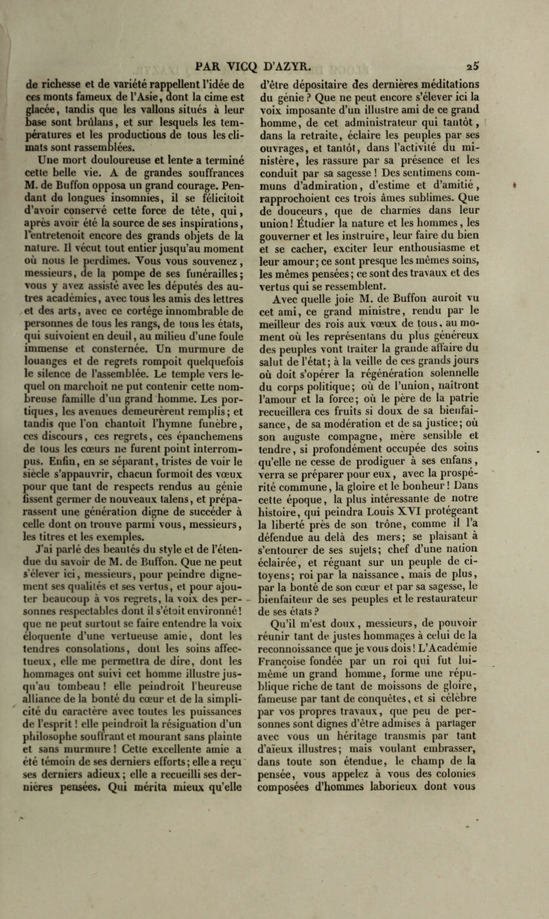 de richesse et de variété rappellent l’idée de ces monts fameux de l’Asie, dont la cime est glacée, tandis que les vallons situés à leur base sont brûlans, et sur lesquels les tem- pératures et les productions de tous les cli- mats sont rassemblées. Une mort douloureuse et lente” a terminé cette belle vie. A de grandes souffrances M. de Buffon opposa un grand courage. Pen- dant de longues insomnies, il se félicitoit d’avoir conservé cette force de tète, qui, après avoir été la source de ses inspirations, l’entretenoit encore des grands objets de la nature. Il vécut tout entier jusqu’au moment où nous le perdîmes. Vous vous souvenez, messieurs, de la pompe de ses funérailles ; vous y avez assisté avec les députés des au- tres académies, avec tous les amis des lettres et des arts, avec ce cortège innombrable de personnes de tous les rangs, de tous les états, qui suivoient en deuil, au milieu d’une foule immense et consternée. Un murmure de louanges et de regrets rompoit quelquefois le silence de l’assemblée. Le temple vers le- quel on marchoit ne put contenir cette nom- breuse famille d’un grand homme. Les por- tiques, les avenues demeurèrent remplis; et tandis que l’on chantoit l’hymne funèbre, ces discours, ces regrets, ces épanchemens de tous les cœurs ne furent point interrom- pus. Enfin, en se séparant, tristes de voir le siècle s’appauvrir, chacun formoit des vœux pour que tant de respects rendus au génie fissent germer de nouveaux lalens, et prépa- rassent une génération digne de succéder à celle dont on trouve parmi vous, messieurs, les titres et les exemples. J’ai parlé des beautés du style et de l’éten- due du savoir de M. de Buffon. Que ne peut s’élever ici, messieurs, pour peindre digne- ment ses qualités et ses vertus, et pour ajou- ter beaucoup à vos regrets, la voix des per- sonnes respectables dont il s’étoit environné! que ne peut surtout se faire entendre la voix éloquente d’une vertueuse amie, dont les tendres consolations, dont les soins affec- tueux, elle me permettra de dire, dont les hommages ont suivi cet homme illustre jus- qu’au tombeau ! elle peiudroil l’heureuse alliance de la bonté du cœur et de la simpli- cité du caractère avec toutes les puissances de l’esprit ! elle peindroit la résignation d’un philosophe souffrant et mourant sans plainte et sans murmure ! Cette excellente amie a été témoin de ses derniers efforts ; elle a reçu ses derniers adieux ; elle a recueilli ses der- nières pensées. Qui mérita mieux qu’elle d’être dépositaire des dernières méditations du génie ? Que ne peut encore s’élever ici la voix imposante d’un illustre ami de ce grand homme, de cet administrateur qui tantôt, dans la retraite, éclaire les peuples par ses ouvrages, et tantôt, dans l’activité du mi- nistère, les rassure par sa présence et les conduit par sa sagesse ! Des sentimens com- muns d’admiration, d’estime et d’amitié, rapprochoient ces trois âmes sublimes. Que de douceurs, que de charmes dans leur union! Étudier la nature et les hommes, les gouverner et les instruire, leur faire du bien et se cacher, exciter leur enthousiasme et leur amour; ce sont presque les mêmes soins, les mêmes pensées ; ce sont des trav aux et des vertus qui se ressemblent. Avec quelle joie M. de Buffon auroit vu cet ami, ce grand ministre, rendu par le meilleur des rois aux vœux de tous, au mo- ment où les représentans du plus généreux des peuples vont traiter la grande allaire du salut de l’état; à la veille de ces grands jours où doit s’opérer la régénération solennelle du corps politique; où de l’union, naîtront l’amour et la force ; où le père de la patrie recueillera ces fruits si doux de sa bienfai- sance, de sa modération et de sa justice; où son auguste compagne, mère sensible et tendre, si profondément occupée des soins qu’elle ne cesse de prodiguer à ses enfans, verra se préparer pour eux, avec la prospé- rité commune, la gloire et le bonheur ! Dans cette époque, la plus intéressante de notre histoire, qui peindra Louis XVI protégeant la liberté près de son trône, comme il l’a défendue au delà des mers; se plaisant à s’entourer de ses sujets; chef d’une nation éclairée, et régnant sur un peuple de ci- toyens ; roi par la naissance, mais de plus, ar la bonté de son cœur et par sa sagesse, le ienfaiteur de ses peuples et le restaurateur de ses états ? Qu’il m’est doux, messieurs, de pouvoir réunir tant de justes hommages à celui de la reconnoissance que je vous dois ! L’Académie Françoise fondée par un roi qui fut lui- même un grand homme, forme une répu- blique riche de tant de moissons de gloire, fameuse par tant de conquêtes, et si célèbre par vos propres travaux, que peu de per- sonnes sont dignes d’être admises à partager avec vous un héritage transmis par tant d’aïeux illustres; mais voulant embrasser, dans toute son étendue, le champ de la pensée, vous appelez à vous des colonies composées d’hommes laborieux dont vous