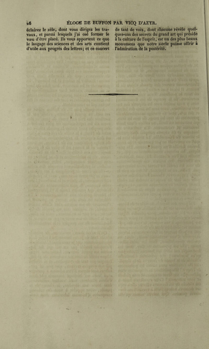 éclairez le zèle, dont vous dirigez les tra- vaux, et parmi lesquels j’ai osé former le vœu d’être placé. Ils vous apportent ce que le langage des sciences et des arts contient d’utile aux progrès des lettres; et ce concert de tant de voix, dont chacune révèle quel- ques-uns des secrets du grand art qui préside à la culture de l’esprit, est un des plus beaux monumens que notre siècle puisse offrir à l’admiration de la postérité.
