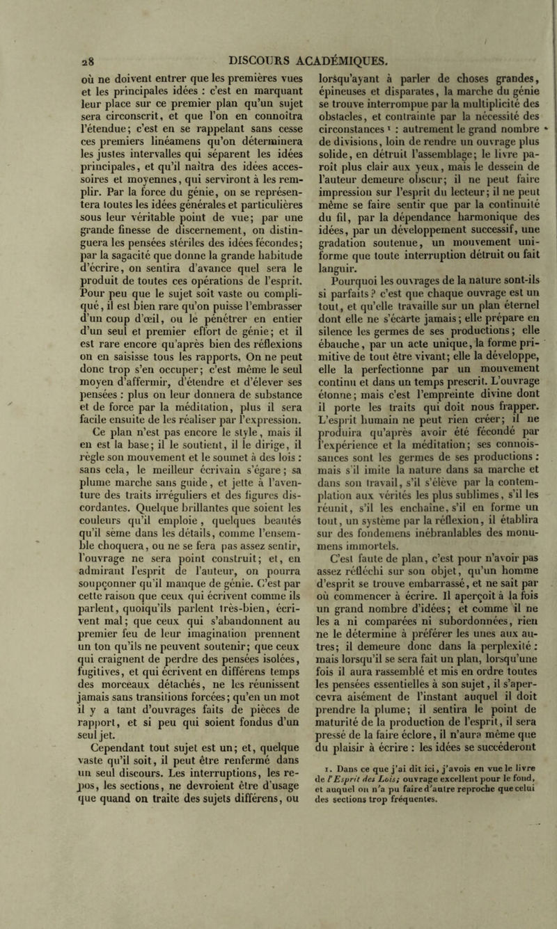 où ne doivent entrer que les premières vues et les principales idées : c’est en marquant leur place sur ce premier plan qu’un sujet sera circonscrit, et que l’on en connoîtra l’étendue; c’est en se rappelant sans cesse ces premiers linéamens qu’on déterminera les justes intervalles qui séparent les idées principales, et qu’il naîtra des idées acces- soires et moyennes, qui serviront à les rem- plir. Par la force du génie, on se représen- tera toutes les idées générales et particulières sous leur véritable point de vue; par une grande finesse de discernement, on distin- guera les pensées stériles des idées fécondes ; par la sagacité que donne la grande habitude d’écrire, on sentira d’avance quel sera le produit de toutes ces opérations de l’esprit. Pour peu que le sujet soit vaste ou compli- qué , il est bien rare qu’on puisse l’embrasser d’un coup d’œil, ou le pénétrer en entier d’un seul et premier effort de génie; et il est rare encore qu’après bien des réflexions on en saisisse tous les rapports. On ne peut donc trop s’en occuper; c’est même le seul moyen d’affermir, d’étendre et d’élever ses pensées : plus on leur donnera de substance et de force par la méditation, plus il sera facile ensuite de les réaliser par l’expression. Ce plan n’est pas encore le style, mais il en est la base; il le soutient, il le dirige, il règle son mouvement et le soumet à des lois : sans cela, le meilleur écrivain s’égare; sa plume marche sans guide, et jette à l’aven- ture des traits irréguliers et des figures dis- cordantes. Quelque brillantes que soient les couleurs qu’il emploie, quelques beautés qu’il sème dans les détails, comme l’ensem- ble choquera, ou ne se fera pas assez sentir, l’ouvrage ne sera point construit; et, en admirant l’esprit de l’auteur, on pourra soupçonner qu’il manque de génie. C’est par cette raison que ceux qui écrivent comme ils parlent, quoiqu’ils parlent très-bien, écri- vent mal; que ceux qui s’abandonnent au premier feu de leur imagination prennent un ton qu’ils ne peuvent soutenir; que ceux qui craignent de perdre des pensées isolées, fugitives, et qui écrivent en différens temps des morceaux détachés, ne les réunissent jamais sans transitions forcées; qu’en un mot il y a tant d’ouvrages faits de pièces de rapport, et si peu qui soient fondus d’un seul jet. Cependant tout sujet est un; et, quelque vaste qu’il soit, il peut être renfermé dans un seul discours. Les interruptions, les re- pos , les sections, ne devroient être d’usage que quand on traite des sujets différens, ou lorsqu’ayant à parler de choses grandes, épineuses et disparates, la marche du génie se trouve interrompue par la multiplicité des obslacles, et contrainte par la nécessité des circonstances1 : autrement le grand nombre de divisions, loin de rendre un ouvrage plus solide, en détruit l’assemblage; le livre pa- roît plus clair aux yeux, mais le dessein de l’auteur demeure obscur; il ne peut faire impression sur l’esprit du lecteur; il ne peut même se faire sentir que par la continuité du fil, par la dépendance harmonique des idées, par un développement successif, une gradation soutenue, un mouvement uni- forme que toute interruption détruit ou fait languir. Pourquoi les ouvrages de la nature sont-ils si parfaits ? c’est que chaque ouvrage est un tout, et qu’elle travaille sur un plan éternel dont elle ne s’écarte jamais ; elle prépare eu silence les germes de ses productions ; elle ébauche, par un acte unique, la forme pri- mitive de tout être vivant; elle la développe, elle la perfectionne par un mouvement continu et dans un temps prescrit. L’ouvrage étonne; mais c’est l’empreinte divine dont il porte les traits qui doit nous frapper. L’esprit humain ne peut rien créer; il ne produira qu’après avoir été fécondé par l’expérience et la méditation; ses connois- sances sont les germes de ses productions : mais s’il imite la nature dans sa marche et dans son travail, s’il s’élève par la contem- plation aux vérités les plus sublimes, s’il les réunit, s’il les enchaîne, s’il en forme un tout, un système par la réflexion, il établira sur des fondemens inébranlables des monu- mens immortels. C’est faute de plan, c’est pour n’avoir pas assez réfléchi sur son objet, qu’un homme d’esprit se trouve embarrassé, et ne sait par où commencer à écrire. Il aperçoit à la fois un grand nombre d’idées; et comme il ne les a ni comparées ni subordonnées, rien ne le détermine à préférer les unes aux au- tres; il demeure donc dans la perplexité: mais lorsqu’il se sera fait un plan, lorsqu’une fois il aura rassemblé et mis en ordre toutes les pensées essentielles à son sujet, il s’aper- cevra aisément de l’instant auquel il doit prendre la plume; il sentira le point de maturité de la production de l’esprit, il sera pressé de la faire éclore, il n’aura même que du plaisir à écrire : les idées se succéderont i. Dans ce que j’ai dit ici, j’avois en vue le livre de F Esprit tics Lois; ouvrage excellent pour le fond, et auquel on n’a pu faire d’autre reproche que celui des sections trop fréquentes.