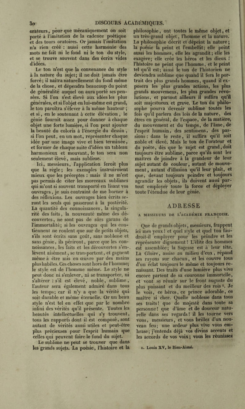 orateurs, pour que mécaniquement on soit porté à l’imitation de la cadence poétique et des tours oratoires. Or jamais l’imitation n’a rien créé : aussi cette harmonie des mots ne fait ni le fond ni le ton du style, et se trouve souvent dans des écrits vides d’idées. Le ton n’est que la convenance du style à la nature du sujet; il ne doit jamais être forcé ; il naîtra naturellement du fond même de la chose, et dépendra beaucoup du point de généralité auquel on aura porté ses pen- sées. Si l’on s’est élevé aux idées les plus générales, et si l’objet en lui-même est grand, le ton paroîtra s’élever à la même hauteur ; et si, en le soutenant à cette élévation , le génie fournit assez pour donner à chaque objet une forte lumière, si l’on peut ajouter la beauté du coloris à l’énergie du dessin , si l’on peut, en un mot, représenter chaque idée par une image vive et bien terminée, et former de chaque suite d’idées un tableau harmonieux et mouvant, le ton sera non seulement élevé, mais sublime. Ici, messieurs, l’application feroit plus que la règle ; les exemples inslruiroient mieux que les préceptes : mais il ne m’est pas permis de citer les morceaux sublimes qui m’ont si souvent transporté en lisant vos ouvrages, je suis contraint de me borner à des réflexions. Les ouvrages bien écrits se- ront les seuls qui passeront à la postérité. La quantité des connoissances, la singula- rité des faits, la nouveauté même des dé- couvertes, ne sont pas de sûrs garans de l’immortalité; si les ouvrages qui les con- tiennent ne roulent que sur de petits objets, s’ils sont écrits sans goût, sans noblesse et sans génie, ils périront, parce que les con- noissances, les faits et les découvertes s’en-, lèvent aisément, se transportent, et gagnent même à être mis en œuvre par des mains plus habiles. Ces choses sont hors de l’homme; le style est de l’homme même. Le style ne peut donc ni s’enlever, ni se transporter, ni s’altérer : s’il est élevé, noble, sublime , l’auteur sera également admiré dans tous les temps; car il n’y a que la vérité qui soit durable et même éternelle. Or un beau style n’est tel en effet que par le nombre infini des vérités qu’il présente. Toutes les beautés intellectuelles qui s’y trouvent, tous les rapports dont il est composé, sont autant de vérités aussi utiles et peut-être plus précieuses pour l’esprit humain que celles qui peuvent faire le fond du sujet. Le sublime ne peut se trouver que dans les grands sujets. La poésie, l’histoire et la philosophie, ont toutes le même objet, et un très-grand objet, l’homme et la nature. La philosophie décrit et dépeint la nature ; la poésie la peint et l’embellit; elle peint aussi les hommes, elle les agrandit; elle les exagère; elle crée les héros et les dieux : l’histoire ne peint que l’homme, et le peint tel qu’il est; ainsi le ton de l’historien ne deviendra sublime que quand il fera le por- trait des plus grands hommes, quand il ex- posera les plus grandes actions, les plus grands mouvemens, les plus grandes révo- lutions, et partout ailleurs il suffira qu’il soit majestueux et grave. Le ton du philo- sophe pourra devenir sublime toutes les fois qu’il parlera des lois de la nature, des êtres en général, de l’espace, de la matière, du mouvement -et du temps, de l’âme, de l’esprit humain, des sentimens, des pas- sions ; dans le reste, il suffira qu’il soit noble et élevé. Mais le ton de l’orateur et du poète, dès que le sujet est grand,doit toujours être sublime, parce qu’ils sont les maîtres de joindre à la grandeur de leur sujet autant de couleur, autant de mouve- ment, autant d’illusion qu’il leur plaît, et que, devant toujours peindre et toujours agrandir les objets, ils doivent aussi par- tout employer toute la force et déployer toute l’étendue de leur génie. ADRESSE A MESSIEURS DE u’aCADEMIE FRANÇOISE. Que de grands objets, messieurs, frappent ici mes yeux ! et quel style et quel ton fau- droit-il employer pour les peindre et les représenter dignement ! L’élite des hommes est assemblée; la Sagesse est à leur tête. La Gloire, assise au milieu d’eux, répand ses rayons sur chacun, et les couvre tous d’un éclat toujours le même et toujours re- naissant. Des traits d’une lumière plus vive encore partent de sa couronne immortelle, et vont se réunir sur le front auguste du plus puissant et du meilleur des rois ». Je le vois, ce héros, ce prince adorable, ce maître si cher. Quelle noblesse dans tous ses traits! que de majesté dans toute sa personne ! que d’âme et de douceur natu- relle dans ses regards! il les tourne vers vous, messieurs, et vous brillez d’un nou- veau feu; une ardeur plus vive vous em- brase; j’entends déjà vos divins accents et les accords de vos voix; vous les réunissez i. Louis XV, le Bien-Aimé.