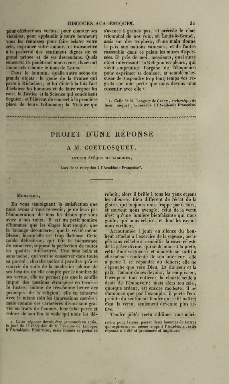 pour célébrer ses vertus, pour chanter ses victoires, pour applaudir à notre bonheur; vous les réunissez pour faire éclater votre zèle, exprimer votre amour, et transmettre à la postérité des sentimens dignes de ce grand prince et de ses descendans. Quels concerts ! ils pénètrent mon cœur ; ils seront immortels comme le nom de Louis. Dans le lointain, quelle autre scène de grands objets ! le génie de la France qui parle à Richelieu , et lui dicte à la fois l’art d’éclairer les hommes et de faire régner les rois; la Justice et la Science qui conduisent Seguier, et l’élèvent de concert à la première place de leurs tribunaux; la Victoire qui s’avance à grands pas, et précède le char triomphal de nos rois, où Louis-le-Grand, assis sur des trophées, d’une main donne la paix aux nations vaincues, et de l’autre rassemble dans ce palais les muses disper- sées. Et près de moi, messieurs, quel autre objet intéressant ! la Religion en pleurs, qui vient emprunter l’organe de l’éloquence pour exprimer sa douleur, et semble m’ac- cuser de suspendre trop long-temps vos re- grets sur une perle que nous devons tous ressentir avec elle T. i. Celle de M. Languet de Gergy, archevêque de Sens, auquel j’ai succédé à l'Académie Françoise. PROJET D’UNE RÉPONSE A M. COETLOSQUiET, ANCIEN ÉVÊQUE DE DIMOGES , Lors de sa réception à l’Académie Françoise r. Monsieur , En vous témoignant la satisfaction que nous avons à vous recevoir, je ne ferai pas l’énumération de tous les droits que vous aviez à nos vœux. Il est un petit nombre d’hommes que les éloges font rougir, que la louange déconcerte, que la vérité même blesse, lorsqu’elle est trop flatteuse. Cette noble délicatesse, qui fait la bienséance du caractère, suppose la perfection de toutes les qualités intérieures. Une âme belle et sans tache, qui veut se conserver dans toute sa pureté, cherche moins à paroître qu’à se couvrir du voile de la modestie; jalouse de ses beautés quelle compte par le nombre de ses vertus, elle ne permet pas que le souffle impur des passions étrangères en ternisse le lustre; imbue de très-bonne heure des principes de la religion, elle en conserve avec le même soin les impressions sacrées : mais comme ces caractères divins sont gra- vés en traits de flamme, leur éclat perce et colore de son feu le voile qui nous les dé- i. Celte réponse devoit être prononcée en 1760, le jour de la réception de M. l’évèque de Limoges à l’Académie Françoise; mais comme ce prélat se roboit ; alors il brille à tous les yeux et sans les offenser. Bien différent de l’éclat de la gloire, qui toujours nous frappe par éclairs, et souvent nous aveugle, celui de la vertu n’est qu’une lumière bienfaisante qui nous guide, qui nous éclaire, et dont les rayons nous vivifient. Accoutumée à jouir en silence du bon- heur attaché à l’exercice de la sagesse, occu- pée sans relâche à recueillir la rosée céleste de la grâce divine, qui seule nourrit la piété, cette âme vertueuse et modeste se suffit à elle-même : contente de son intérieur, elle a peine à se répandre au dehors; elle ne s’épanche que vers Dieu. La douceur et la paix, l’amour de ses devoirs, la remplissent, l’occupent tout entière; la charité seule a droit de l’émouvoir ; mais alors son zèle , quoique ardent, est encore modeste; il ne s’annonce que par l’exemple; il porte l’em- preinte du sentiment tendre qui le fit naître; c’est la vertu, seulement devenue plus ac- tive. Tendre piété ! vertu sublime ! vous rnéri- retira pour laisser passer deux hommes de lettres qui aspiroient en même temps à l’Académie, cette réponse n’a été ni prononcée ni imprimée.