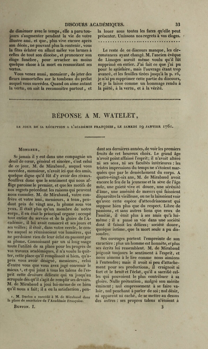 de diminuer avec le temps, elle a paru tou- jours s’augmenter pendant la vie de votre Illustre ami, et que, plus vive encore après son décès, ne pouvant plus la contenir, vous la fîtes éclater en allant mêler vos larmes à celles de tout son diocèse, et prononcer son éloge funèbre, pour arracher au moins quelque chose à la mort en ressuscitant ses vertus. Vous venez aussi, monsieur, de jeter des fleurs immortelles sur le tombeau du prélat auquel vous succédez. Quand on aime autant la vertu, on sait la reconnoitre partout, et la louer sous toutes les faces qu’elle peut présenter. Unissons nos regrets à vos éloges, r Le reste de ce discours manque, les cir- constances ayant changé. M. l’ancien évêque de Limoges auroit même voulu qu’il fût supprimé en entier. J’ai fait ce que j’ai pu pour le satisfaire, mais l’ouvrage étant trop avancé, et les feuilles tirées jusqu’à la p. 16, je n’ai pu supprimer cette partie du discours, et je la laisse comme un hommage rendu à la piété, à la vertu, et à la vérité. RÉPONSE A M. WATELET, I.K JOUR DE SA RECEPTION A l’aCADÉMIE FRANÇOISE, DE SAMEDI IQ JANVIER 1761. Monsieur, S r jamais il y eut dans une compagnie un deuil de cœur, général et sincère, c’est celui de ce jour. M. de Mirabaud, auquel vous succédez, monsieur, n’avoit ici que des amis, quelque digne qu’il fût d’y avoir des rivaux. Souffrez donc que le sentiment qui nous af- flige paroisse le premier, et que les motifs de nos regrets précèdent les raisons qui peuvent nous consoler. M. de Mirabaud, votre con- frère et votre ami, messieurs, a tenu, pen- dant près de vingt ans, la plume sous vos yeux. Il était plus qu’un membre de notre eorps, il en était le principal organe : occupé tout entier du service et de la gloire de l’A- cadémie, il lui avoit consacré et ses jours et ses veilles ; il étoit, dans votre cercle, le cen- tre auquel se réunissoient vos lumières, qui ne perdoient rien de leur éclat en passant par sa plume. Connoissant par un si long usage toute l’utilité de sa place pour les progrès de vos travaux académiques, il n’a voulu la quit- ter, cette place qu’il remplissoil si bien, qu’a- près vous avoir désigné, messieurs, celui d’entre vous que vous avez jugé convenir le mieux *, et qui joint à tous les talens de l’es- prit cette droiture délicate qui va jusqu’au scrupule dès qn’il s’agit de remplir ses devoirs. M. de Mirabaud a joui lui-même de ce bien qu’il nous a fait; il a eu la satisfaction, pen- 1. M. Duclos a succédé à M. de Mirabaud dans la place de secrétaire de l’Académie Françoise. Buffon. I. dant ses dernières années, de voiries premiers fruits de cet heureux choix. Le grand âge n’avoit point affaissé l’esprit ; il n’avoit altéré ni ses sens, ni ses facultés intérieures : les tristes impressions du temps ne s’étoient mar- quées que par le dessèchement du corps. A quatre-vingt-six ans, M. de Mirabaud avoit encore le feu de la jeunesse et la sève de l’âge mûr, une gaieté vive et douce, une sérénité d’âme, une aménité de mœurs qui faisoient disparoîtrela vieillesse, ou ne la laissoient voir qu’avec celte espèce d’attendrissement qui suppose bien plus que du respect. Libre de passions, et sans autres liens que ceux de l’amitié, il étoit plus à ses amis qu’à lui- même : il a passé sa vie dans une société dont il faisoit les délices; société douce, quoique intime, que la mort seule a pu dis- soudre. Ses ouvrages portent l’empreinte de son caractère : plus un homme est honnête, et plus ses écrits lui ressemblent. M. de Mirabaud joignoit toujours le sentiment à l’esprit, et nous aimons à le lire comme nous aimions à l’entendre; mais il avoit si peu d’attache- ment pour ses productions, il craignoit si fort et le bruit et l’éclat, qu’il a sacrifié cel- les qui pouvoient le plus contribuer à sa gloire. Nulle prétention, malgré son mérite éminent ; nul empressement à se faire va- loir, nul penchant à parler de soi ; nul désir, ni apparent ni caché, de se mettre au dessus des autres : ses propres talens n’éloient à