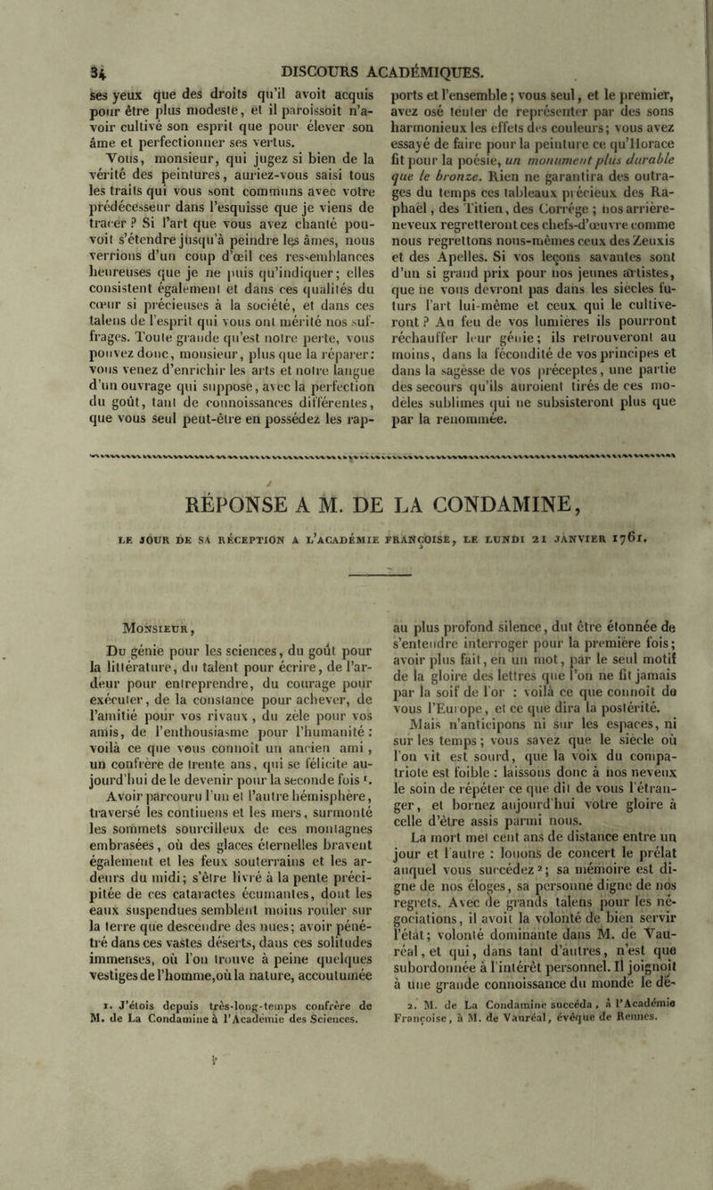 ses yeux que des droits qu’il avoit acquis pour être plus modeste, et il paroissbit n’a- voir cultivé son esprit que pour élever son âme et perfectionner ses vertus. Vous, monsieur, qui jugez si bien de la vérité des peintures, auriez-vous saisi tous les traits qui vous sont communs avec votre prédécesseur dans l’esquisse que je viens de tracer ? Si l’art que vous avez chanté pou- voit s’étendre jusqu’à peindre les âmes, nous verrions d’un coup d’œil ces ressemblances heureuses que je ne puis qu’indiquer; elles consistent également et dans ces qualités du cœur si précieuses à la société, et dans ces talens de l’esprit qui vous ont mérité nos suf- frages. Toute grande qu’est notre perte, vous pouvez donc, monsieur, plus que la réparer: vous venez d’enrichir les arts et notre langue d’un ouvrage qui suppose, avec la perfection du goût, tant de connoissances différentes, que vous seul peut-être en possédez les rap- ports et l’ensemble ; vous seul, et le premier, avez osé tenter de représenter par des sons harmonieux les effets des couleurs; vous avez essayé de faire pour la peinture ce qu’Horace fit pour la poésie, un monument plus durable que le bronze. Rien ne garantira des outra- ges du temps ces tableaux précieux des Ra- phaël , des Titien, des Corrége ; nos arrière- neveux regretteront ces chefs-d’œuvre comme nous regrettons nous-mêmes ceux des Zeuxis et des Apelles. Si vos leçons savantes sont d’un si grand prix pour nos jeunes artistes, que ne vous devront pas dans les siècles fu- turs l’art lui-même et ceuv qui le cultive- ront ? Au feu de vos lumières ils pourront réchauffer leur génie ; ils retrouveront au moins, dans la fécondité de vos principes et dans la sagèsse de vos préceptes, une partie des secours qu’ils auroient tirés de ces mo- dèles sublimes qui ne subsisteront plus que par la renommée. LWWV%V\\VVVWV«VVV RÉPONSE A M. DE LA CONDAMINE, LE JOUR DK SA RECEPTION A l’aCADEMIE FRANÇOISE, LE LUNDI 21 JANVIER I761. Monsieur, Du génie pour les sciences, du goût pour la littérature, du talent pour écrire, de l’ar- deur pour entreprendre, du courage pour exécuter, de la constance pour achever, de l’amitié pour vos rivaux , du zèle pour vos amis, de l’enthousiasme pour l’humanité: voilà ce que vous connoît un ancien ami, un confrère de trente ans, qui se félicite au- jourd’hui de le devenir pour la seconde fois *. Avoir parcouru l’un et l’autre hémisphère, traversé les contiuens et les mers, surmonté les sommets sourcilleux de ces montagnes embrasées, où des glaces éternelles bravent également et les feux souterrains et les ar- deurs du midi; s’être livré à la pente préci- pitée de ces cataractes écumantes, dont les eaux suspendues semblent moins rouler sur la terre que descendre des nues; avoir péné- tré dans ces vastes déserts, dans ces solitudes immenses, où l’on trouve à peine quelques vestiges de l’homme,où la nature, accoutumée 1. J’étois depuis très-longtemps confrère de M. de La Condamine à l'Académie des Sciences. au plus profond silence, dut être étonnée de s’entendre interroger pour la première fois; avoir plus fait, en un mot, par le seul motif de la gloire des lettres que l’on ne fit jamais par la soif de l’or : voilà ce que connoît do vous l’Europe, et ce que dira la postérité. Mais n’anticipons ni sur les espaces, ni sur les temps ; vous savez que le siècle où l’on vit est sourd, que la voix du compa- triote est foible : laissons donc à nos neveux le soin de répéter ce que dit de vous l'étran- ger, et bornez aujourd’hui votre gloire à celle d’être assis parmi nous. La mort met cent ans de distance entre un jour et 1 autre : louons de concert le prélat auquel vous succédez1 2 ; sa mémoire est di- gne de nos éloges, sa personne digne de nos regrets. Avec de grands talens pour les né- gociations, il avoit la volonté de bien servir l’état; volonté dominante dans M. de Vau- réal, et qui, dans tant d’autres, n’est que subordonnée à l’intérêt personnel. Il joignoit à une grande connoissance du monde le dë- 2. M. de La Condamine succéda , à l’Académio Françoise, à M. de Vauréal, évêque de Rennes.
