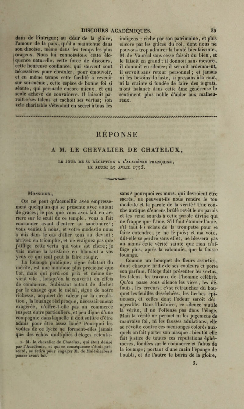 dain de l’intrigue; au désir de la gloire, l’aniour de la paix, qu’il a maintenue dans son diocèse, même dans les temps les plus 1 orageux. Nous lui commissions cette élo- jquence naturelle, cette force de discours, cette heureuse confiance, qui souvent sont necessaires pour ébranler, pour émouvoir, et en même temps cette facilité à revenir sur soi-mème , cette espèce de bonne foi si séante, qui persuade encore mieux, et qui seule achève de convaincre. Il laissoit pa- roitre ses talens et cachoit ses vertus ; son zèle charitable s’étendoit en secret à tous les indigens : riche par son patrimoine, et plus encore par les grâces du roi, dont nous ne pouvons trop admirer la bonté bienfaisante, M. de Vauréal sans cesse faisoit du bien, et le faisoit en grand; il donnoil sans mesure, il donnoit en silence ; il servoit ardemment, il servoit sans retour personnel ; et jamais ni les besoins du faste, si pressans à la cour, ni la crainte si fondée de faire des ingrats, n’ont balancé dans cette âme généreuse le sentiment plus noble d’aider aux malheu- reux. X'V*‘V%<WV* v\wvi\ RÉPONSE A M. LE CHEVALIER DE CHATELUX, LB JOUR DE SA RECEPTION A L’ACADÉMIE FRANÇOISE , I.K JEUDI 27 AVRIL 1775. Monsieur , On ne peut qu’accueillir avec empresse- ment quelqu’un qui se présente avec autant de grâces; le pas que vous avez fait en ar- riéré sur le seuil de ce temple, vous a fait couronner avaut d’entrer au sanctuaire1; vous veniez à nous, et votre modestie nous a mis dans le cas d’aller tous au devant: arrivez eu triomphe, et ne craignez pas que j’afflige celte vertu qui vous est chere ; je vais même la satisfaire en blâmant à vos yeux ce qui seul peut la faire rougir. La louange publique, signe éclatant du mérite, est une mounoie plus précieuse que l’or, mais qui perd son prix et même de- vient vile , lorsqu’on la convertit en effets de commerce. Subissant autant de déchet par le change que le métal, signe de notre richesse, acquiert de valeur par la circula- tion , la louange réciproque, nécessairement exagérée, n’offre-t-elle pas un commerce suspect entre particuliers, et peu digne d’une compagnie dans laquelle il doit suffire d’être admis pour être assez loué? Pourquoi les voûtes de ce lycée ne forment-elles jamais que des échos multipliés d éloges releutis- 1. M- le chevalier de Chatelux, qui étoit désiré par l’Académie, et qui en conséquence s’étoit pré- senté, se retira pour engager M. de Malesnerbesà passer avant lui. sans ? pourquoi ces murs, qui devroient être sacrés, ne peuvent-ils nous rendre le ton modeste et la parole de la vérité? Une cou- che antique d’encens brûlé revêt leurs parois et les rend sourds à cette parole divine qui ne frappe que l’àme. S’il faut étonner l’ouïe, s’il faut les éclats de la trompette pour se faire entendre, je ne lé puis; et ma voix, dût-elle se perdre sans effet, ne blessera pas au moins cette vérité sainte que rien n’af- flige plus, après la calomnie, que la fausse louange. Comme un bouquet de fleurs assorties, dont chacune brille de ses couleurs et porte son parfum, l’éloge doit présenter les vertus, les talens, les travaux de l’homme célébré. Qu’on passe sous silence les vices, les dé- fauts , les erreurs, c’est retrancher du bou- quet les feuilles desséchées, les herbes épi- neuses, et celles dont l’odeur seroit dés- agréable. Dans 1 histoire, ce silence mutile la vérité, il ne l’offense pas dans l’éloge. Mais la vérité ne permet ni les jugemeus de mauvaise foi, ni les fausses adulations; elle se révolte contre ces mensonges colorés aux- quels on fait porter son masque : bientôt elle fait justice de toutes ces réputations éphé- mères , fondées sur le commerce et l’abus de la louange; portant d’une main l’éponge de l’oubli, et de l’autre le burin de la gloire, 3.