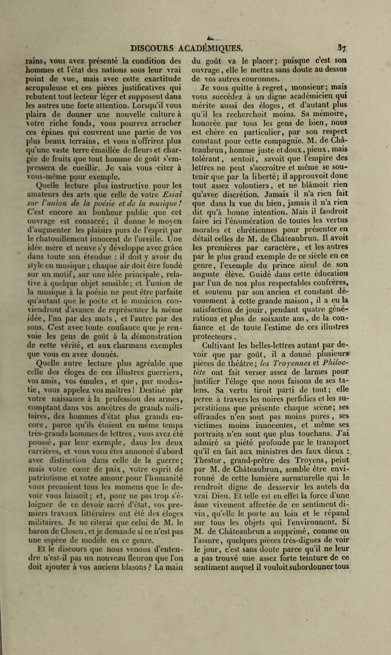 rains, vous avez présenté la condition des hommes et l’état des nations sous leur vrai point de vue, mais avec celte exactitude scrupuleuse et ces pièces justificatives qui rebutent tout lecteur léger et supposent dans les autres une forte attention. Lorsqu’il vous plaira de donner une nouvelle culture à votre riche fonds, vous pourrez arracher ces épines qui couvrent une partie de vos plus beaux terrains, et vous n’offrirez plus qu’une vaste terre émaillée de fleurs et char- gée de fruits que tout homme de goût s’em- pressera de cueillir. Je vais vous «citer à vous-même pour exemple. Quelle lecture plus instructive pour les amateurs des arts que celle de votre Essai sur i union de la poésie et de la musique! C’est encore au bonheur public que cet ouvrage est consacré; il donne le moyen d’augmenter les plaisirs purs de l’esprit par le chatouillement innocent de l’oreille. Une idée mère et neuve s’y développe avec grâce dans toute son étendue : il doit y avoir du style en musique ; chaque air doit être fondé sur un motif, sur une idée principale, rela- tive à quelque objet sensible; et l’union de la musique à la poésie 11e peut être parfaite qu'autant que le poète et le musicien con- viendront d’avance de représenter la même idée, l’un par des mots , et l’autre par des sons. C’est avec toute confiance que je ren- voie les gens de goût à la démonstration de cette vérité, et aux cliarmans exemples que vous en avez donnés. Quelle autre lecture plus agréable que celle des éloges de ces illustres guerriers, vos amis, vos émules, et que, par modes- tie , vous appelez vos maîtres ! Destiné par votre naissance à la professiou des armes, comptant dans vos ancêtres de grands mili- taires, des hommes d’état plus grands en- core, parce qu’ils éloient en même temps très-grands hommes de lettres, vous avez été poussé, par leur exemple, dans les deux carrières, et vous vous êtes annoncé d’abord avec distinction dans celle de la guerre; mais votre cœur de paix, votre esprit de patriotisme et votre amour pour l’humanité vous prenoient tous les momens que le de- voir vous laissoit; et, pour ne pas trop s’é- loigner de ce devoir sacré d’état, vos pre- miers travaux littéraires ont été des éloges militaires. Je ne citerai que celui de M. le baron de Closen, et je demande si ce n’est pas une espèce de modèle en cc genre. Et le discours que nous venons d’enten- dre n’est-il pas un nouveau fleuron que l’on doit ajouter à vos anciens blasons ? La main du goût va le placer; puisque c’est son ouvrage, elle le mettra sans doute au dessus de vos autres couronnes. Je vous quitte à regret, monsieur; mais vous succédez à un digne académicien qui mérite aussi des éloges, et d’autant plus qu’il les recherchoit moins. Sa mémoire, honorée par tous les gens de bien, nous est chère en particulier, par son respect constant pour cette compagnie. M. de Châ- teaubrun, homme juste et doux, pieux, mais tolérant, sentoit, savoit que l’empire des lettres ne peut s’accroître et même se sou- tenir que par la liberté; il approuvoit donc tout assez volontiers, et ne blàmoit rien qu’avec discrétion. Jamais il n’a rien fait que dans la vue du bien, jamais il n’a rien dit qu’à bonne intention. Mais il faudroit faire ici l’énumération de toutes les vertus morales et chrétiennes pour présenter en détail celles de M. de Châteaubrun. Il avoit les premières par caractère, et les autres par le plus grand exemple de ce siècle en ce genre, l’exemple du prince aïeul de son auguste élève. Guidé dans cette éducation par l’un de nos plus respectables confrères, et soutenu par son ancien et constant dé- vouement à cette grande maison, il a eu la satisfaction de jouir, pendant quatre géné- rations et plus de soixante ans, de la con- fiance et de toute l’estime de ces illustres protecteurs. Cultivant les belles-lettres autant par de- voir que par goût, il a donné plusieurs pièces de théâtre ; les Tro jeunes et Philoc- tète ont fait verser assez de larmes pour justifier l’éloge que nous faisons de ses ta- lens. Sa vertu tiroit parti de tout; elle perce à travers les noires perfidies et les su- perstitions que présente chaque scène; ses offrandes n’en sont pas moins pures , sës victimes moins innocentes, et même ses portraits 11’en sont que plus touchans. J’ai admiré sa piété profonde par le transport qu’il en fait aux ministres des faux dieux : Thestor, grand-prêtre des Troyens, peint par M. de Châteaubrun, semble être envi- ronné de cette lumière surnaturelle qui le rendroit digne de desservir les autels du vrai Dieu. Ét telle est en effet la force d’une âme vivement affectée de ce sentiment di- vin, qu’elle le porte au loin et le répand sur tous les objets qui l’environnent. Si M. de Châteaubrun a supprimé, comme on l’assure, quelques pièces très-digues de voir le jour, c’est sans doute parce qu’il ne leur a pas trouvé une assez forte teinture de ce sentiment auquel il vouloit subordonner tous