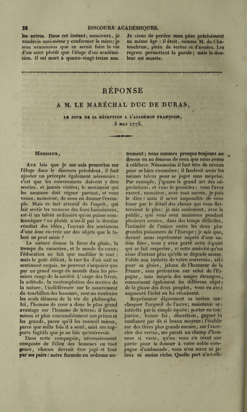 les autres. Dans cet instant, messieurs, je voudrois moi-même y conformer le mien; je sens néanmoins que ce seroit faire la vie d’un saint plutôt que l’éloge d’un académi- cien. Il est mort à quatre-vingt-treize ans. Je viens de perdre mon père précisément au même âge : il étoit, comme M. de Châ- teaubrun, plein de vertus et d’années. Les regrets permettent la parole ; mais la dou- leur est muette. M «\%\VtV1>VtV\WV«WWV»MVVWV«' % VtV^WViV\VWlWWV\ RÉPONSE A M. LE MARÉCHAL DUC DE DURAS, LE JOUR DS SA RÉCEPTION A l’aCADEMIE FRANÇOISE, 5 MAI 1775. Monsieur, Aux lois que je me suis prescrites sur l’éloge dans le discours précédent, il faut ajouter un précepte également nécessaire : c’est que les convenances doivent y être senties, et jamais violées; le sentiment qui les annonce doit régner partout, et vous venez, monsieur, de nous en donner l’exem- ple. Mais ce tact attentif de l’esprit, qui fait sentir les nuances des fines bienséances, est-il un talent ordinaire qu’on puisse com- muniquer ? ou plutôt n’est-il pas le dernier résultat des idées , l’extrait des sentirnens d’une âme exercée sur des objets que le ta- lent ne peut saisir ? La nature donne la force du génie, la trempe du caractère, et le moule du cœur; l’éducation ne fait que modifier le tout : mais le goût délicat, le tact fin d’où naît ce sentiment exquis, ne peuvent s’acquérir que par un grand usage du monde dans les pre- miers rangs de la société. L’usage des livres, la solitude, la contemplation des œuvres de la nature, 1 indifférence sur le mouvement du tourbillon des hommes, sont au contraire les seuls élémens de la vie du philosophe. Ici, l’homme de cour a donc le plus grand avantage sur l’homme de lettres; il louera mieux et plus convenablement son prince et les grands, parce qu’il les connoît mieux, parce que mille fois il a senti, saisi ces rap- ports fugitifs que je ne fais qu’entrevoir. Dans cette compagnie, nécessairement composée de l’élite des hommes en tout genre, chacun devroit être jugé et loué par ses pairs ; notre formule en ordonne au- trement ; nous sommes presque toujours au dessus ou au dessous de ceux que nous avons à célébrer. Néanmoins il faut être de niveau pour se bien connoître; il faudrait avoir les mêmes talens pour se juger sans méprise. Par exemple, j’ignore le grand art des né- gociations , et vous le possédez ; vous l’avez exercé, monsieur, avec tout succès, je puis le dire : mais il m’est impossible de vous louer par le détail des choses qui vous flat- teraient le plus; je sais seulement, avec le public, que vous avez maintenu pendant Flusieurs années, dans des temps difficiles. intimité de l’union entre les deux plus gl andes puissances de l’Europe ; je sais que, devant nous représenter auprès d’une na- tion fière, vous y avez porté cette dignité qui se fait respecter, et cette aménité qu’on aime d’autant plus qu’elle se dégrade moins. Fidèle aux intérêts de votre souverain, zélé pour sa gloire, jaloux de l’honnenr de la France, sans prétention sur celui de l’Es- pagne , sans mépris des usages étrangers, conuoissant également les différens objets de la gloire des deux peuples, vous en avez augmenté l’éclat en les réunissant. Représenter dignement sa nation san; choquer l’orgueil de l’autre; maintenir ses intérêts parla simple équité; porter en tou i justice, bonne foi, discrétion, gagner la confiance par de si beaux moyens ; l’établir sur des titres plus grands encore, sur l’exer- cice des vertus, me paraît un champ d’hon- neur si vaste, qu’en vous en ôtant une partie pour la donner à votre noble com- pagne d’ambassade, vous n’en serez ni ja- loux ni moins riche. Quelle part n’a-t-elle
