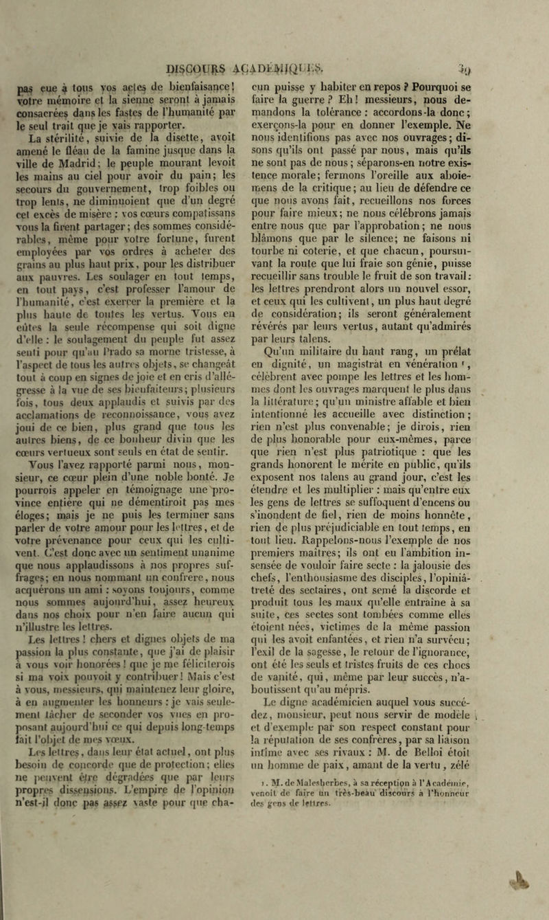 DISCOURS 4Ç4DKWQUÇS. pas eue è tous vos apjcs de bienfaisance’, votre mémoire et la sienne seront à jamais consacrées dans les fastes de l'humanité par le seul trait que je vais rapporter. La stérilité, suivie de la disette, avoit amené le fléau de la famine jusque dans la ville de Madrid; le peuple mourant levoit les mains au ciel pour avoir du pain; les secours du gouvernement, trop foibles ou trop lents, ne diminuoient que d’un degré cet excès de misère : vos cœurs compatissans vous la firent partager ; des sommes considé- rables, même pour votre fortune, furent employées par vos ordres à acheter des grains au plus haut prix, pour les distribuer aux pauvres. Les soulager en tout temps, en tout pays, c’est professer l’amour de l’humanité, c’est exercer la première et la plus haute de toutes les vertus. Vous en eûtes la seule récompense qui soit digne d’elle : le soulagement du peuple fut assez senti pour qu’au Prado sa morne tristesse, à l’aspect de tous les autres objets, se changeât tout à coup en signes de joie et en cris d’allé- gresse à la vue de ses bienfaiteurs; plusieurs fois, tous deux applaudis et suivis par des acclamations de reconnoissance, vous avez joui de ce bien, plus grand que tous les autres biens, de ce bonheur divin que les cœurs vertueux sont seuls en état de sentir. Vous l’avez rapporté parmi nous, mon- sieur, ce cœur plein d’une noble bonté. Je pourrais appeler en témoignage une pro- vince entière qui ne démentirait pas mes éloges; mais je ne puis les terminer sans parler de votre amour pour les lettres, et de votre prévenance pour ceux qui les culti- vent. C’est donc avec un sentiment unanime que nous applaudissons à nos propres suf- frages; en nous nommant un confrère, nous acquérons un ami : soyons toujours, comme nous sommes aujourd’hui, assez heureux dans nos choix pour n’en faire aucun qui n’illustre les lettres. Les lettres ! chers et dignes objets de ma passion la plus constante, que j’ai de plaisir à vous voir honorées ! que je me féliciterais si ma voix pouvoit y contribuer! Mais c’est à vous, messieurs, qui maintenez leur gloire, à en augmenter les honneurs; je vais seule- ment tâcher de seconder vos vues en pro- posant aujourd’hui ce qui depuis long temps lait l’objet de mes vœux. Les lettres, dans leur état actuel, ont plus besoin de concorde que de protection ; elles ne peuvent èfrç dégradées que par leurs propres dissensions. L’empire de l’opinion n’est-il donc pas assez vaste pour que cha- cun puisse y habiter en repos ? Pourquoi se faire la guerre P Eh ! messieurs, nous de- mandons la tolérance ; accordons la donc ; exerçons-la pour en donner l’exemple. Ne nous identifions pas avec nos ouvrages ; di- sons qu’ils ont passé par nous, mais qu’ils ne sont pas de nous ; séparons-en notre exis- tence morale; fermons l’oreille aux aboie- mens de la critique ; au lieu de défendre ce que nous avons fait, recueillons nos forces pour faire mieux; ne nous célébrons jamais entre nous que par l’approbation ; ne nous blâmons que par le silence; ne faisons ni tourbe ni coterie, et que chacun, poursui- vant la roule que lui fraie son génie, puisse recueillir sans trouble le fruit de son travail; les lettres prendront alors un nouvel essor, et ceux qui les cultivent, un plus haut degré de considération; ils seront généralement révérés par leurs vertus, autant qu’admirés par leurs talens. Qu’un militaire du haut rang, un prélat en dignité, un magistral en vénération r, célèbrent avec pompe les lettres et les hom- mes dont les ouvrages marquent le plus dans la littérature; qu’un ministre affable et bien intentionné les accueille avec distinction ; rien n’est plus convenable; je dirais, rien de plus honorable pour eux-mêmes, parce que rien n’est plus patriotique : que les grands honorent le mérite en public, qu’ils exposent nos talens au grand jour, c’est les étendre et les multiplier ; mais qu’entre eux les gens de lettres se suffoquent d’encens ou s’inondent de fiel, rien de moins honnête, rien de plus préjudiciable en tout temps, en tout lieu. Rappelons-nous l’exemple de nos premiers maîtres; ils ont eu l’ambition in- sensée de vouloir faire secte ; la jalousie des chefs, l’enthousiasme des disciples, l’opiniâ- treté des sectaires, ont semé la discorde et produit tous les maux qu’elle entraîne à sa suite, ces sectes sont tombées comme elles étoient nées, victimes de la même passion qui les avoit enfantées, et rien n’a survécu ; l’exil de la sagesse, le retour de l’ignorance, ont été les seuls et tristes fruits de ces chocs de vanité, qui, même par leur succès, n’a- boutissent qu’au mépris. Le digne académicien auquel vous succé- dez , monsieur, peut nous servir de modèle , et d’exemple par son respect constant pour la réputation de ses confrères, par sa liaison intime avec ses rivaux : M. de Belloi étoil un homme de paix, amant de la vertu, zélé i. M.deMalesberbes, à sa réception à l’Académie, venoit de Taire tin très-beau discours à l’honneur des gens de lettres.