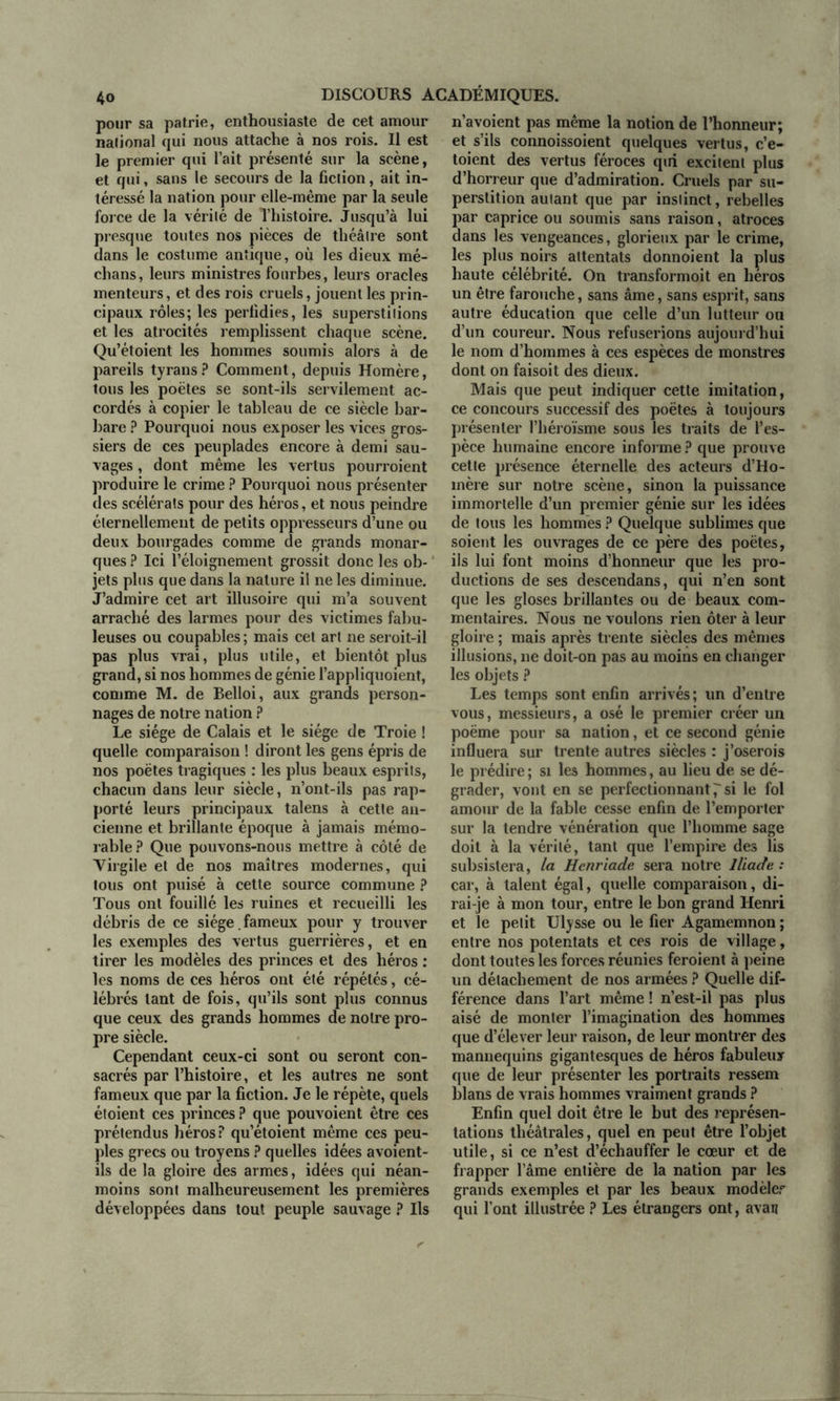 pour sa patrie, enthousiaste de cet amour naiional qui nous attache à nos rois. Il est le premier qui l’ait présenté sur la scène, et qui, sans le secours de la fiction, ait in- téressé la nation pour elle-même par la seule force de la vérité de l’histoire. Jusqu’à lui presque toutes nos pièces de théâtre sont dans le costume antique, où les dieux mé- dians, leurs ministres fourbes, leurs oracles menteurs, et des rois cruels, jouent les prin- cipaux rôles; les perfidies, les superstitions et les atrocités remplissent chaque scène. Qu’étoient les hommes soumis alors à de pareils tyrans? Comment, depuis Homère, tous les poètes se sont-ils servilement ac- cordés à copier le tableau de ce siècle bar- bare ? Pourquoi nous exposer les vices gros- siers de ces peuplades encore à demi sau- vages , dont même les vertus pourroient produire le crime ? Pourquoi nous présenter des scélérats pour des héros, et nous peindre éternellement de petits oppresseurs d’une ou deux bourgades comme de grands monar- ques ? Ici l’éloignement grossit donc les ob- jets plus que dans la nature il ne les diminue. J’admire cet art illusoire qui m’a souvent arraché des larmes pour des victimes fabu- leuses ou coupables ; mais cet art ne seroit-il pas plus vrai, plus utile, et bientôt plus grand, si nos hommes de génie l’appliquoient, comme M. de Belloi, aux grands person- nages de notre nation ? Le siège de Calais et le siège de Troie ! quelle comparaison ! diront les gens épris de nos poètes tragiques : les plus beaux esprits, chacun dans leur siècle, n’ont-ils pas rap- porté leurs principaux talens à cette an- cienne et brillante époque à jamais mémo- rable? Que pouvons-nous mettre à côté de Virgile et de nos maîtres modernes, qui tous ont puisé à cette source commune ? Tous ont fouillé les ruines et recueilli les débris de ce siège , fameux pour y trouver les exemples des vertus guerrières, et en tirer les modèles des princes et des héros : les noms de ces héros ont été répétés, cé- lébrés tant de fois, qu’ils sont plus connus que ceux des grands hommes de notre pro- pre siècle. Cependant ceux-ci sont ou seront con- sacrés par l’histoire, et les autres ne sont fameux que par la fiction. Je le répète, quels étoient ces princes ? que pouvoient être ces prétendus héros? qu’étoient même ces peu- ples grecs ou troyens ? quelles idées avoient- ils de la gloire des armes, idées qui néan- moins sont malheureusement les premières développées dans tout peuple sauvage ? Us n’avoient pas même la notion de l’honneur; et s’ils connoissoient quelques vertus, c’e- toient des vertus féroces qui excitent plus d’horreur que d’admiration. Cruels par su- perstition autant que par instinct, rebelles par caprice ou soumis sans raison, atroces dans les vengeances, glorieux par le crime, les plus noirs attentats donnoient la plus haute célébrité. On transformoit en héros un être farouche, sans âme, sans esprit, sans autre éducation que celle d’un lutteur ou d’un coureur. Nous refuserions aujourd’hui le nom d’hommes à ces espèces de monstres dont on faisoit des dieux. Mais que peut indiquer cette imitation, ce concours successif des poètes à toujours présenter l’héroïsme sous les traits de l’es- pèce humaine encore informe ? que prouve cette présence éternelle des acteurs d’Ho- mère sur notre scène, sinon la puissance immortelle d’un premier génie sur les idées de tous les hommes ? Quelque sublimes que soient les ouvrages de ce père des poètes, ils lui font moins d’honneur que les pro- ductions de ses descendans, qui n’en sont que les gloses brillantes ou de beaux com- mentaires. Nous ne voulons rien ôter à leur gloire ; mais après trente siècles des mêmes illusions, ne doit-on pas au moins en changer les objets ? Les temps sont enfin arrivés; un d’entre vous, messieurs, a osé le premier créer un poème pour sa nation, et ce second génie influera sur trente autres siècles : j’oserois le prédire ; si les hommes, au lieu de se dé- grader, vont en se perfectionnant psi le fol amour de la fable cesse enfin de l’emporter sur la tendre vénération que l’homme sage doit à la vérité, tant que l’empire des lis subsistera, la Hcnriade sera notre Iliade : car, à talent égal, quelle comparaison, di- rai-je à mon tour, entre le bon grand Henri et le petit Ulysse ou le fier Agamemnon ; entre nos potentats et ces rois de village, dont toutes les forces réunies feroient à peine un détachement de nos armées ? Quelle dif- férence dans l’art même ! n’est-il pas plus aisé de monter l’imagination des hommes que d’élever leur raison, de leur montrer des mannequins gigantesques de héros fabuleux que de leur présenter les portraits ressem blans de vrais hommes vraiment grands ? Enfin quel doit être le but des représen- tations théâtrales, quel en peut être l’objet utile, si ce n’est d’échauffer le cœur et de frapper l ame entière de la nation par les grands exemples et par les beaux modèler qui l’ont illustrée ? Les étrangers ont, avau