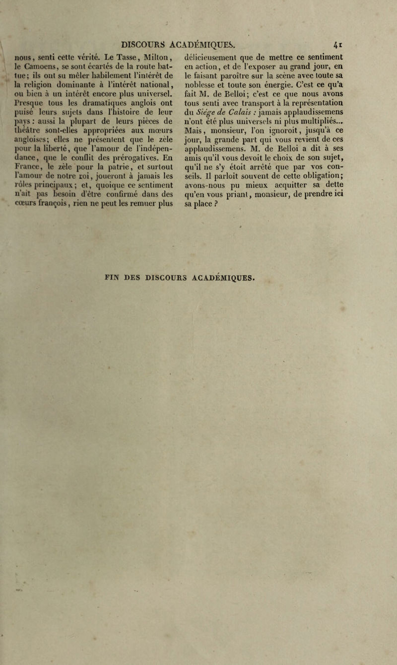 nous, senti cette vérité. Le Tasse, Milton, le Camoens, se sont écartés de la route bat- tue; ils ont su mêler habilement l’intérêt de la religion dominante à l’intérêt national, ou bien à un intérêt encore plus universel. Presque tous les dramatiques anglois ont puisé leurs sujets dans l’histoire de leur pays : aussi la plupart de leurs pièces de théâtre sont-elles appropriées aux mœurs angloiscs; elles ne présentent que le zèle pour la liberté, que l’amour de l’indépen- dance, que le conflit des prérogatives. En France, le zèle pour la patrie, et surtout l'amour de notre roi, joueront à jamais les rôles principaux ; et, quoique ce sentiment n’ait pas besoin d’être confirmé dans des cœurs françois, rien ne peut les remuer plus délicieusement que de mettre ce sentiment en action, et de l’exposer au grand jour, en le faisant paroître sur la scène avec toute sa noblesse et toute son énergie. C’est ce qu’a fait M. de Belloi; c’est ce que nous avons tous senti avec transport à la représentation du Siège de Calais : jamais applaudissemens n’ont été plus universels ni plus multipliés... Mais, monsieur, l’on ignoroit, jusqu’à ce jour, la grande part qui vous revient de ces applaudissemens. M. de Belloi a dit à ses amis qu’il vous devoit le choix de son sujet, qu’il ne s’y étoit arrêté que par vos con- seils. Il parloit souvent de cette obligation ; avons-nous pu mieux acquitter sa dette qu’en vous priant, monsieur, de prendre ici sa place ? FIN DES DISCOURS ACADEMIQUES.